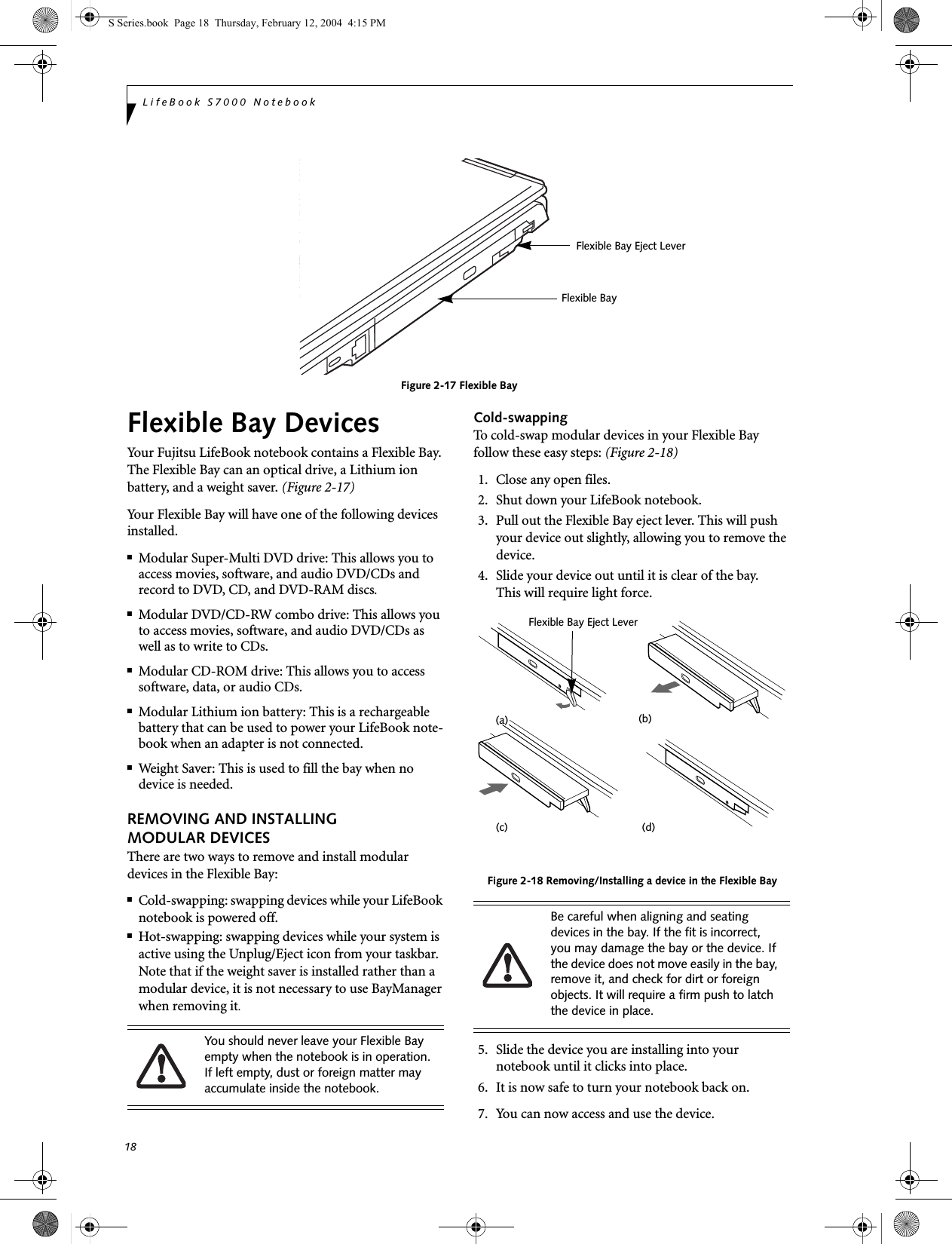 18LifeBook S7000 NotebookFigure 2-17 Flexible BayFlexible Bay DevicesYour Fujitsu LifeBook notebook contains a Flexible Bay. The Flexible Bay can an optical drive, a Lithium ion battery, and a weight saver. (Figure 2-17)Your Flexible Bay will have one of the following devices installed. ■Modular Super-Multi DVD drive: This allows you to access movies, software, and audio DVD/CDs and record to DVD, CD, and DVD-RAM discs.■Modular DVD/CD-RW combo drive: This allows you to access movies, software, and audio DVD/CDs as well as to write to CDs. ■Modular CD-ROM drive: This allows you to access software, data, or audio CDs. ■Modular Lithium ion battery: This is a rechargeablebattery that can be used to power your LifeBook note-book when an adapter is not connected.■Weight Saver: This is used to fill the bay when no device is needed.REMOVING AND INSTALLING MODULAR DEVICES There are two ways to remove and install modular devices in the Flexible Bay:■Cold-swapping: swapping devices while your LifeBook notebook is powered off.■Hot-swapping: swapping devices while your system is active using the Unplug/Eject icon from your taskbar. Note that if the weight saver is installed rather than a modular device, it is not necessary to use BayManager when removing it.Cold-swappingTo cold-swap modular devices in your Flexible Bay follow these easy steps: (Figure 2-18)1. Close any open files.2. Shut down your LifeBook notebook.3. Pull out the Flexible Bay eject lever. This will push your device out slightly, allowing you to remove the device.4. Slide your device out until it is clear of the bay.This will require light force. Figure 2-18 Removing/Installing a device in the Flexible Bay5. Slide the device you are installing into yournotebook until it clicks into place.6. It is now safe to turn your notebook back on.7. You can now access and use the device.Flexible Bay Flexible Bay Eject LeverYou should never leave your Flexible Bay empty when the notebook is in operation. If left empty, dust or foreign matter may accumulate inside the notebook.Be careful when aligning and seating devices in the bay. If the fit is incorrect, you may damage the bay or the device. If the device does not move easily in the bay, remove it, and check for dirt or foreign objects. It will require a firm push to latch the device in place.(a) (b)Flexible Bay Eject Lever(d)(c)S Series.book  Page 18  Thursday, February 12, 2004  4:15 PM
