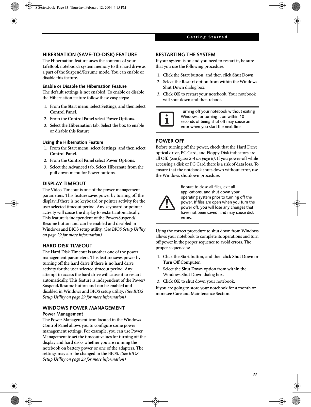 33Getting StartedHIBERNATION (SAVE-TO-DISK) FEATUREThe Hibernation feature saves the contents of yourLifeBook notebook’s system memory to the hard drive as a part of the Suspend/Resume mode. You can enable or disable this feature. Enable or Disable the Hibernation FeatureThe default settings is not enabled. To enable or disable the Hibernation feature follow these easy steps:1. From the Start menu, select Settings, and then select Control Panel.2. From the Control Panel select Power Options.3. Select the Hibernation tab. Select the box to enable or disable this feature.Using the Hibernation Feature1. From the Start menu, select Settings, and then select Control Panel.2. From the Control Panel select Power Options.3. Select the Advanced tab. Select Hibernate from the pull down menu for Power buttons.DISPLAY TIMEOUT The Video Timeout is one of the power management parameters. This feature saves power by turning off the display if there is no keyboard or pointer activity for the user selected timeout period. Any keyboard or pointer activity will cause the display to restart automatically. This feature is independent of the Power/Suspend/Resume button and can be enabled and disabled in Windows and BIOS setup utility. (See BIOS Setup Utility on page 29 for more information)HARD DISK TIMEOUTThe Hard Disk Timeout is another one of the power management parameters. This feature saves power by turning off the hard drive if there is no hard drive activity for the user selected timeout period. Any attempt to access the hard drive will cause it to restart automatically. This feature is independent of the Power/Suspend/Resume button and can be enabled and disabled in Windows and BIOS setup utility. (See BIOS Setup Utility on page 29 for more information)WINDOWS POWER MANAGEMENT Power ManagementThe Power Management icon located in the Windows Control Panel allows you to configure some power management settings. For example, you can use Power Management to set the timeout values for turning off the display and hard disks whether you are running the notebook on battery power or one of the adapters. The settings may also be changed in the BIOS. (See BIOS Setup Utility on page 29 for more information)RESTARTING THE SYSTEMIf your system is on and you need to restart it, be sure that you use the following procedure. 1. Click the Start button, and then click Shut Down.2. Select the Restart option from within the Windows Shut Down dialog box.3. Click OK to restart your notebook. Your notebook will shut down and then reboot.POWER OFFBefore turning off the power, check that the Hard Drive, optical drive, PC Card, and Floppy Disk indicators are all Off. (See figure 2-4 on page 6). If you power-off while accessing a disk or PC Card there is a risk of data loss. To ensure that the notebook shuts down without error, use the Windows shutdown procedure.Using the correct procedure to shut down from Windows allows your notebook to complete its operations and turn off power in the proper sequence to avoid errors. The proper sequence is:1. Click the Start button, and then click Shut Down or Turn Off Computer.2. Select the Shut Down option from within the Windows Shut Down dialog box.3. Click OK to shut down your notebook.If you are going to store your notebook for a month or more see Care and Maintenance Section. Turning off your notebook without exiting Windows, or turning it on within 10 seconds of being shut off may cause an error when you start the next time. Be sure to close all files, exit all applications, and shut down your operating system prior to turning off the power. If files are open when you turn the power off, you will lose any changes that have not been saved, and may cause disk errors.S Series.book  Page 33  Thursday, February 12, 2004  4:15 PM