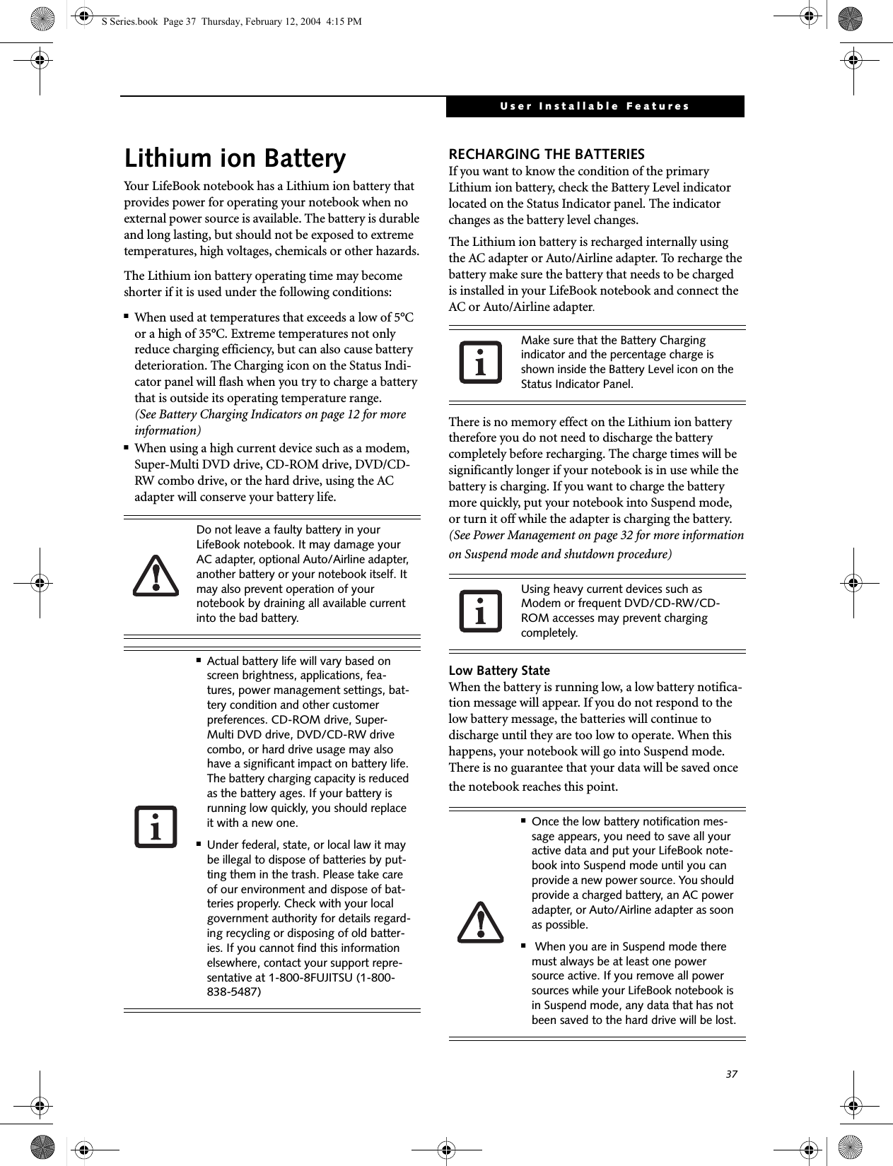 37User Installable FeaturesLithium ion BatteryYour LifeBook notebook has a Lithium ion battery that provides power for operating your notebook when no external power source is available. The battery is durable and long lasting, but should not be exposed to extreme temperatures, high voltages, chemicals or other hazards.The Lithium ion battery operating time may become shorter if it is used under the following conditions:■When used at temperatures that exceeds a low of 5°C or a high of 35°C. Extreme temperatures not only reduce charging efficiency, but can also cause battery deterioration. The Charging icon on the Status Indi-cator panel will flash when you try to charge a battery that is outside its operating temperature range. (See Battery Charging Indicators on page 12 for more information)■When using a high current device such as a modem, Super-Multi DVD drive, CD-ROM drive, DVD/CD-RW combo drive, or the hard drive, using the AC adapter will conserve your battery life.RECHARGING THE BATTERIESIf you want to know the condition of the primary Lithium ion battery, check the Battery Level indicator located on the Status Indicator panel. The indicator changes as the battery level changes.The Lithium ion battery is recharged internally using the AC adapter or Auto/Airline adapter. To recharge the battery make sure the battery that needs to be charged is installed in your LifeBook notebook and connect the AC or Auto/Airline adapter.There is no memory effect on the Lithium ion battery therefore you do not need to discharge the battery completely before recharging. The charge times will be significantly longer if your notebook is in use while the battery is charging. If you want to charge the battery more quickly, put your notebook into Suspend mode, or turn it off while the adapter is charging the battery.(See Power Management on page 32 for more information on Suspend mode and shutdown procedure)Low Battery StateWhen the battery is running low, a low battery notifica-tion message will appear. If you do not respond to the low battery message, the batteries will continue to discharge until they are too low to operate. When this happens, your notebook will go into Suspend mode. There is no guarantee that your data will be saved once the notebook reaches this point.Do not leave a faulty battery in your LifeBook notebook. It may damage your AC adapter, optional Auto/Airline adapter, another battery or your notebook itself. It may also prevent operation of your notebook by draining all available current into the bad battery.■Actual battery life will vary based on screen brightness, applications, fea-tures, power management settings, bat-tery condition and other customer preferences. CD-ROM drive, Super-Multi DVD drive, DVD/CD-RW drive combo, or hard drive usage may also have a significant impact on battery life. The battery charging capacity is reduced as the battery ages. If your battery is running low quickly, you should replace it with a new one.■Under federal, state, or local law it may be illegal to dispose of batteries by put-ting them in the trash. Please take care of our environment and dispose of bat-teries properly. Check with your local government authority for details regard-ing recycling or disposing of old batter-ies. If you cannot find this information elsewhere, contact your support repre-sentative at 1-800-8FUJITSU (1-800-838-5487)Make sure that the Battery Charging indicator and the percentage charge is shown inside the Battery Level icon on the Status Indicator Panel.Using heavy current devices such as Modem or frequent DVD/CD-RW/CD-ROM accesses may prevent charging completely.■Once the low battery notification mes-sage appears, you need to save all your active data and put your LifeBook note-book into Suspend mode until you can provide a new power source. You should provide a charged battery, an AC power adapter, or Auto/Airline adapter as soon as possible.■ When you are in Suspend mode there must always be at least one power source active. If you remove all power sources while your LifeBook notebook is in Suspend mode, any data that has not been saved to the hard drive will be lost.S Series.book  Page 37  Thursday, February 12, 2004  4:15 PM