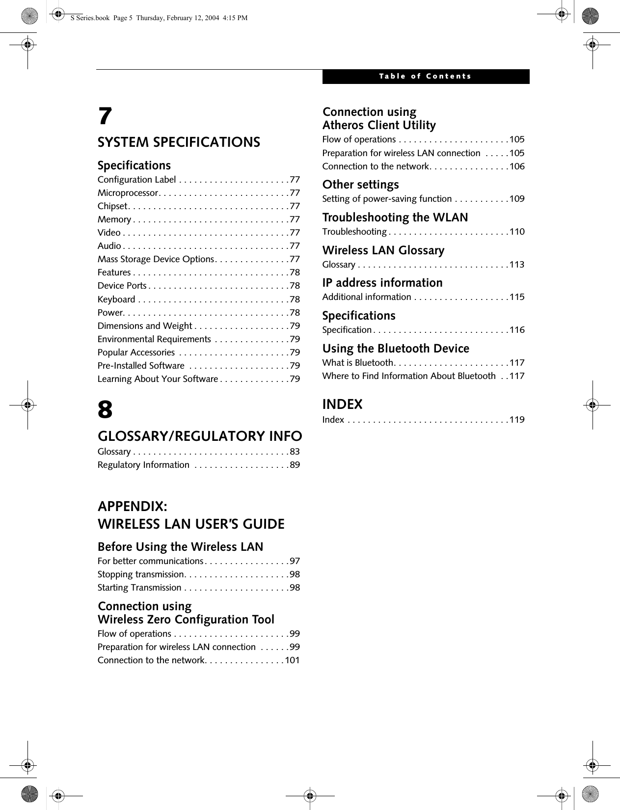 Table of Contents7SYSTEM SPECIFICATIONSSpecificationsConfiguration Label . . . . . . . . . . . . . . . . . . . . . .77Microprocessor. . . . . . . . . . . . . . . . . . . . . . . . . .77Chipset. . . . . . . . . . . . . . . . . . . . . . . . . . . . . . . .77Memory . . . . . . . . . . . . . . . . . . . . . . . . . . . . . . .77Video . . . . . . . . . . . . . . . . . . . . . . . . . . . . . . . . .77Audio . . . . . . . . . . . . . . . . . . . . . . . . . . . . . . . . .77Mass Storage Device Options. . . . . . . . . . . . . . .77Features . . . . . . . . . . . . . . . . . . . . . . . . . . . . . . .78Device Ports . . . . . . . . . . . . . . . . . . . . . . . . . . . .78Keyboard . . . . . . . . . . . . . . . . . . . . . . . . . . . . . .78Power. . . . . . . . . . . . . . . . . . . . . . . . . . . . . . . . .78Dimensions and Weight . . . . . . . . . . . . . . . . . . .79Environmental Requirements . . . . . . . . . . . . . . .79Popular Accessories  . . . . . . . . . . . . . . . . . . . . . .79Pre-Installed Software  . . . . . . . . . . . . . . . . . . . .79Learning About Your Software . . . . . . . . . . . . . .798GLOSSARY/REGULATORY INFOGlossary . . . . . . . . . . . . . . . . . . . . . . . . . . . . . . .83Regulatory Information  . . . . . . . . . . . . . . . . . . .89APPENDIX:WIRELESS LAN USER’S GUIDEBefore Using the Wireless LANFor better communications. . . . . . . . . . . . . . . . .97Stopping transmission. . . . . . . . . . . . . . . . . . . . .98Starting Transmission . . . . . . . . . . . . . . . . . . . . .98Connection using Wireless Zero Configuration ToolFlow of operations . . . . . . . . . . . . . . . . . . . . . . .99Preparation for wireless LAN connection  . . . . . .99Connection to the network. . . . . . . . . . . . . . . .101Connection using Atheros Client UtilityFlow of operations . . . . . . . . . . . . . . . . . . . . . .105Preparation for wireless LAN connection  . . . . .105Connection to the network. . . . . . . . . . . . . . . .106Other settingsSetting of power-saving function . . . . . . . . . . .109Troubleshooting the WLANTroubleshooting . . . . . . . . . . . . . . . . . . . . . . . .110Wireless LAN GlossaryGlossary . . . . . . . . . . . . . . . . . . . . . . . . . . . . . .113IP address informationAdditional information . . . . . . . . . . . . . . . . . . .115SpecificationsSpecification. . . . . . . . . . . . . . . . . . . . . . . . . . .116Using the Bluetooth DeviceWhat is Bluetooth. . . . . . . . . . . . . . . . . . . . . . .117Where to Find Information About Bluetooth  . .117INDEXIndex . . . . . . . . . . . . . . . . . . . . . . . . . . . . . . . .119 S Series.book  Page 5  Thursday, February 12, 2004  4:15 PM