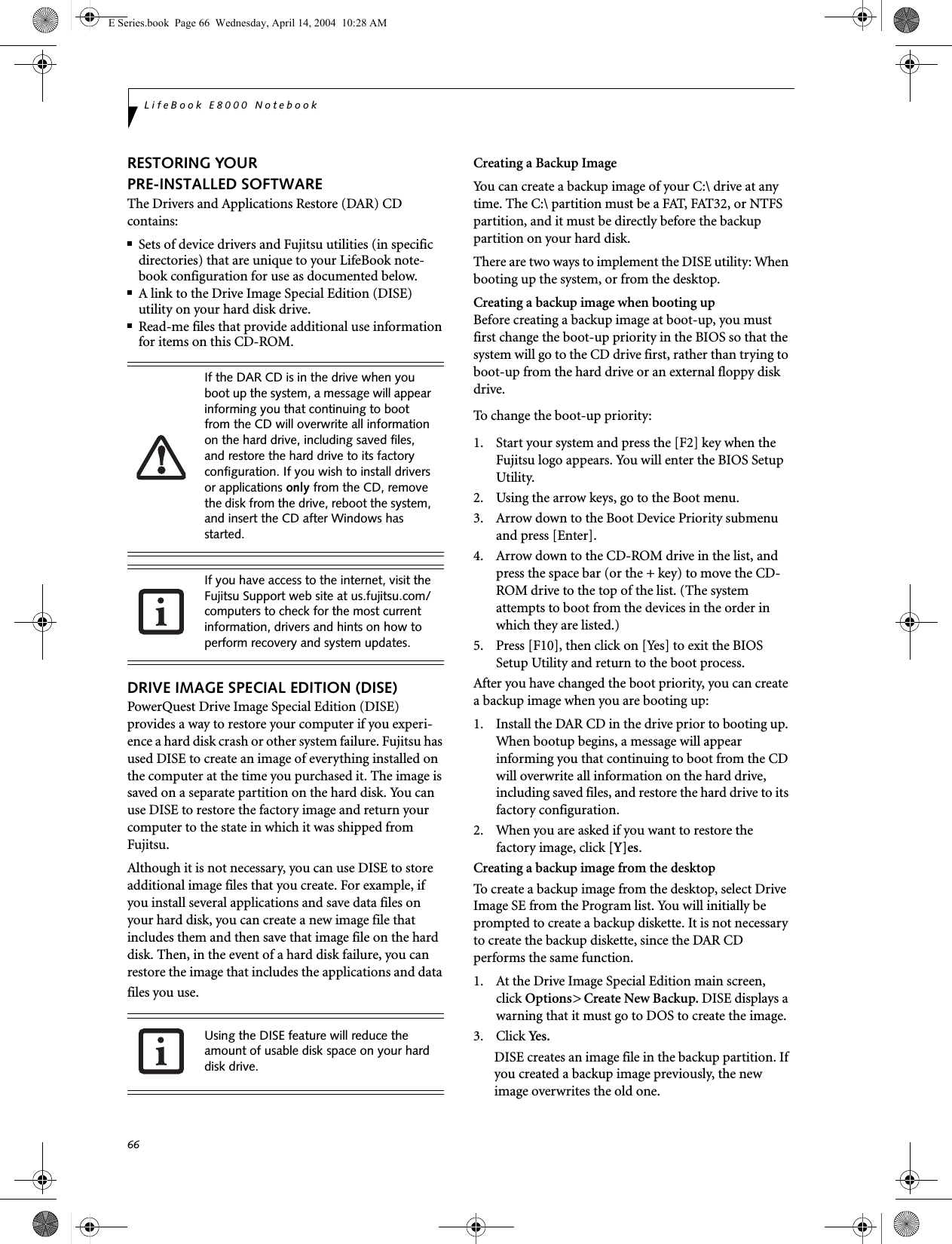 66LifeBook E8000 NotebookRESTORING YOUR PRE-INSTALLED SOFTWAREThe Drivers and Applications Restore (DAR) CD contains:■Sets of device drivers and Fujitsu utilities (in specific directories) that are unique to your LifeBook note-book configuration for use as documented below.■A link to the Drive Image Special Edition (DISE) utility on your hard disk drive.■Read-me files that provide additional use information for items on this CD-ROM.DRIVE IMAGE SPECIAL EDITION (DISE)PowerQuest Drive Image Special Edition (DISE) provides a way to restore your computer if you experi-ence a hard disk crash or other system failure. Fujitsu has used DISE to create an image of everything installed on the computer at the time you purchased it. The image is saved on a separate partition on the hard disk. You can use DISE to restore the factory image and return your computer to the state in which it was shipped from Fujitsu.Although it is not necessary, you can use DISE to store additional image files that you create. For example, if you install several applications and save data files on your hard disk, you can create a new image file that includes them and then save that image file on the hard disk. Then, in the event of a hard disk failure, you can restore the image that includes the applications and data files you use.Creating a Backup ImageYou can create a backup image of your C:\ drive at any time. The C:\ partition must be a FAT, FAT32, or NTFS partition, and it must be directly before the backup partition on your hard disk.There are two ways to implement the DISE utility: When booting up the system, or from the desktop. Creating a backup image when booting upBefore creating a backup image at boot-up, you must first change the boot-up priority in the BIOS so that the system will go to the CD drive first, rather than trying to boot-up from the hard drive or an external floppy disk drive.To change the boot-up priority:1. Start your system and press the [F2] key when the Fujitsu logo appears. You will enter the BIOS Setup Utility.2. Using the arrow keys, go to the Boot menu.3. Arrow down to the Boot Device Priority submenu and press [Enter].4. Arrow down to the CD-ROM drive in the list, and press the space bar (or the + key) to move the CD-ROM drive to the top of the list. (The system attempts to boot from the devices in the order in which they are listed.)5. Press [F10], then click on [Yes] to exit the BIOS Setup Utility and return to the boot process.After you have changed the boot priority, you can create a backup image when you are booting up:1. Install the DAR CD in the drive prior to booting up. When bootup begins, a message will appear informing you that continuing to boot from the CD will overwrite all information on the hard drive, including saved files, and restore the hard drive to its factory configuration. 2. When you are asked if you want to restore the factory image, click [Y]es.Creating a backup image from the desktopTo create a backup image from the desktop, select Drive Image SE from the Program list. You will initially be prompted to create a backup diskette. It is not necessary to create the backup diskette, since the DAR CD performs the same function.1. At the Drive Image Special Edition main screen, click Options&gt; Create New Backup. DISE displays a warning that it must go to DOS to create the image.3. Click Yes.DISE creates an image file in the backup partition. If you created a backup image previously, the new image overwrites the old one.If the DAR CD is in the drive when you boot up the system, a message will appear informing you that continuing to boot from the CD will overwrite all information on the hard drive, including saved files, and restore the hard drive to its factory configuration. If you wish to install drivers or applications only from the CD, remove the disk from the drive, reboot the system, and insert the CD after Windows has started.If you have access to the internet, visit the Fujitsu Support web site at us.fujitsu.com/computers to check for the most current information, drivers and hints on how to perform recovery and system updates.Using the DISE feature will reduce the amount of usable disk space on your hard disk drive.E Series.book  Page 66  Wednesday, April 14, 2004  10:28 AM