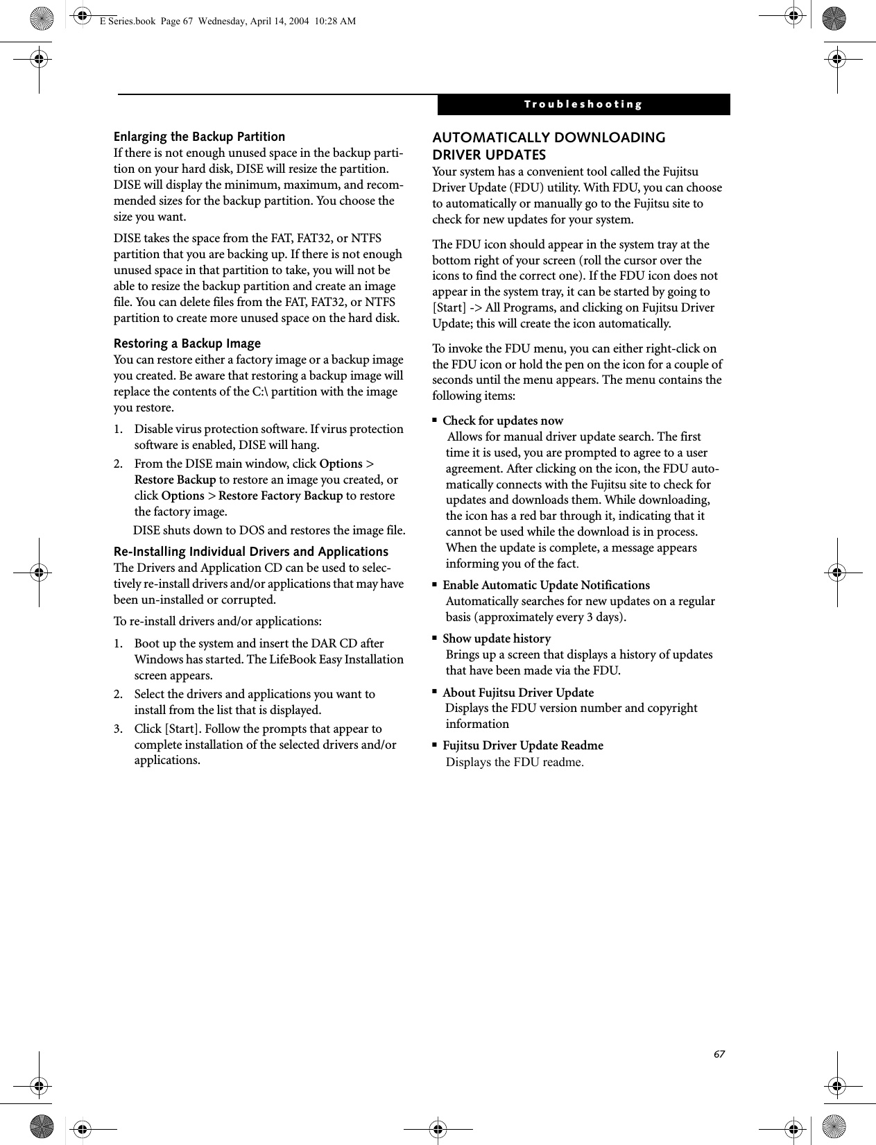 67TroubleshootingEnlarging the Backup PartitionIf there is not enough unused space in the backup parti-tion on your hard disk, DISE will resize the partition. DISE will display the minimum, maximum, and recom-mended sizes for the backup partition. You choose the size you want.DISE takes the space from the FAT, FAT32, or NTFS partition that you are backing up. If there is not enough unused space in that partition to take, you will not be able to resize the backup partition and create an image file. You can delete files from the FAT, FAT32, or NTFS partition to create more unused space on the hard disk.Restoring a Backup ImageYou can restore either a factory image or a backup image you created. Be aware that restoring a backup image will replace the contents of the C:\ partition with the image you restore.1. Disable virus protection software. If virus protection software is enabled, DISE will hang.2. From the DISE main window, click Options &gt; Restore Backup to restore an image you created, or click Options &gt; Restore Factory Backup to restore the factory image.DISE shuts down to DOS and restores the image file.Re-Installing Individual Drivers and Applications The Drivers and Application CD can be used to selec-tively re-install drivers and/or applications that may have been un-installed or corrupted. To re-install drivers and/or applications:1. Boot up the system and insert the DAR CD after Windows has started. The LifeBook Easy Installation screen appears. 2. Select the drivers and applications you want to install from the list that is displayed.3. Click [Start]. Follow the prompts that appear to complete installation of the selected drivers and/or applications.AUTOMATICALLY DOWNLOADING DRIVER UPDATESYour system has a convenient tool called the Fujitsu Driver Update (FDU) utility. With FDU, you can choose to automatically or manually go to the Fujitsu site to check for new updates for your system.The FDU icon should appear in the system tray at the bottom right of your screen (roll the cursor over the icons to find the correct one). If the FDU icon does not appear in the system tray, it can be started by going to [Start] -&gt; All Programs, and clicking on Fujitsu Driver Update; this will create the icon automatically.To invoke the FDU menu, you can either right-click on the FDU icon or hold the pen on the icon for a couple of seconds until the menu appears. The menu contains the following items:■Check for updates nowAllows for manual driver update search. The first time it is used, you are prompted to agree to a user agreement. After clicking on the icon, the FDU auto-matically connects with the Fujitsu site to check for updates and downloads them. While downloading, the icon has a red bar through it, indicating that it cannot be used while the download is in process. When the update is complete, a message appears informing you of the fact.■Enable Automatic Update NotificationsAutomatically searches for new updates on a regular basis (approximately every 3 days).■Show update historyBrings up a screen that displays a history of updates that have been made via the FDU.■About Fujitsu Driver UpdateDisplays the FDU version number and copyright information■Fujitsu Driver Update ReadmeDisplays the FDU readme.E Series.book  Page 67  Wednesday, April 14, 2004  10:28 AM