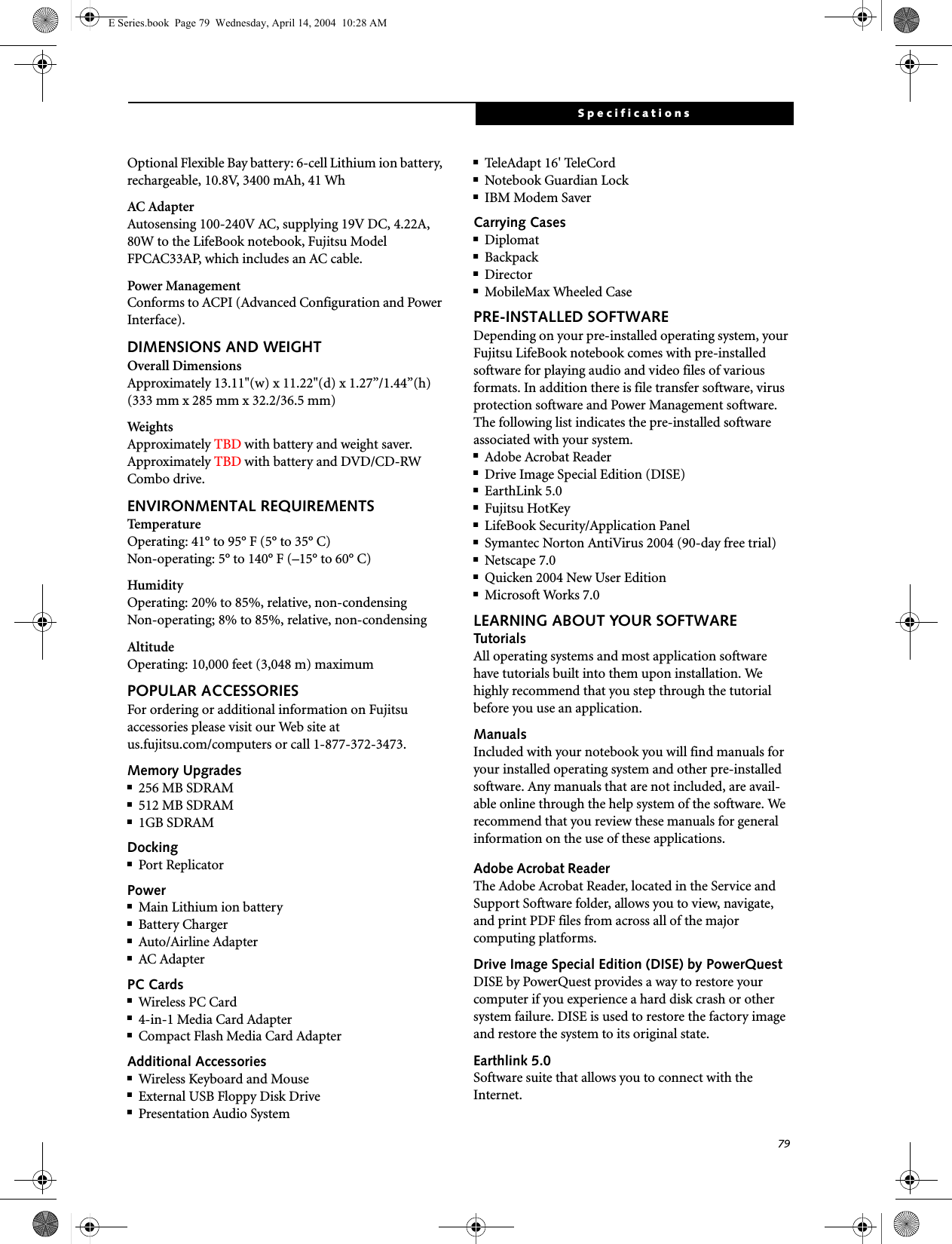 79SpecificationsOptional Flexible Bay battery: 6-cell Lithium ion battery, rechargeable, 10.8V, 3400 mAh, 41 WhAC AdapterAutosensing 100-240V AC, supplying 19V DC, 4.22A, 80W to the LifeBook notebook, Fujitsu Model FPCAC33AP, which includes an AC cable.Power ManagementConforms to ACPI (Advanced Configuration and Power Interface).DIMENSIONS AND WEIGHTOverall DimensionsApproximately 13.11&quot;(w) x 11.22&quot;(d) x 1.27”/1.44”(h) (333 mm x 285 mm x 32.2/36.5 mm)WeightsApproximately TBD with battery and weight saver.Approximately TBD with battery and DVD/CD-RW Combo drive.ENVIRONMENTAL REQUIREMENTSTemperatureOperating: 41° to 95° F (5° to 35° C)Non-operating: 5° to 140° F (–15° to 60° C)HumidityOperating: 20% to 85%, relative, non-condensingNon-operating; 8% to 85%, relative, non-condensingAltitudeOperating: 10,000 feet (3,048 m) maximumPOPULAR ACCESSORIESFor ordering or additional information on Fujitsu accessories please visit our Web site at us.fujitsu.com/computers or call 1-877-372-3473.Memory Upgrades■256 MB SDRAM■512 MB SDRAM■1GB SDRAMDocking■Port ReplicatorPower■Main Lithium ion battery■Battery Charger■Auto/Airline Adapter■AC AdapterPC Cards■Wireless PC Card ■4-in-1 Media Card Adapter■Compact Flash Media Card AdapterAdditional Accessories■Wireless Keyboard and Mouse■External USB Floppy Disk Drive■Presentation Audio System■Tel eAd apt  16&apos; Te leCord■Notebook Guardian Lock■IBM Modem SaverCarrying Cases■Diplomat■Backpack■Director■MobileMax Wheeled CasePRE-INSTALLED SOFTWAREDepending on your pre-installed operating system, your Fujitsu LifeBook notebook comes with pre-installed software for playing audio and video files of various formats. In addition there is file transfer software, virus protection software and Power Management software. The following list indicates the pre-installed software associated with your system.■Adobe Acrobat Reader■Drive Image Special Edition (DISE)■EarthLink 5.0 ■Fujitsu HotKey■LifeBook Security/Application Panel■Symantec Norton AntiVirus 2004 (90-day free trial)■Netscape 7.0■Quicken 2004 New User Edition■Microsoft Works 7.0LEARNING ABOUT YOUR SOFTWARETutorialsAll operating systems and most application software have tutorials built into them upon installation. We highly recommend that you step through the tutorial before you use an application.ManualsIncluded with your notebook you will find manuals for your installed operating system and other pre-installed software. Any manuals that are not included, are avail-able online through the help system of the software. We recommend that you review these manuals for general information on the use of these applications.Adobe Acrobat ReaderThe Adobe Acrobat Reader, located in the Service and Support Software folder, allows you to view, navigate, and print PDF files from across all of the major computing platforms. Drive Image Special Edition (DISE) by PowerQuestDISE by PowerQuest provides a way to restore your computer if you experience a hard disk crash or other system failure. DISE is used to restore the factory image and restore the system to its original state. Earthlink 5.0Software suite that allows you to connect with the Internet.E Series.book  Page 79  Wednesday, April 14, 2004  10:28 AM