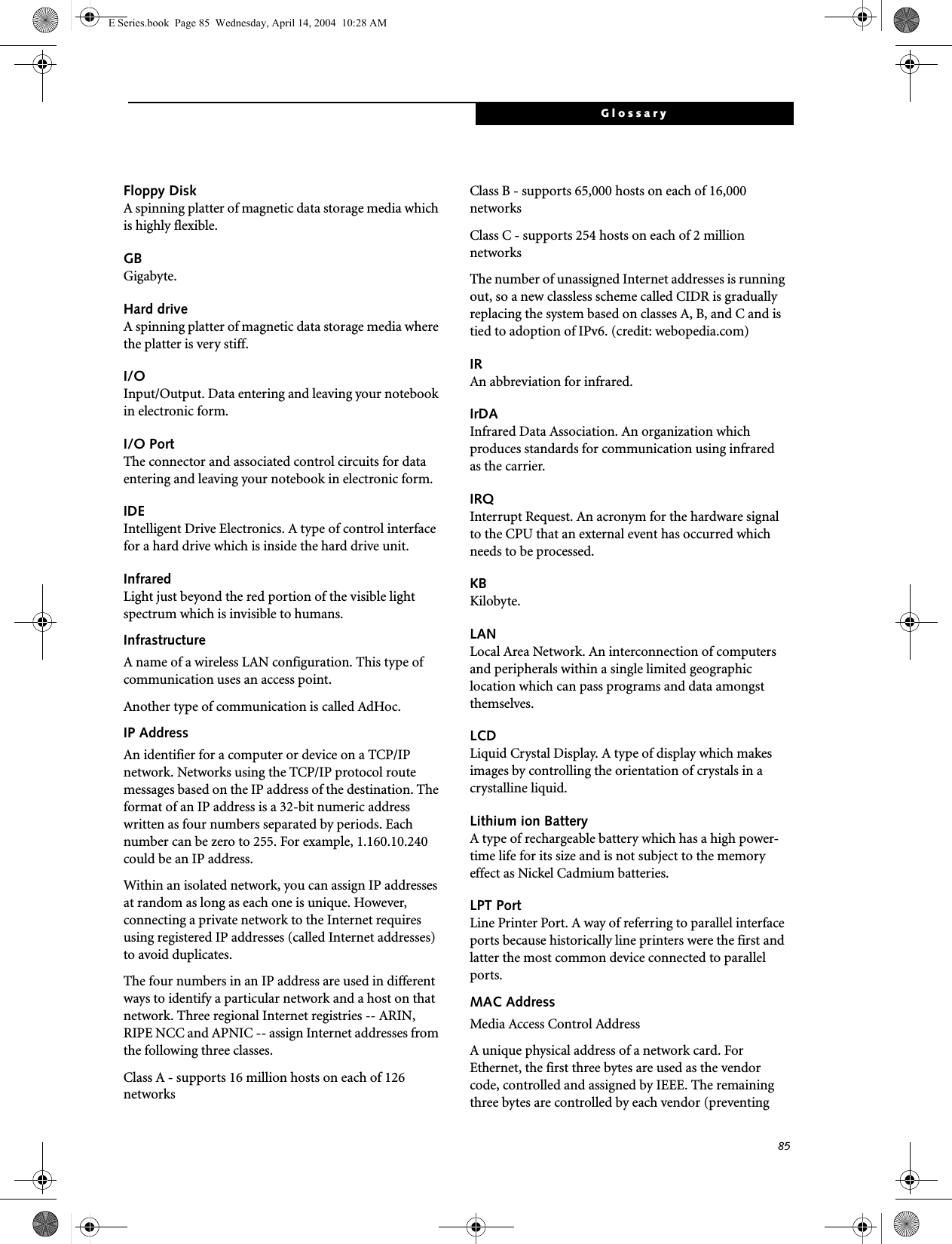 85GlossaryFloppy DiskA spinning platter of magnetic data storage media which is highly flexible.GBGigabyte.Hard driveA spinning platter of magnetic data storage media where the platter is very stiff.I/OInput/Output. Data entering and leaving your notebook in electronic form.I/O PortThe connector and associated control circuits for data entering and leaving your notebook in electronic form.IDEIntelligent Drive Electronics. A type of control interface for a hard drive which is inside the hard drive unit.InfraredLight just beyond the red portion of the visible light spectrum which is invisible to humans.InfrastructureA name of a wireless LAN configuration. This type of communication uses an access point.Another type of communication is called AdHoc.IP AddressAn identifier for a computer or device on a TCP/IP network. Networks using the TCP/IP protocol route messages based on the IP address of the destination. The format of an IP address is a 32-bit numeric address written as four numbers separated by periods. Each number can be zero to 255. For example, 1.160.10.240 could be an IP address. Within an isolated network, you can assign IP addresses at random as long as each one is unique. However, connecting a private network to the Internet requires using registered IP addresses (called Internet addresses) to avoid duplicates. The four numbers in an IP address are used in different ways to identify a particular network and a host on that network. Three regional Internet registries -- ARIN, RIPE NCC and APNIC -- assign Internet addresses from the following three classes. Class A - supports 16 million hosts on each of 126 networks Class B - supports 65,000 hosts on each of 16,000 networks Class C - supports 254 hosts on each of 2 million networks The number of unassigned Internet addresses is running out, so a new classless scheme called CIDR is gradually replacing the system based on classes A, B, and C and is tied to adoption of IPv6. (credit: webopedia.com)IRAn abbreviation for infrared.IrDAInfrared Data Association. An organization which produces standards for communication using infrared as the carrier.IRQInterrupt Request. An acronym for the hardware signal to the CPU that an external event has occurred which needs to be processed.KB Kilobyte.LANLocal Area Network. An interconnection of computers and peripherals within a single limited geographic location which can pass programs and data amongst themselves.LCDLiquid Crystal Display. A type of display which makes images by controlling the orientation of crystals in a crystalline liquid.Lithium ion BatteryA type of rechargeable battery which has a high power-time life for its size and is not subject to the memory effect as Nickel Cadmium batteries.LPT PortLine Printer Port. A way of referring to parallel interface ports because historically line printers were the first and latter the most common device connected to parallel ports.MAC Address Media Access Control AddressA unique physical address of a network card. For Ethernet, the first three bytes are used as the vendor code, controlled and assigned by IEEE. The remaining three bytes are controlled by each vendor (preventing E Series.book  Page 85  Wednesday, April 14, 2004  10:28 AM