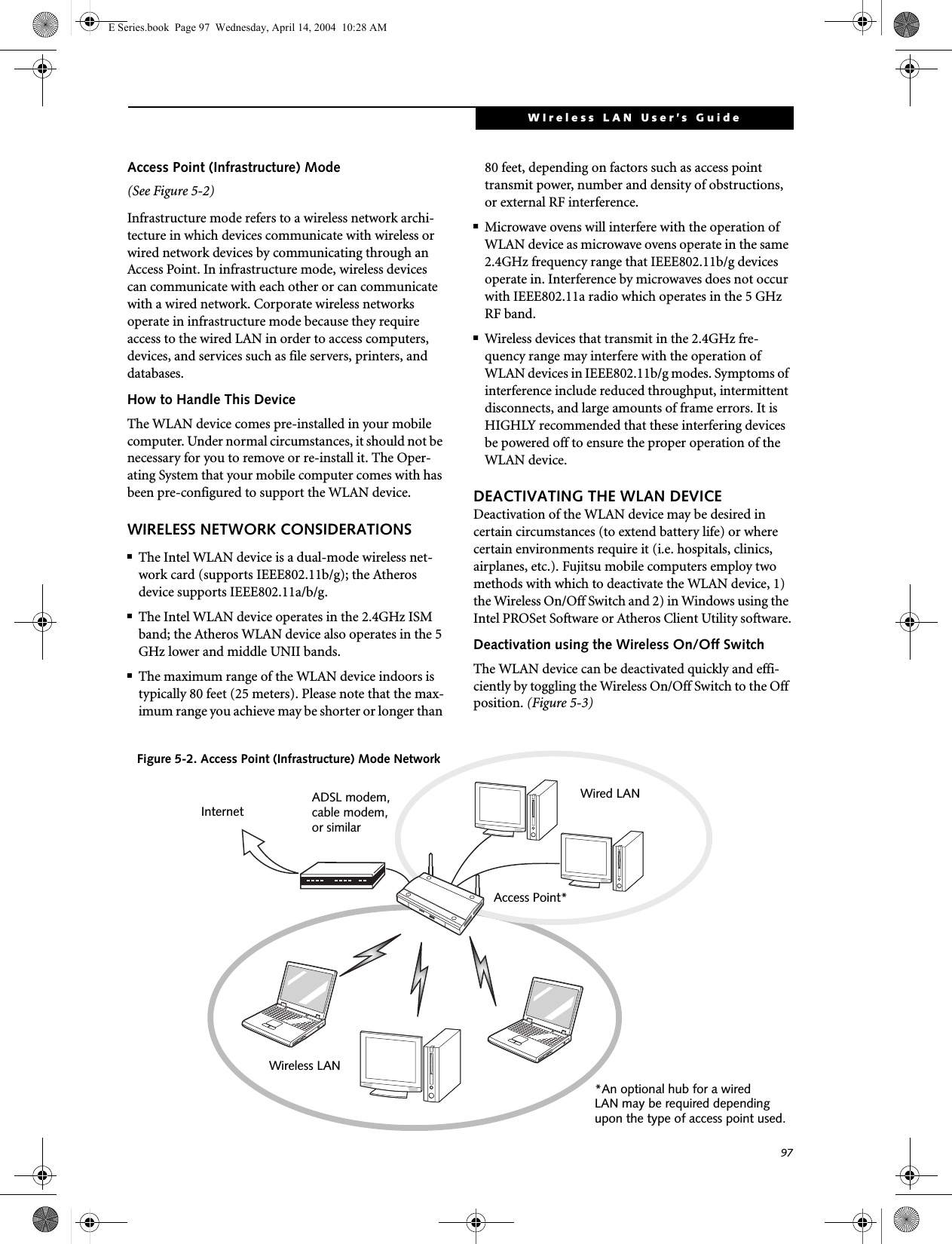 97WIreless LAN User’s Guide Access Point (Infrastructure) Mode (See Figure 5-2)Infrastructure mode refers to a wireless network archi-tecture in which devices communicate with wireless or wired network devices by communicating through an Access Point. In infrastructure mode, wireless devices can communicate with each other or can communicate with a wired network. Corporate wireless networks operate in infrastructure mode because they require access to the wired LAN in order to access computers, devices, and services such as file servers, printers, and databases.How to Handle This DeviceThe WLAN device comes pre-installed in your mobile computer. Under normal circumstances, it should not be necessary for you to remove or re-install it. The Oper-ating System that your mobile computer comes with has been pre-configured to support the WLAN device. WIRELESS NETWORK CONSIDERATIONS■The Intel WLAN device is a dual-mode wireless net-work card (supports IEEE802.11b/g); the Atheros device supports IEEE802.11a/b/g.■The Intel WLAN device operates in the 2.4GHz ISM band; the Atheros WLAN device also operates in the 5 GHz lower and middle UNII bands.■The maximum range of the WLAN device indoors is typically 80 feet (25 meters). Please note that the max-imum range you achieve may be shorter or longer than 80 feet, depending on factors such as access point transmit power, number and density of obstructions, or external RF interference.■Microwave ovens will interfere with the operation of WLAN device as microwave ovens operate in the same 2.4GHz frequency range that IEEE802.11b/g devices operate in. Interference by microwaves does not occur with IEEE802.11a radio which operates in the 5 GHz RF band.■Wireless devices that transmit in the 2.4GHz fre-quency range may interfere with the operation of WLAN devices in IEEE802.11b/g modes. Symptoms of interference include reduced throughput, intermittent disconnects, and large amounts of frame errors. It is HIGHLY recommended that these interfering devices be powered off to ensure the proper operation of the WLAN device.DEACTIVATING THE WLAN DEVICEDeactivation of the WLAN device may be desired in certain circumstances (to extend battery life) or where certain environments require it (i.e. hospitals, clinics, airplanes, etc.). Fujitsu mobile computers employ two methods with which to deactivate the WLAN device, 1) the Wireless On/Off Switch and 2) in Windows using the Intel PROSet Software or Atheros Client Utility software.Deactivation using the Wireless On/Off SwitchThe WLAN device can be deactivated quickly and effi-ciently by toggling the Wireless On/Off Switch to the Off position. (Figure 5-3)Figure 5-2. Access Point (Infrastructure) Mode NetworkADSL modem,cable modem,or similarInternetWired LANAccess Point*Wireless LAN*An optional hub for a wiredLAN may be required dependingupon the type of access point used.E Series.book  Page 97  Wednesday, April 14, 2004  10:28 AM