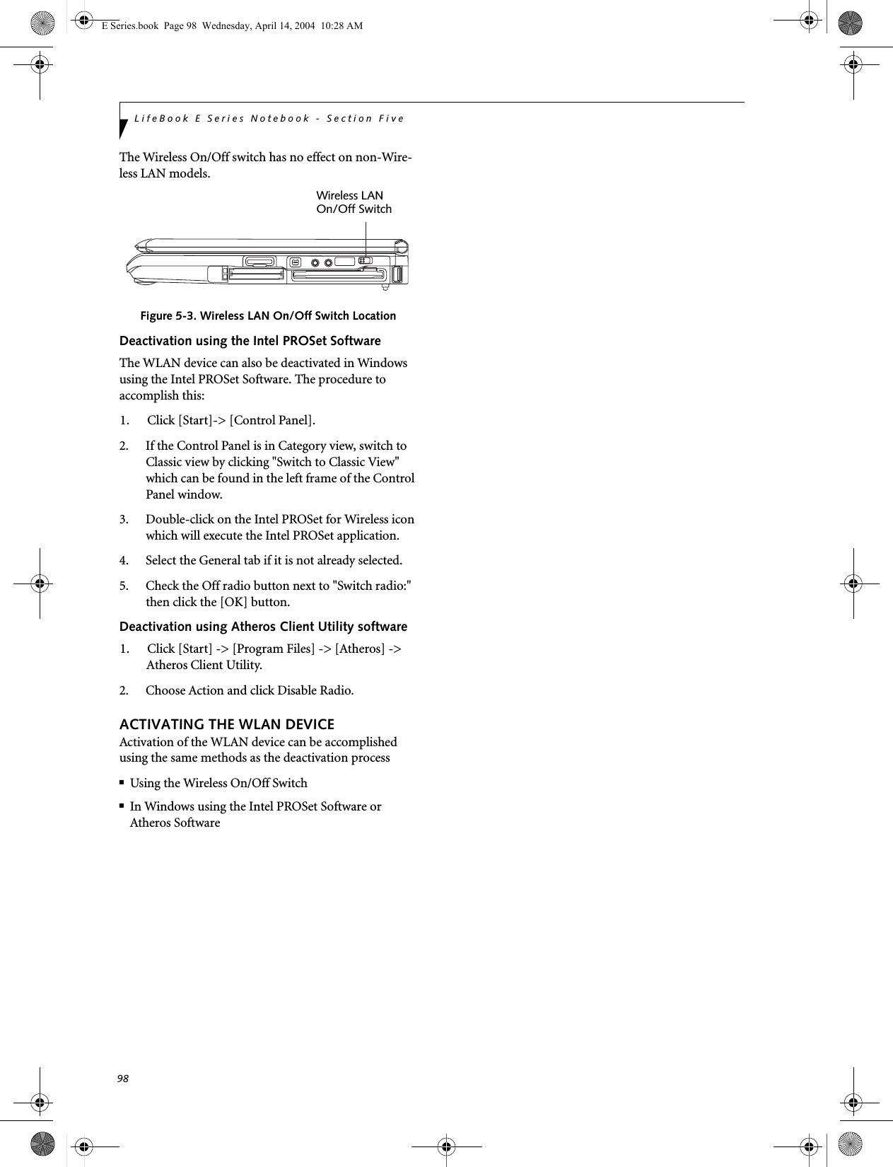 98LifeBook E Series Notebook - Section FiveThe Wireless On/Off switch has no effect on non-Wire-less LAN models.Figure 5-3. Wireless LAN On/Off Switch LocationDeactivation using the Intel PROSet SoftwareThe WLAN device can also be deactivated in Windows using the Intel PROSet Software. The procedure to accomplish this:1. Click [Start]-&gt; [Control Panel].2. If the Control Panel is in Category view, switch to Classic view by clicking &quot;Switch to Classic View&quot; which can be found in the left frame of the Control Panel window. 3. Double-click on the Intel PROSet for Wireless icon which will execute the Intel PROSet application.4. Select the General tab if it is not already selected.5. Check the Off radio button next to &quot;Switch radio:&quot; then click the [OK] button. Deactivation using Atheros Client Utility software1. Click [Start] -&gt; [Program Files] -&gt; [Atheros] -&gt; Atheros Client Utility.2. Choose Action and click Disable Radio.ACTIVATING THE WLAN DEVICEActivation of the WLAN device can be accomplished using the same methods as the deactivation process■Using the Wireless On/Off Switch■In Windows using the Intel PROSet Software or Atheros SoftwareWireless LANOn/Off SwitchE Series.book  Page 98  Wednesday, April 14, 2004  10:28 AM