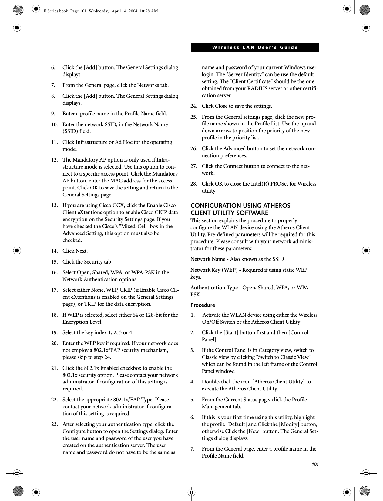 101WIreless LAN User’s Guide 6. Click the [Add] button. The General Settings dialog displays. 7. From the General page, click the Networks tab. 8. Click the [Add] button. The General Settings dialog displays. 9. Enter a profile name in the Profile Name field. 10. Enter the network SSID, in the Network Name (SSID) field. 11. Click Infrastructure or Ad Hoc for the operating mode. 12. The Mandatory AP option is only used if Infra-structure mode is selected. Use this option to con-nect to a specific access point. Click the Mandatory AP button, enter the MAC address for the access point. Click OK to save the setting and return to the General Settings page. 13. If you are using Cisco CCX, click the Enable Cisco Client eXtentions option to enable Cisco CKIP data encryption on the Security Settings page. If you have checked the Cisco&apos;s &quot;Mixed-Cell&quot; box in the Advanced Setting, this option must also be checked. 14. Click Next.15. Click the Security tab16. Select Open, Shared, WPA, or WPA-PSK in the Network Authentication options. 17. Select either None, WEP, CKIP (if Enable Cisco Cli-ent eXtentions is enabled on the General Settings page), or TKIP for the data encryption. 18. If WEP is selected, select either 64 or 128-bit for the Encryption Level. 19. Select the key index 1, 2, 3 or 4. 20. Enter the WEP key if required. If your network does not employ a 802.1x/EAP security mechanism, please skip to step 24.21. Click the 802.1x Enabled checkbox to enable the 802.1x security option. Please contact your network administrator if configuration of this setting is required.22. Select the appropriate 802.1x/EAP Type. Please contact your network administrator if configura-tion of this setting is required.23. After selecting your authentication type, click the Configure button to open the Settings dialog. Enter the user name and password of the user you have created on the authentication server. The user name and password do not have to be the same as name and password of your current Windows user login. The &quot;Server Identity&quot; can be use the default setting. The &quot;Client Certificate&quot; should be the one obtained from your RADIUS server or other certifi-cation server. 24. Click Close to save the settings. 25. From the General settings page, click the new pro-file name shown in the Profile List. Use the up and down arrows to position the priority of the new profile in the priority list. 26. Click the Advanced button to set the network con-nection preferences. 27. Click the Connect button to connect to the net-work. 28. Click OK to close the Intel(R) PROSet for Wireless utilityCONFIGURATION USING ATHEROS CLIENT UTILITY SOFTWAREThis section explains the procedure to properly configure the WLAN device using the Atheros Client Utility. Pre-defined parameters will be required for this procedure. Please consult with your network adminis-trator for these parameters:Network Name - Also known as the SSIDNetwork Key (WEP) - Required if using static WEP keys. Authentication Type - Open, Shared, WPA, or WPA-PSKProcedure1. Activate the WLAN device using either the Wireless On/Off Switch or the Atheros Client Utility2. Click the [Start] button first and then [Control Panel].3. If the Control Panel is in Category view, switch to Classic view by clicking &quot;Switch to Classic View&quot; which can be found in the left frame of the Control Panel window. 4. Double-click the icon [Atheros Client Utility] to execute the Atheros Client Utility.5. From the Current Status page, click the Profile Management tab. 6. If this is your first time using this utility, highlight the profile [Default] and Click the [Modify] button, otherwise Click the [New] button. The General Set-tings dialog displays. 7. From the General page, enter a profile name in the Profile Name field. E Series.book  Page 101  Wednesday, April 14, 2004  10:28 AM