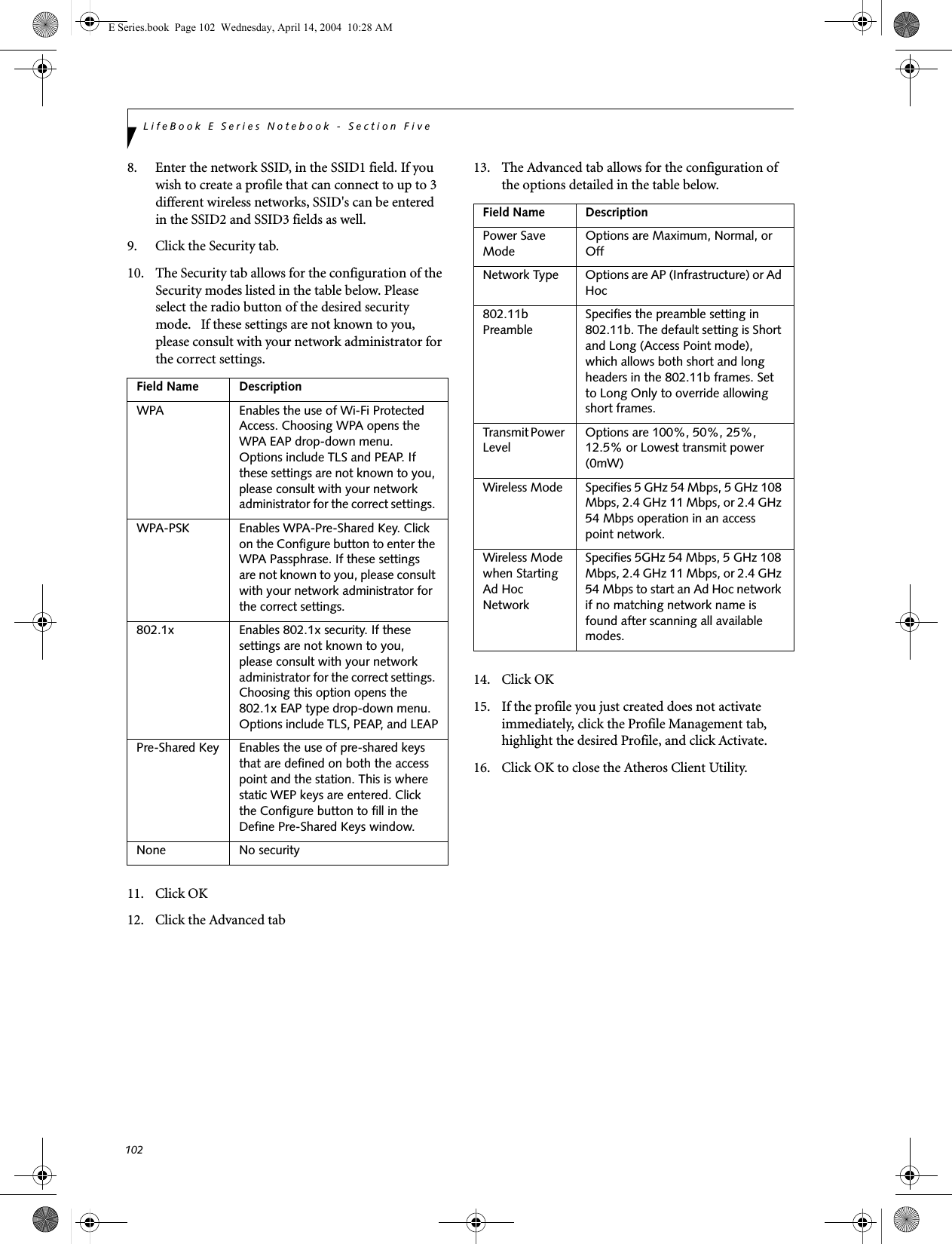 102LifeBook E Series Notebook - Section Five8. Enter the network SSID, in the SSID1 field. If you wish to create a profile that can connect to up to 3 different wireless networks, SSID&apos;s can be entered in the SSID2 and SSID3 fields as well.9. Click the Security tab. 10. The Security tab allows for the configuration of the Security modes listed in the table below. Please select the radio button of the desired security mode.   If these settings are not known to you, please consult with your network administrator for the correct settings. 11. Click OK12. Click the Advanced tab13. The Advanced tab allows for the configuration of the options detailed in the table below.14. Click OK15. If the profile you just created does not activate immediately, click the Profile Management tab, highlight the desired Profile, and click Activate.16. Click OK to close the Atheros Client Utility.Field Name DescriptionWPA Enables the use of Wi-Fi Protected Access. Choosing WPA opens the WPA EAP drop-down menu. Options include TLS and PEAP. If these settings are not known to you, please consult with your network administrator for the correct settings. WPA-PSK Enables WPA-Pre-Shared Key. Click on the Configure button to enter the WPA Passphrase. If these settings are not known to you, please consult with your network administrator for the correct settings. 802.1x Enables 802.1x security. If these settings are not known to you, please consult with your network administrator for the correct settings. Choosing this option opens the 802.1x EAP type drop-down menu. Options include TLS, PEAP, and LEAPPre-Shared Key Enables the use of pre-shared keys that are defined on both the access point and the station. This is where static WEP keys are entered. Click the Configure button to fill in the Define Pre-Shared Keys window.None No securityField Name DescriptionPower Save ModeOptions are Maximum, Normal, or OffNetwork Type Options are AP (Infrastructure) or Ad Hoc802.11b PreambleSpecifies the preamble setting in 802.11b. The default setting is Short and Long (Access Point mode), which allows both short and long headers in the 802.11b frames. Set to Long Only to override allowing short frames.Transmit Power LevelOptions are 100%, 50%, 25%, 12.5% or Lowest transmit power (0mW)Wireless Mode Specifies 5 GHz 54 Mbps, 5 GHz 108 Mbps, 2.4 GHz 11 Mbps, or 2.4 GHz 54 Mbps operation in an access point network.Wireless Mode when Starting Ad Hoc NetworkSpecifies 5GHz 54 Mbps, 5 GHz 108 Mbps, 2.4 GHz 11 Mbps, or 2.4 GHz 54 Mbps to start an Ad Hoc network if no matching network name is found after scanning all available modes.E Series.book  Page 102  Wednesday, April 14, 2004  10:28 AM
