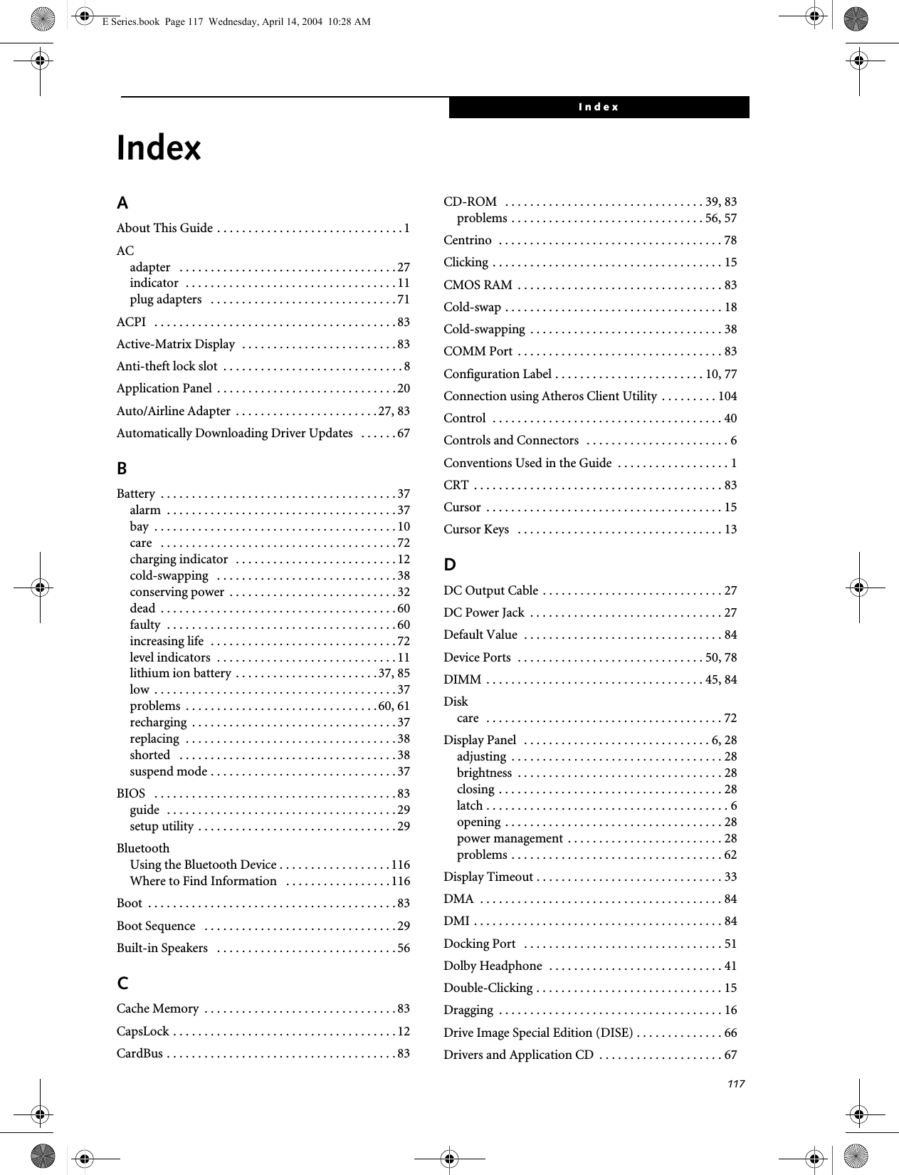 117IndexIndexAAbout This Guide . . . . . . . . . . . . . . . . . . . . . . . . . . . . . . 1ACadapter   . . . . . . . . . . . . . . . . . . . . . . . . . . . . . . . . . . . 27indicator  . . . . . . . . . . . . . . . . . . . . . . . . . . . . . . . . . . 11plug adapters   . . . . . . . . . . . . . . . . . . . . . . . . . . . . . . 71ACPI   . . . . . . . . . . . . . . . . . . . . . . . . . . . . . . . . . . . . . . . 83Active-Matrix Display  . . . . . . . . . . . . . . . . . . . . . . . . . 83Anti-theft lock slot  . . . . . . . . . . . . . . . . . . . . . . . . . . . . . 8Application Panel  . . . . . . . . . . . . . . . . . . . . . . . . . . . . .20Auto/Airline Adapter  . . . . . . . . . . . . . . . . . . . . . . .27, 83Automatically Downloading Driver Updates   . . . . . .67BBattery  . . . . . . . . . . . . . . . . . . . . . . . . . . . . . . . . . . . . . . 37alarm  . . . . . . . . . . . . . . . . . . . . . . . . . . . . . . . . . . . . . 37bay  . . . . . . . . . . . . . . . . . . . . . . . . . . . . . . . . . . . . . . . 10care   . . . . . . . . . . . . . . . . . . . . . . . . . . . . . . . . . . . . . . 72charging indicator  . . . . . . . . . . . . . . . . . . . . . . . . . . 12cold-swapping   . . . . . . . . . . . . . . . . . . . . . . . . . . . . . 38conserving power  . . . . . . . . . . . . . . . . . . . . . . . . . . . 32dead  . . . . . . . . . . . . . . . . . . . . . . . . . . . . . . . . . . . . . . 60faulty  . . . . . . . . . . . . . . . . . . . . . . . . . . . . . . . . . . . . . 60increasing life  . . . . . . . . . . . . . . . . . . . . . . . . . . . . . .72level indicators  . . . . . . . . . . . . . . . . . . . . . . . . . . . . . 11lithium ion battery . . . . . . . . . . . . . . . . . . . . . . . 37, 85low  . . . . . . . . . . . . . . . . . . . . . . . . . . . . . . . . . . . . . . . 37problems  . . . . . . . . . . . . . . . . . . . . . . . . . . . . . . .60, 61recharging  . . . . . . . . . . . . . . . . . . . . . . . . . . . . . . . . . 37replacing  . . . . . . . . . . . . . . . . . . . . . . . . . . . . . . . . . . 38shorted   . . . . . . . . . . . . . . . . . . . . . . . . . . . . . . . . . . . 38suspend mode . . . . . . . . . . . . . . . . . . . . . . . . . . . . . . 37BIOS   . . . . . . . . . . . . . . . . . . . . . . . . . . . . . . . . . . . . . . . 83guide  . . . . . . . . . . . . . . . . . . . . . . . . . . . . . . . . . . . . . 29setup utility . . . . . . . . . . . . . . . . . . . . . . . . . . . . . . . . 29BluetoothUsing the Bluetooth Device . . . . . . . . . . . . . . . . . . 116Where to Find Information   . . . . . . . . . . . . . . . . .116Boot  . . . . . . . . . . . . . . . . . . . . . . . . . . . . . . . . . . . . . . . . 83Boot Sequence   . . . . . . . . . . . . . . . . . . . . . . . . . . . . . . . 29Built-in Speakers   . . . . . . . . . . . . . . . . . . . . . . . . . . . . . 56CCache Memory  . . . . . . . . . . . . . . . . . . . . . . . . . . . . . . . 83CapsLock . . . . . . . . . . . . . . . . . . . . . . . . . . . . . . . . . . . .12CardBus . . . . . . . . . . . . . . . . . . . . . . . . . . . . . . . . . . . . . 83CD-ROM   . . . . . . . . . . . . . . . . . . . . . . . . . . . . . . . . 39, 83problems . . . . . . . . . . . . . . . . . . . . . . . . . . . . . . . 56, 57Centrino  . . . . . . . . . . . . . . . . . . . . . . . . . . . . . . . . . . . . 78Clicking . . . . . . . . . . . . . . . . . . . . . . . . . . . . . . . . . . . . . 15CMOS RAM  . . . . . . . . . . . . . . . . . . . . . . . . . . . . . . . . . 83Cold-swap . . . . . . . . . . . . . . . . . . . . . . . . . . . . . . . . . . . 18Cold-swapping  . . . . . . . . . . . . . . . . . . . . . . . . . . . . . . . 38COMM Port  . . . . . . . . . . . . . . . . . . . . . . . . . . . . . . . . . 83Configuration Label . . . . . . . . . . . . . . . . . . . . . . . . 10, 77Connection using Atheros Client Utility  . . . . . . . . . 104Control  . . . . . . . . . . . . . . . . . . . . . . . . . . . . . . . . . . . . . 40Controls and Connectors  . . . . . . . . . . . . . . . . . . . . . . . 6Conventions Used in the Guide  . . . . . . . . . . . . . . . . . . 1CRT  . . . . . . . . . . . . . . . . . . . . . . . . . . . . . . . . . . . . . . . . 83Cursor  . . . . . . . . . . . . . . . . . . . . . . . . . . . . . . . . . . . . . . 15Cursor Keys   . . . . . . . . . . . . . . . . . . . . . . . . . . . . . . . . . 13DDC Output Cable . . . . . . . . . . . . . . . . . . . . . . . . . . . . . 27DC Power Jack  . . . . . . . . . . . . . . . . . . . . . . . . . . . . . . . 27Default Value  . . . . . . . . . . . . . . . . . . . . . . . . . . . . . . . . 84Device Ports  . . . . . . . . . . . . . . . . . . . . . . . . . . . . . . 50, 78DIMM  . . . . . . . . . . . . . . . . . . . . . . . . . . . . . . . . . . . 45, 84Diskcare  . . . . . . . . . . . . . . . . . . . . . . . . . . . . . . . . . . . . . . 72Display Panel  . . . . . . . . . . . . . . . . . . . . . . . . . . . . . . 6, 28adjusting  . . . . . . . . . . . . . . . . . . . . . . . . . . . . . . . . . . 28brightness  . . . . . . . . . . . . . . . . . . . . . . . . . . . . . . . . . 28closing . . . . . . . . . . . . . . . . . . . . . . . . . . . . . . . . . . . . 28latch . . . . . . . . . . . . . . . . . . . . . . . . . . . . . . . . . . . . . . . 6opening . . . . . . . . . . . . . . . . . . . . . . . . . . . . . . . . . . . 28power management . . . . . . . . . . . . . . . . . . . . . . . . . 28problems . . . . . . . . . . . . . . . . . . . . . . . . . . . . . . . . . . 62Display Timeout . . . . . . . . . . . . . . . . . . . . . . . . . . . . . . 33DMA  . . . . . . . . . . . . . . . . . . . . . . . . . . . . . . . . . . . . . . . 84DMI . . . . . . . . . . . . . . . . . . . . . . . . . . . . . . . . . . . . . . . . 84Docking Port   . . . . . . . . . . . . . . . . . . . . . . . . . . . . . . . . 51Dolby Headphone  . . . . . . . . . . . . . . . . . . . . . . . . . . . . 41Double-Clicking . . . . . . . . . . . . . . . . . . . . . . . . . . . . . . 15Dragging  . . . . . . . . . . . . . . . . . . . . . . . . . . . . . . . . . . . . 16Drive Image Special Edition (DISE) . . . . . . . . . . . . . . 66Drivers and Application CD  . . . . . . . . . . . . . . . . . . . . 67E Series.book  Page 117  Wednesday, April 14, 2004  10:28 AM