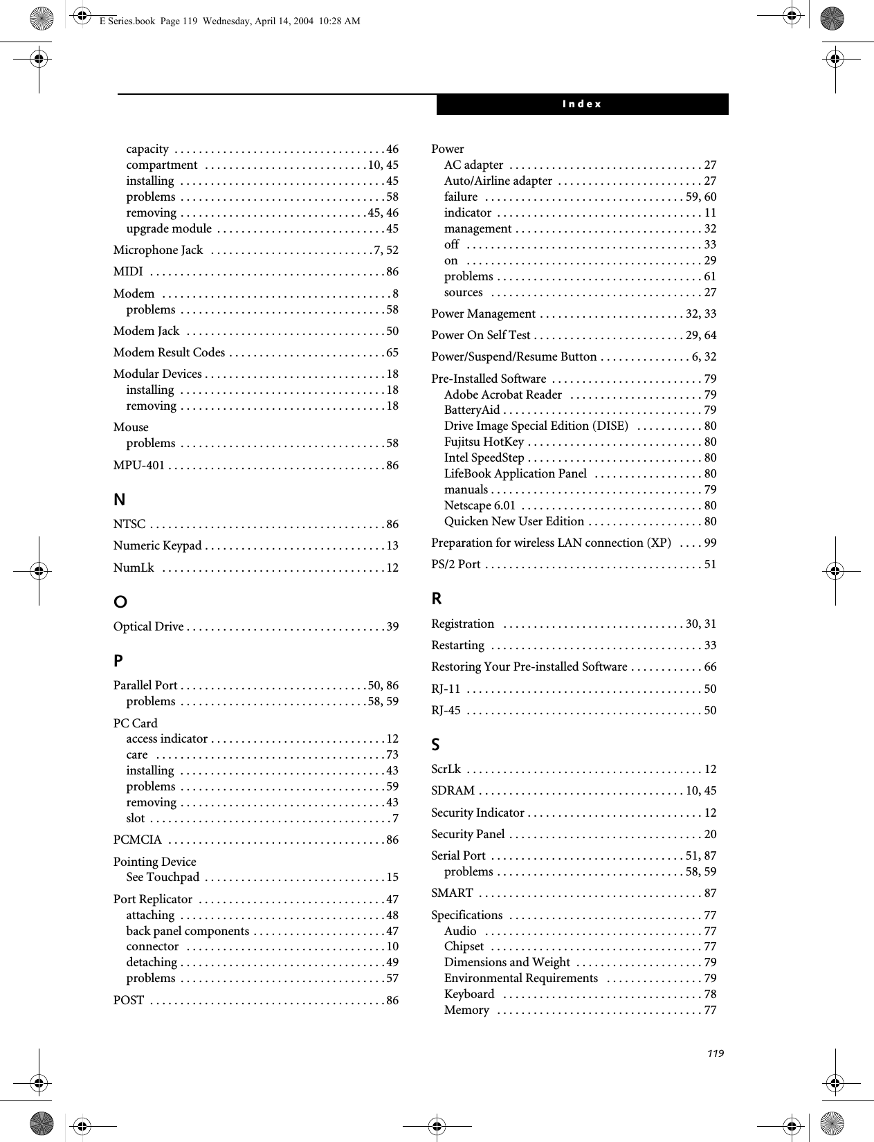 119Indexcapacity  . . . . . . . . . . . . . . . . . . . . . . . . . . . . . . . . . . . 46compartment  . . . . . . . . . . . . . . . . . . . . . . . . . . . 10, 45installing  . . . . . . . . . . . . . . . . . . . . . . . . . . . . . . . . . . 45problems  . . . . . . . . . . . . . . . . . . . . . . . . . . . . . . . . . . 58removing . . . . . . . . . . . . . . . . . . . . . . . . . . . . . . . 45, 46upgrade module  . . . . . . . . . . . . . . . . . . . . . . . . . . . . 45Microphone Jack   . . . . . . . . . . . . . . . . . . . . . . . . . . . 7, 52MIDI  . . . . . . . . . . . . . . . . . . . . . . . . . . . . . . . . . . . . . . . 86Modem   . . . . . . . . . . . . . . . . . . . . . . . . . . . . . . . . . . . . . . 8problems  . . . . . . . . . . . . . . . . . . . . . . . . . . . . . . . . . . 58Modem Jack  . . . . . . . . . . . . . . . . . . . . . . . . . . . . . . . . . 50Modem Result Codes . . . . . . . . . . . . . . . . . . . . . . . . . . 65Modular Devices . . . . . . . . . . . . . . . . . . . . . . . . . . . . . . 18installing  . . . . . . . . . . . . . . . . . . . . . . . . . . . . . . . . . . 18removing . . . . . . . . . . . . . . . . . . . . . . . . . . . . . . . . . .18Mouseproblems  . . . . . . . . . . . . . . . . . . . . . . . . . . . . . . . . . . 58MPU-401 . . . . . . . . . . . . . . . . . . . . . . . . . . . . . . . . . . . . 86NNTSC . . . . . . . . . . . . . . . . . . . . . . . . . . . . . . . . . . . . . . . 86Numeric Keypad . . . . . . . . . . . . . . . . . . . . . . . . . . . . . . 13NumLk   . . . . . . . . . . . . . . . . . . . . . . . . . . . . . . . . . . . . . 12OOptical Drive . . . . . . . . . . . . . . . . . . . . . . . . . . . . . . . . . 39PParallel Port . . . . . . . . . . . . . . . . . . . . . . . . . . . . . . .50, 86problems  . . . . . . . . . . . . . . . . . . . . . . . . . . . . . . .58, 59PC Cardaccess indicator . . . . . . . . . . . . . . . . . . . . . . . . . . . . .12care   . . . . . . . . . . . . . . . . . . . . . . . . . . . . . . . . . . . . . . 73installing  . . . . . . . . . . . . . . . . . . . . . . . . . . . . . . . . . . 43problems  . . . . . . . . . . . . . . . . . . . . . . . . . . . . . . . . . . 59removing . . . . . . . . . . . . . . . . . . . . . . . . . . . . . . . . . .43slot  . . . . . . . . . . . . . . . . . . . . . . . . . . . . . . . . . . . . . . . . 7PCMCIA  . . . . . . . . . . . . . . . . . . . . . . . . . . . . . . . . . . . . 86Pointing DeviceSee Touchpad  . . . . . . . . . . . . . . . . . . . . . . . . . . . . . . 15Port Replicator  . . . . . . . . . . . . . . . . . . . . . . . . . . . . . . . 47attaching  . . . . . . . . . . . . . . . . . . . . . . . . . . . . . . . . . . 48back panel components . . . . . . . . . . . . . . . . . . . . . .47connector   . . . . . . . . . . . . . . . . . . . . . . . . . . . . . . . . . 10detaching . . . . . . . . . . . . . . . . . . . . . . . . . . . . . . . . . . 49problems  . . . . . . . . . . . . . . . . . . . . . . . . . . . . . . . . . . 57POST  . . . . . . . . . . . . . . . . . . . . . . . . . . . . . . . . . . . . . . . 86PowerAC adapter  . . . . . . . . . . . . . . . . . . . . . . . . . . . . . . . . 27Auto/Airline adapter  . . . . . . . . . . . . . . . . . . . . . . . . 27failure  . . . . . . . . . . . . . . . . . . . . . . . . . . . . . . . . . 59, 60indicator  . . . . . . . . . . . . . . . . . . . . . . . . . . . . . . . . . . 11management . . . . . . . . . . . . . . . . . . . . . . . . . . . . . . . 32off   . . . . . . . . . . . . . . . . . . . . . . . . . . . . . . . . . . . . . . . 33on   . . . . . . . . . . . . . . . . . . . . . . . . . . . . . . . . . . . . . . . 29problems . . . . . . . . . . . . . . . . . . . . . . . . . . . . . . . . . . 61sources   . . . . . . . . . . . . . . . . . . . . . . . . . . . . . . . . . . . 27Power Management . . . . . . . . . . . . . . . . . . . . . . . . 32, 33Power On Self Test . . . . . . . . . . . . . . . . . . . . . . . . . 29, 64Power/Suspend/Resume Button . . . . . . . . . . . . . . . 6, 32Pre-Installed Software  . . . . . . . . . . . . . . . . . . . . . . . . . 79Adobe Acrobat Reader   . . . . . . . . . . . . . . . . . . . . . . 79BatteryAid . . . . . . . . . . . . . . . . . . . . . . . . . . . . . . . . . 79Drive Image Special Edition (DISE)   . . . . . . . . . . . 80Fujitsu HotKey . . . . . . . . . . . . . . . . . . . . . . . . . . . . . 80Intel SpeedStep . . . . . . . . . . . . . . . . . . . . . . . . . . . . . 80LifeBook Application Panel  . . . . . . . . . . . . . . . . . . 80manuals . . . . . . . . . . . . . . . . . . . . . . . . . . . . . . . . . . . 79Netscape 6.01  . . . . . . . . . . . . . . . . . . . . . . . . . . . . . . 80Quicken New User Edition . . . . . . . . . . . . . . . . . . . 80Preparation for wireless LAN connection (XP)   . . . . 99PS/2 Port . . . . . . . . . . . . . . . . . . . . . . . . . . . . . . . . . . . . 51RRegistration   . . . . . . . . . . . . . . . . . . . . . . . . . . . . . . 30, 31Restarting  . . . . . . . . . . . . . . . . . . . . . . . . . . . . . . . . . . . 33Restoring Your Pre-installed Software . . . . . . . . . . . . 66RJ-11  . . . . . . . . . . . . . . . . . . . . . . . . . . . . . . . . . . . . . . . 50RJ-45  . . . . . . . . . . . . . . . . . . . . . . . . . . . . . . . . . . . . . . . 50SScrLk  . . . . . . . . . . . . . . . . . . . . . . . . . . . . . . . . . . . . . . . 12SDRAM . . . . . . . . . . . . . . . . . . . . . . . . . . . . . . . . . . 10, 45Security Indicator . . . . . . . . . . . . . . . . . . . . . . . . . . . . . 12Security Panel . . . . . . . . . . . . . . . . . . . . . . . . . . . . . . . . 20Serial Port  . . . . . . . . . . . . . . . . . . . . . . . . . . . . . . . . 51, 87problems . . . . . . . . . . . . . . . . . . . . . . . . . . . . . . . 58, 59SMART  . . . . . . . . . . . . . . . . . . . . . . . . . . . . . . . . . . . . . 87Specifications  . . . . . . . . . . . . . . . . . . . . . . . . . . . . . . . . 77Audio   . . . . . . . . . . . . . . . . . . . . . . . . . . . . . . . . . . . . 77Chipset  . . . . . . . . . . . . . . . . . . . . . . . . . . . . . . . . . . . 77Dimensions and Weight  . . . . . . . . . . . . . . . . . . . . . 79Environmental Requirements   . . . . . . . . . . . . . . . . 79Keyboard   . . . . . . . . . . . . . . . . . . . . . . . . . . . . . . . . . 78Memory   . . . . . . . . . . . . . . . . . . . . . . . . . . . . . . . . . . 77E Series.book  Page 119  Wednesday, April 14, 2004  10:28 AM