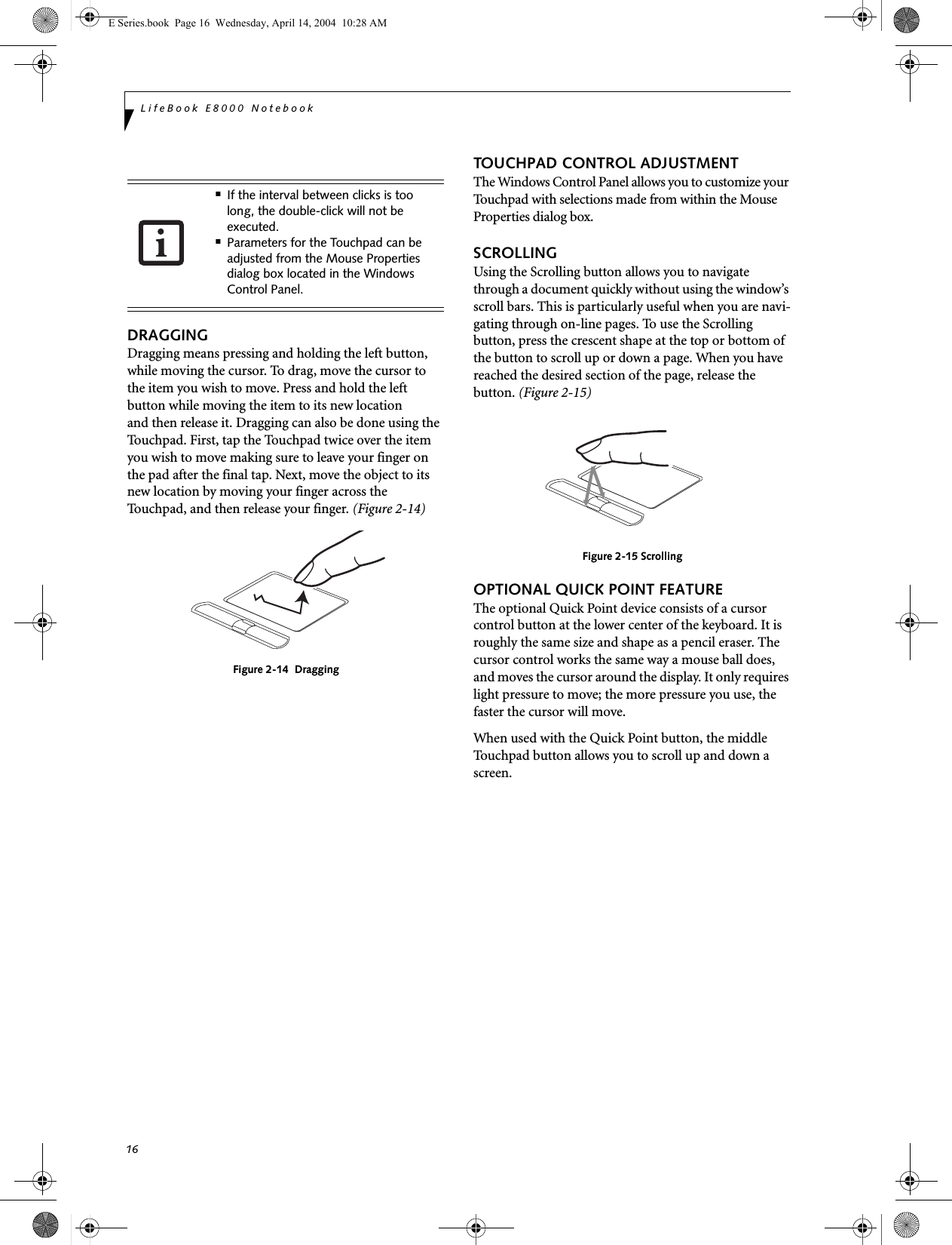 16LifeBook E8000 NotebookDRAGGINGDragging means pressing and holding the left button, while moving the cursor. To drag, move the cursor tothe item you wish to move. Press and hold the left button while moving the item to its new locationand then release it. Dragging can also be done using the Touchpad. First, tap the Touchpad twice over the item you wish to move making sure to leave your finger on the pad after the final tap. Next, move the object to its new location by moving your finger across the Touchpad, and then release your finger. (Figure 2-14)Figure 2-14  DraggingTOUCHPAD CONTROL ADJUSTMENTThe Windows Control Panel allows you to customize your Touchpad with selections made from within the Mouse Properties dialog box. SCROLLINGUsing the Scrolling button allows you to navigate through a document quickly without using the window’s scroll bars. This is particularly useful when you are navi-gating through on-line pages. To use the Scrolling button, press the crescent shape at the top or bottom of the button to scroll up or down a page. When you have reached the desired section of the page, release the button. (Figure 2-15)Figure 2-15 ScrollingOPTIONAL QUICK POINT FEATUREThe optional Quick Point device consists of a cursor control button at the lower center of the keyboard. It is roughly the same size and shape as a pencil eraser. The cursor control works the same way a mouse ball does, and moves the cursor around the display. It only requires light pressure to move; the more pressure you use, the faster the cursor will move.When used with the Quick Point button, the middle Touchpad button allows you to scroll up and down a screen.■If the interval between clicks is too long, the double-click will not be executed.■Parameters for the Touchpad can be adjusted from the Mouse Properties dialog box located in the Windows Control Panel.E Series.book  Page 16  Wednesday, April 14, 2004  10:28 AM