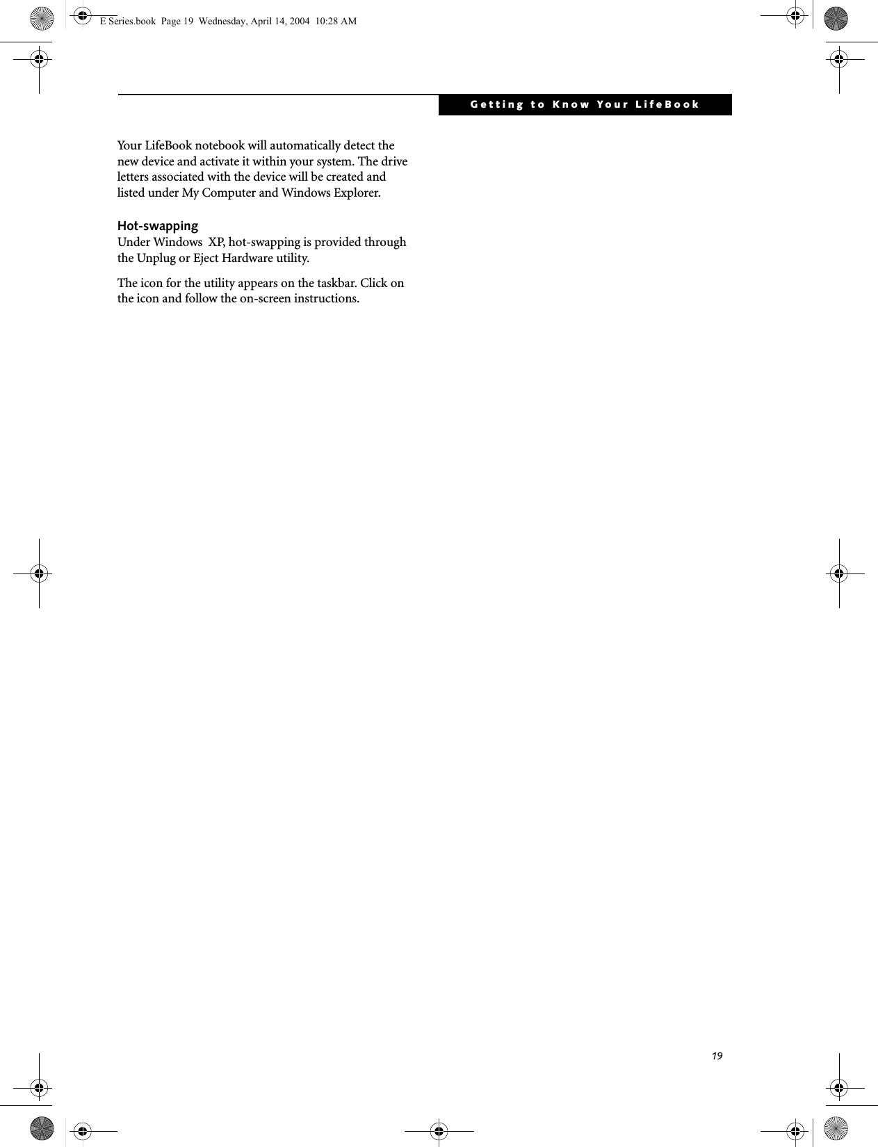 19Getting to Know Your LifeBookYour LifeBook notebook will automatically detect the new device and activate it within your system. The drive letters associated with the device will be created and listed under My Computer and Windows Explorer. Hot-swapping Under Windows  XP, hot-swapping is provided through the Unplug or Eject Hardware utility. The icon for the utility appears on the taskbar. Click on the icon and follow the on-screen instructions.E Series.book  Page 19  Wednesday, April 14, 2004  10:28 AM