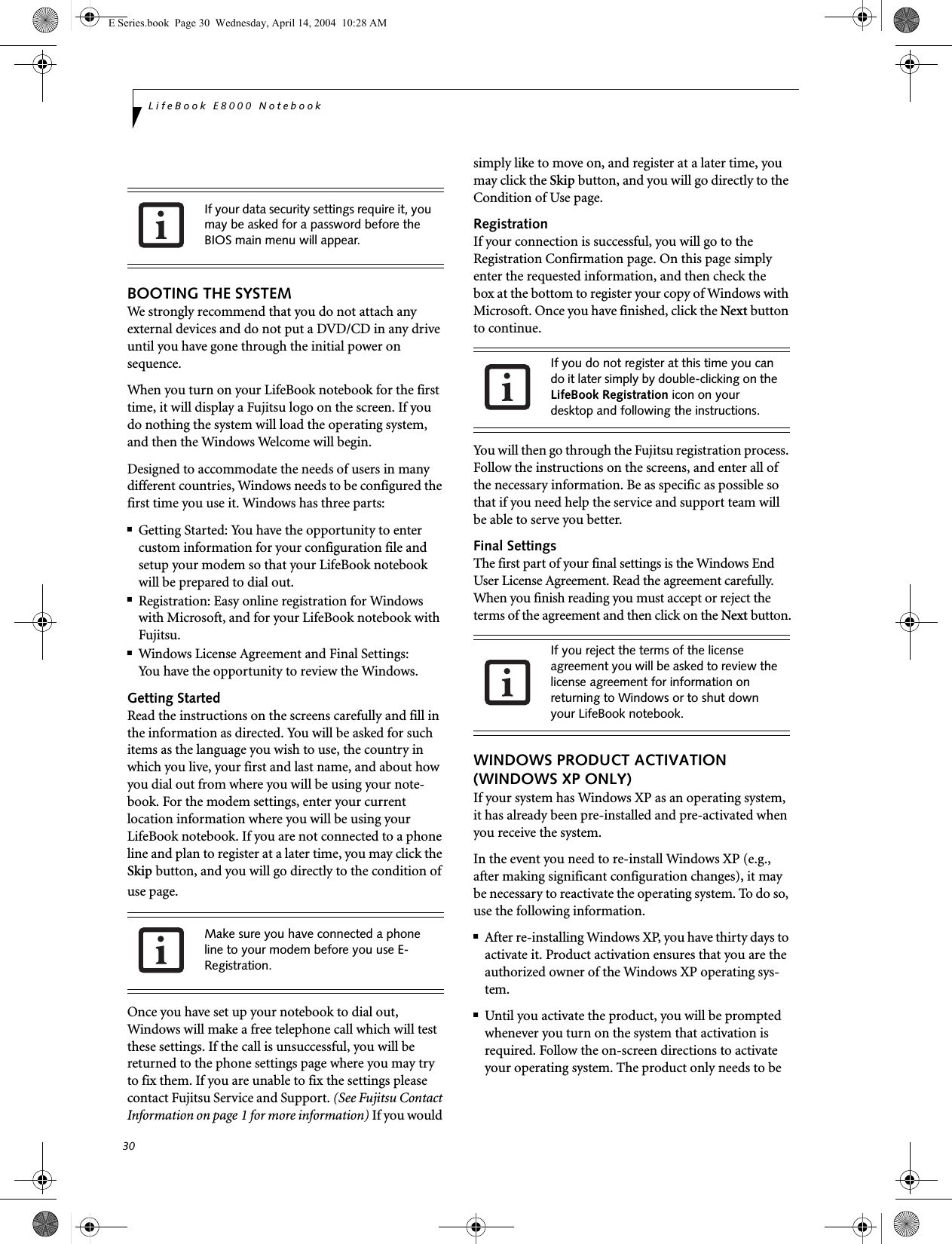 30LifeBook E8000 NotebookBOOTING THE SYSTEM We strongly recommend that you do not attach any external devices and do not put a DVD/CD in any drive until you have gone through the initial power on sequence.When you turn on your LifeBook notebook for the first time, it will display a Fujitsu logo on the screen. If you do nothing the system will load the operating system, and then the Windows Welcome will begin.Designed to accommodate the needs of users in many different countries, Windows needs to be configured the first time you use it. Windows has three parts: ■Getting Started: You have the opportunity to enter custom information for your configuration file and setup your modem so that your LifeBook notebook will be prepared to dial out. ■Registration: Easy online registration for Windowswith Microsoft, and for your LifeBook notebook with Fujitsu. ■Windows License Agreement and Final Settings:You have the opportunity to review the Windows.Getting StartedRead the instructions on the screens carefully and fill in the information as directed. You will be asked for such items as the language you wish to use, the country in which you live, your first and last name, and about how you dial out from where you will be using your note-book. For the modem settings, enter your current location information where you will be using your LifeBook notebook. If you are not connected to a phone line and plan to register at a later time, you may click the Skip button, and you will go directly to the condition of use page.Once you have set up your notebook to dial out, Windows will make a free telephone call which will test these settings. If the call is unsuccessful, you will be returned to the phone settings page where you may try to fix them. If you are unable to fix the settings please contact Fujitsu Service and Support. (See Fujitsu Contact Information on page 1 for more information) If you would simply like to move on, and register at a later time, you may click the Skip button, and you will go directly to the Condition of Use page.RegistrationIf your connection is successful, you will go to theRegistration Confirmation page. On this page simply enter the requested information, and then check thebox at the bottom to register your copy of Windows with Microsoft. Once you have finished, click the Next button to continue.You will then go through the Fujitsu registration process. Follow the instructions on the screens, and enter all of the necessary information. Be as specific as possible so that if you need help the service and support team will be able to serve you better.Final SettingsThe first part of your final settings is the Windows End User License Agreement. Read the agreement carefully. When you finish reading you must accept or reject the terms of the agreement and then click on the Next button.WINDOWS PRODUCT ACTIVATION (WINDOWS XP ONLY)If your system has Windows XP as an operating system, it has already been pre-installed and pre-activated when you receive the system.In the event you need to re-install Windows XP (e.g., after making significant configuration changes), it may be necessary to reactivate the operating system. To do so, use the following information. ■After re-installing Windows XP, you have thirty days to activate it. Product activation ensures that you are the authorized owner of the Windows XP operating sys-tem.■Until you activate the product, you will be prompted whenever you turn on the system that activation is required. Follow the on-screen directions to activate your operating system. The product only needs to be If your data security settings require it, you may be asked for a password before the BIOS main menu will appear.Make sure you have connected a phone line to your modem before you use E-Registration.If you do not register at this time you can do it later simply by double-clicking on the LifeBook Registration icon on your desktop and following the instructions.If you reject the terms of the license agreement you will be asked to review the license agreement for information on returning to Windows or to shut down your LifeBook notebook.E Series.book  Page 30  Wednesday, April 14, 2004  10:28 AM