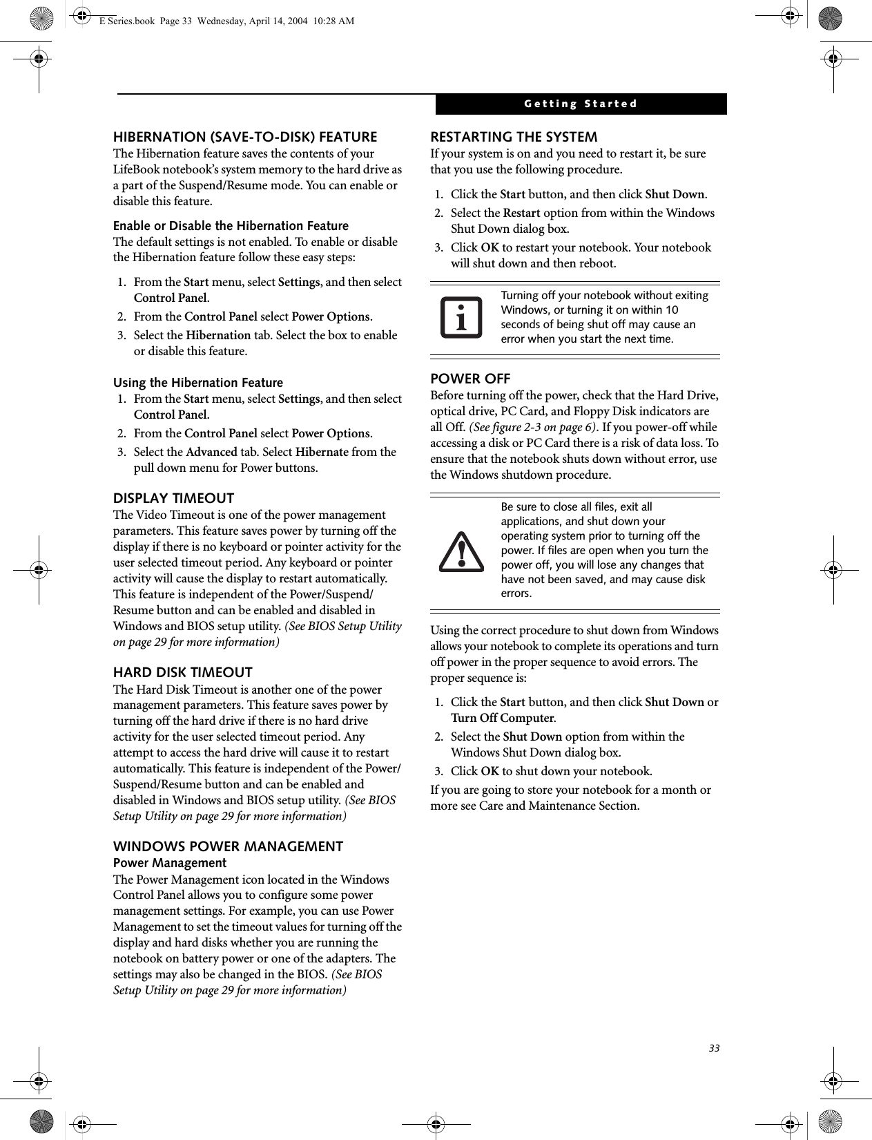 33Getting StartedHIBERNATION (SAVE-TO-DISK) FEATUREThe Hibernation feature saves the contents of yourLifeBook notebook’s system memory to the hard drive as a part of the Suspend/Resume mode. You can enable or disable this feature. Enable or Disable the Hibernation FeatureThe default settings is not enabled. To enable or disable the Hibernation feature follow these easy steps:1. From the Start menu, select Settings, and then select Control Panel.2. From the Control Panel select Power Options.3. Select the Hibernation tab. Select the box to enable or disable this feature.Using the Hibernation Feature1. From the Start menu, select Settings, and then select Control Panel.2. From the Control Panel select Power Options.3. Select the Advanced tab. Select Hibernate from the pull down menu for Power buttons.DISPLAY TIMEOUT The Video Timeout is one of the power management parameters. This feature saves power by turning off the display if there is no keyboard or pointer activity for the user selected timeout period. Any keyboard or pointer activity will cause the display to restart automatically. This feature is independent of the Power/Suspend/Resume button and can be enabled and disabled in Windows and BIOS setup utility. (See BIOS Setup Utility on page 29 for more information)HARD DISK TIMEOUTThe Hard Disk Timeout is another one of the power management parameters. This feature saves power by turning off the hard drive if there is no hard drive activity for the user selected timeout period. Any attempt to access the hard drive will cause it to restart automatically. This feature is independent of the Power/Suspend/Resume button and can be enabled and disabled in Windows and BIOS setup utility. (See BIOS Setup Utility on page 29 for more information)WINDOWS POWER MANAGEMENT Power ManagementThe Power Management icon located in the Windows Control Panel allows you to configure some power management settings. For example, you can use Power Management to set the timeout values for turning off the display and hard disks whether you are running the notebook on battery power or one of the adapters. The settings may also be changed in the BIOS. (See BIOS Setup Utility on page 29 for more information)RESTARTING THE SYSTEMIf your system is on and you need to restart it, be sure that you use the following procedure. 1. Click the Start button, and then click Shut Down.2. Select the Restart option from within the Windows Shut Down dialog box.3. Click OK to restart your notebook. Your notebook will shut down and then reboot.POWER OFFBefore turning off the power, check that the Hard Drive, optical drive, PC Card, and Floppy Disk indicators are all Off. (See figure 2-3 on page 6). If you power-off while accessing a disk or PC Card there is a risk of data loss. To ensure that the notebook shuts down without error, use the Windows shutdown procedure.Using the correct procedure to shut down from Windows allows your notebook to complete its operations and turn off power in the proper sequence to avoid errors. The proper sequence is:1. Click the Start button, and then click Shut Down or Turn Off Computer.2. Select the Shut Down option from within the Windows Shut Down dialog box.3. Click OK to shut down your notebook.If you are going to store your notebook for a month or more see Care and Maintenance Section. Turning off your notebook without exiting Windows, or turning it on within 10 seconds of being shut off may cause an error when you start the next time. Be sure to close all files, exit all applications, and shut down your operating system prior to turning off the power. If files are open when you turn the power off, you will lose any changes that have not been saved, and may cause disk errors.E Series.book  Page 33  Wednesday, April 14, 2004  10:28 AM
