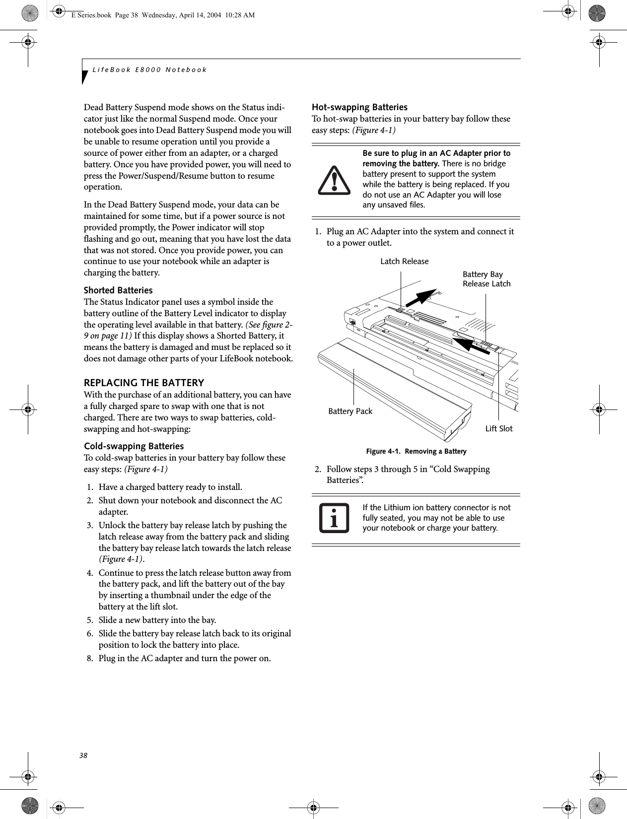 38LifeBook E8000 NotebookDead Battery Suspend mode shows on the Status indi-cator just like the normal Suspend mode. Once your notebook goes into Dead Battery Suspend mode you will be unable to resume operation until you provide a source of power either from an adapter, or a charged battery. Once you have provided power, you will need to press the Power/Suspend/Resume button to resume operation. In the Dead Battery Suspend mode, your data can be maintained for some time, but if a power source is not provided promptly, the Power indicator will stop flashing and go out, meaning that you have lost the data that was not stored. Once you provide power, you can continue to use your notebook while an adapter is charging the battery.Shorted BatteriesThe Status Indicator panel uses a symbol inside the battery outline of the Battery Level indicator to display the operating level available in that battery. (See figure 2-9 on page 11) If this display shows a Shorted Battery, it means the battery is damaged and must be replaced so it does not damage other parts of your LifeBook notebook.REPLACING THE BATTERY With the purchase of an additional battery, you can have a fully charged spare to swap with one that is not charged. There are two ways to swap batteries, cold-swapping and hot-swapping:Cold-swapping BatteriesTo cold-swap batteries in your battery bay follow these easy steps: (Figure 4-1)1. Have a charged battery ready to install.2. Shut down your notebook and disconnect the AC adapter.3. Unlock the battery bay release latch by pushing the latch release away from the battery pack and sliding the battery bay release latch towards the latch release (Figure 4-1).4. Continue to press the latch release button away from the battery pack, and lift the battery out of the bay by inserting a thumbnail under the edge of the battery at the lift slot.5. Slide a new battery into the bay.6. Slide the battery bay release latch back to its original position to lock the battery into place.8. Plug in the AC adapter and turn the power on. Hot-swapping BatteriesTo hot-swap batteries in your battery bay follow these easy steps: (Figure 4-1)1. Plug an AC Adapter into the system and connect it to a power outlet.Figure 4-1.  Removing a Battery2. Follow steps 3 through 5 in “Cold Swapping Batteries”. Be sure to plug in an AC Adapter prior to removing the battery. There is no bridge battery present to support the system while the battery is being replaced. If you do not use an AC Adapter you will lose any unsaved files.If the Lithium ion battery connector is not fully seated, you may not be able to use your notebook or charge your battery.Latch ReleaseBattery Bay Battery PackRelease LatchLift SlotE Series.book  Page 38  Wednesday, April 14, 2004  10:28 AM