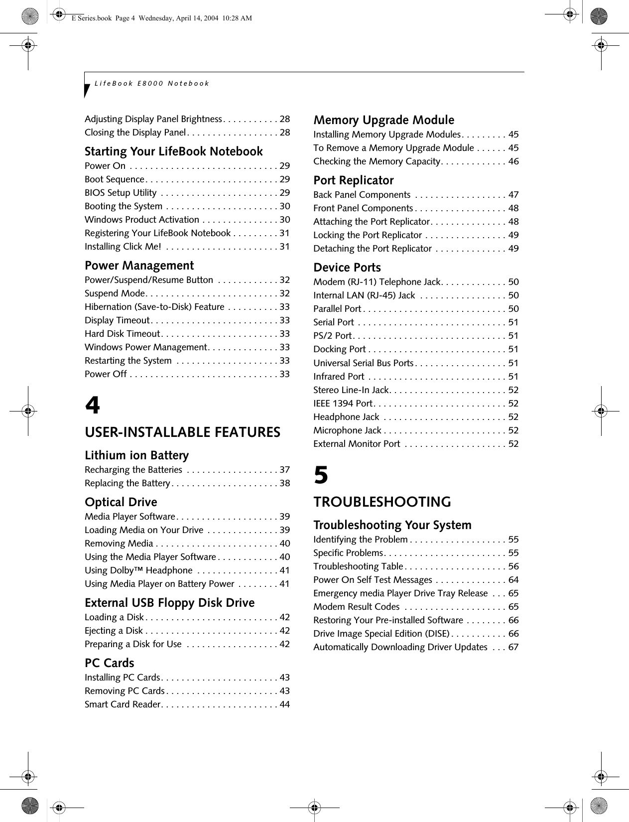 LifeBook E8000 NotebookAdjusting Display Panel Brightness. . . . . . . . . . . 28Closing the Display Panel. . . . . . . . . . . . . . . . . . 28Starting Your LifeBook NotebookPower On . . . . . . . . . . . . . . . . . . . . . . . . . . . . . 29Boot Sequence. . . . . . . . . . . . . . . . . . . . . . . . . . 29BIOS Setup Utility  . . . . . . . . . . . . . . . . . . . . . . . 29Booting the System . . . . . . . . . . . . . . . . . . . . . . 30Windows Product Activation . . . . . . . . . . . . . . . 30Registering Your LifeBook Notebook . . . . . . . . . 31Installing Click Me!  . . . . . . . . . . . . . . . . . . . . . . 31Power ManagementPower/Suspend/Resume Button  . . . . . . . . . . . . 32Suspend Mode. . . . . . . . . . . . . . . . . . . . . . . . . . 32Hibernation (Save-to-Disk) Feature . . . . . . . . . . 33Display Timeout. . . . . . . . . . . . . . . . . . . . . . . . . 33Hard Disk Timeout. . . . . . . . . . . . . . . . . . . . . . . 33Windows Power Management. . . . . . . . . . . . . . 33Restarting the System  . . . . . . . . . . . . . . . . . . . . 33Power Off . . . . . . . . . . . . . . . . . . . . . . . . . . . . . 334USER-INSTALLABLE FEATURESLithium ion BatteryRecharging the Batteries  . . . . . . . . . . . . . . . . . . 37Replacing the Battery. . . . . . . . . . . . . . . . . . . . . 38Optical DriveMedia Player Software. . . . . . . . . . . . . . . . . . . . 39Loading Media on Your Drive  . . . . . . . . . . . . . . 39Removing Media . . . . . . . . . . . . . . . . . . . . . . . . 40Using the Media Player Software. . . . . . . . . . . . 40Using Dolby™ Headphone  . . . . . . . . . . . . . . . . 41Using Media Player on Battery Power . . . . . . . . 41External USB Floppy Disk DriveLoading a Disk . . . . . . . . . . . . . . . . . . . . . . . . . . 42Ejecting a Disk . . . . . . . . . . . . . . . . . . . . . . . . . . 42Preparing a Disk for Use  . . . . . . . . . . . . . . . . . . 42PC CardsInstalling PC Cards. . . . . . . . . . . . . . . . . . . . . . . 43Removing PC Cards. . . . . . . . . . . . . . . . . . . . . . 43Smart Card Reader. . . . . . . . . . . . . . . . . . . . . . . 44Memory Upgrade ModuleInstalling Memory Upgrade Modules. . . . . . . . . 45To Remove a Memory Upgrade Module . . . . . . 45Checking the Memory Capacity. . . . . . . . . . . . . 46Port ReplicatorBack Panel Components  . . . . . . . . . . . . . . . . . . 47Front Panel Components . . . . . . . . . . . . . . . . . . 48Attaching the Port Replicator. . . . . . . . . . . . . . . 48Locking the Port Replicator . . . . . . . . . . . . . . . . 49Detaching the Port Replicator . . . . . . . . . . . . . . 49Device PortsModem (RJ-11) Telephone Jack. . . . . . . . . . . . . 50Internal LAN (RJ-45) Jack  . . . . . . . . . . . . . . . . . 50Parallel Port . . . . . . . . . . . . . . . . . . . . . . . . . . . . 50Serial Port . . . . . . . . . . . . . . . . . . . . . . . . . . . . . 51PS/2 Port. . . . . . . . . . . . . . . . . . . . . . . . . . . . . . 51Docking Port . . . . . . . . . . . . . . . . . . . . . . . . . . . 51Universal Serial Bus Ports. . . . . . . . . . . . . . . . . . 51Infrared Port . . . . . . . . . . . . . . . . . . . . . . . . . . . 51Stereo Line-In Jack. . . . . . . . . . . . . . . . . . . . . . . 52IEEE 1394 Port. . . . . . . . . . . . . . . . . . . . . . . . . . 52Headphone Jack  . . . . . . . . . . . . . . . . . . . . . . . . 52Microphone Jack . . . . . . . . . . . . . . . . . . . . . . . . 52External Monitor Port  . . . . . . . . . . . . . . . . . . . . 525TROUBLESHOOTINGTroubleshooting Your SystemIdentifying the Problem . . . . . . . . . . . . . . . . . . . 55Specific Problems. . . . . . . . . . . . . . . . . . . . . . . . 55Troubleshooting Table . . . . . . . . . . . . . . . . . . . . 56Power On Self Test Messages . . . . . . . . . . . . . . 64Emergency media Player Drive Tray Release  . . . 65Modem Result Codes  . . . . . . . . . . . . . . . . . . . . 65Restoring Your Pre-installed Software . . . . . . . . 66Drive Image Special Edition (DISE). . . . . . . . . . . 66Automatically Downloading Driver Updates  . . . 67E Series.book  Page 4  Wednesday, April 14, 2004  10:28 AM