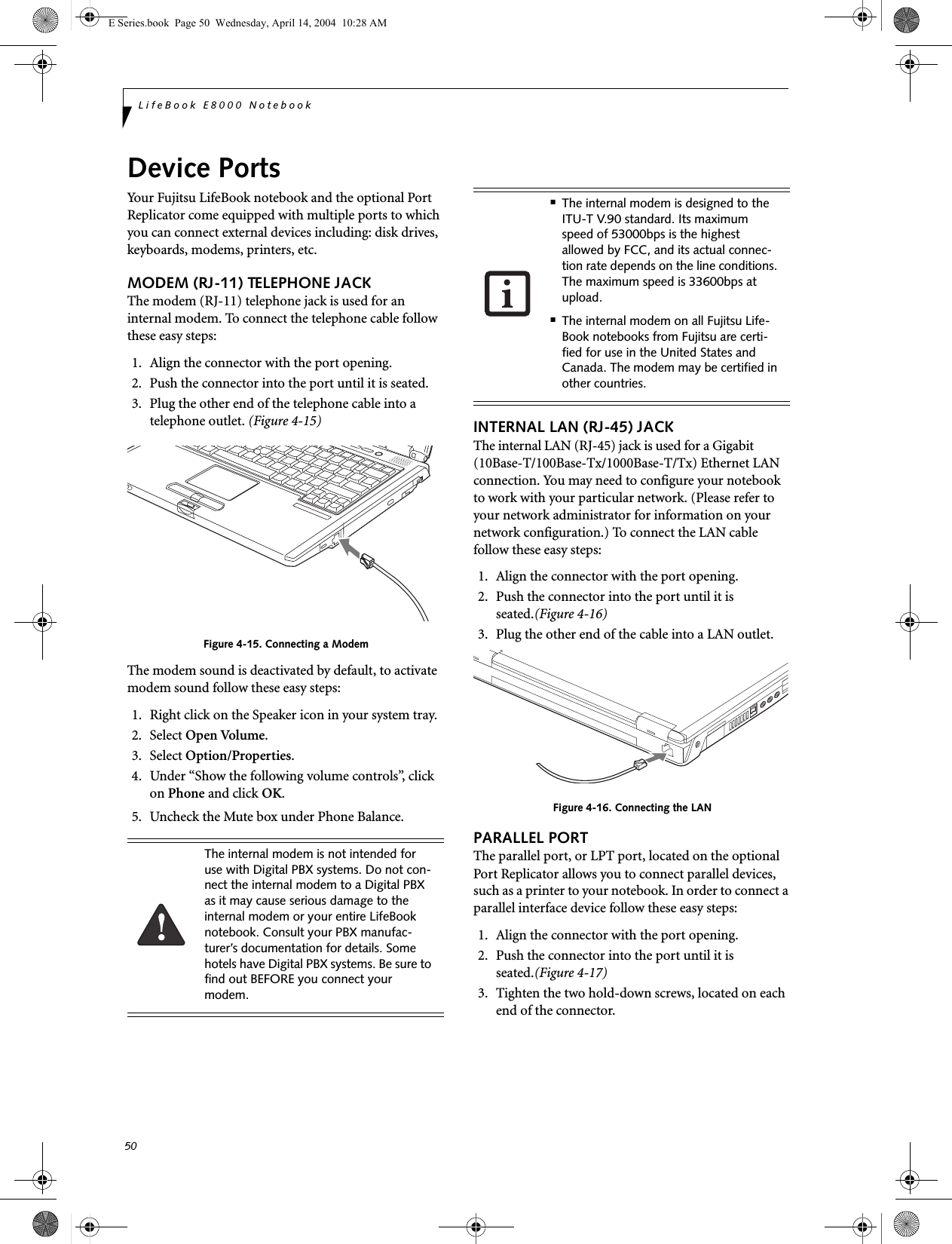 50LifeBook E8000 NotebookDevice PortsYour Fujitsu LifeBook notebook and the optional Port Replicator come equipped with multiple ports to which you can connect external devices including: disk drives, keyboards, modems, printers, etc. MODEM (RJ-11) TELEPHONE JACKThe modem (RJ-11) telephone jack is used for an internal modem. To connect the telephone cable follow these easy steps: 1. Align the connector with the port opening.2. Push the connector into the port until it is seated.3. Plug the other end of the telephone cable into atelephone outlet. (Figure 4-15)Figure 4-15. Connecting a ModemThe modem sound is deactivated by default, to activate modem sound follow these easy steps:1. Right click on the Speaker icon in your system tray.2. Select Open Volume.3. Select Option/Properties.4. Under “Show the following volume controls”, click on Phone and click OK.5. Uncheck the Mute box under Phone Balance.INTERNAL LAN (RJ-45) JACKThe internal LAN (RJ-45) jack is used for a Gigabit (10Base-T/100Base-Tx/1000Base-T/Tx) Ethernet LAN connection. You may need to configure your notebook to work with your particular network. (Please refer to your network administrator for information on your network configuration.) To connect the LAN cable follow these easy steps: 1. Align the connector with the port opening.2. Push the connector into the port until it is seated.(Figure 4-16)3. Plug the other end of the cable into a LAN outlet.Figure 4-16. Connecting the LANPARALLEL PORTThe parallel port, or LPT port, located on the optional Port Replicator allows you to connect parallel devices, such as a printer to your notebook. In order to connect a parallel interface device follow these easy steps: 1. Align the connector with the port opening.2. Push the connector into the port until it is seated.(Figure 4-17)3. Tighten the two hold-down screws, located on each end of the connector. The internal modem is not intended for use with Digital PBX systems. Do not con-nect the internal modem to a Digital PBX as it may cause serious damage to the internal modem or your entire LifeBook notebook. Consult your PBX manufac-turer’s documentation for details. Some hotels have Digital PBX systems. Be sure to find out BEFORE you connect your modem.■The internal modem is designed to the ITU-T V.90 standard. Its maximum speed of 53000bps is the highest allowed by FCC, and its actual connec-tion rate depends on the line conditions. The maximum speed is 33600bps at upload. ■The internal modem on all Fujitsu Life-Book notebooks from Fujitsu are certi-fied for use in the United States and Canada. The modem may be certified in other countries.E Series.book  Page 50  Wednesday, April 14, 2004  10:28 AM