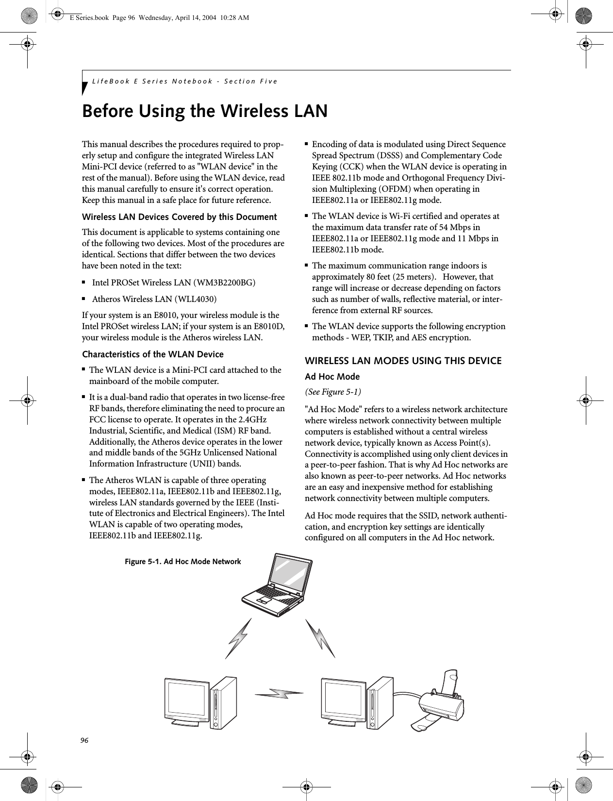 96LifeBook E Series Notebook - Section FiveBefore Using the Wireless LANThis manual describes the procedures required to prop-erly setup and configure the integrated Wireless LAN Mini-PCI device (referred to as &quot;WLAN device&quot; in the rest of the manual). Before using the WLAN device, read this manual carefully to ensure it&apos;s correct operation. Keep this manual in a safe place for future reference.Wireless LAN Devices Covered by this DocumentThis document is applicable to systems containing one of the following two devices. Most of the procedures are identical. Sections that differ between the two devices have been noted in the text:■Intel PROSet Wireless LAN (WM3B2200BG)■Atheros Wireless LAN (WLL4030)If your system is an E8010, your wireless module is the Intel PROSet wireless LAN; if your system is an E8010D, your wireless module is the Atheros wireless LAN.Characteristics of the WLAN Device■The WLAN device is a Mini-PCI card attached to the mainboard of the mobile computer. ■It is a dual-band radio that operates in two license-free RF bands, therefore eliminating the need to procure an FCC license to operate. It operates in the 2.4GHz Industrial, Scientific, and Medical (ISM) RF band. Additionally, the Atheros device operates in the lower and middle bands of the 5GHz Unlicensed National Information Infrastructure (UNII) bands. ■The Atheros WLAN is capable of three operating modes, IEEE802.11a, IEEE802.11b and IEEE802.11g, wireless LAN standards governed by the IEEE (Insti-tute of Electronics and Electrical Engineers). The Intel WLAN is capable of two operating modes, IEEE802.11b and IEEE802.11g.■Encoding of data is modulated using Direct Sequence Spread Spectrum (DSSS) and Complementary Code Keying (CCK) when the WLAN device is operating in IEEE 802.11b mode and Orthogonal Frequency Divi-sion Multiplexing (OFDM) when operating in IEEE802.11a or IEEE802.11g mode. ■The WLAN device is Wi-Fi certified and operates at the maximum data transfer rate of 54 Mbps in IEEE802.11a or IEEE802.11g mode and 11 Mbps in IEEE802.11b mode.■The maximum communication range indoors is approximately 80 feet (25 meters).   However, that range will increase or decrease depending on factors such as number of walls, reflective material, or inter-ference from external RF sources.■The WLAN device supports the following encryption methods - WEP, TKIP, and AES encryption.WIRELESS LAN MODES USING THIS DEVICEAd Hoc Mode (See Figure 5-1)&quot;Ad Hoc Mode&quot; refers to a wireless network architecture where wireless network connectivity between multiple computers is established without a central wireless network device, typically known as Access Point(s). Connectivity is accomplished using only client devices in a peer-to-peer fashion. That is why Ad Hoc networks are also known as peer-to-peer networks. Ad Hoc networks are an easy and inexpensive method for establishing network connectivity between multiple computers.Ad Hoc mode requires that the SSID, network authenti-cation, and encryption key settings are identically configured on all computers in the Ad Hoc network. Figure 5-1. Ad Hoc Mode NetworkE Series.book  Page 96  Wednesday, April 14, 2004  10:28 AM