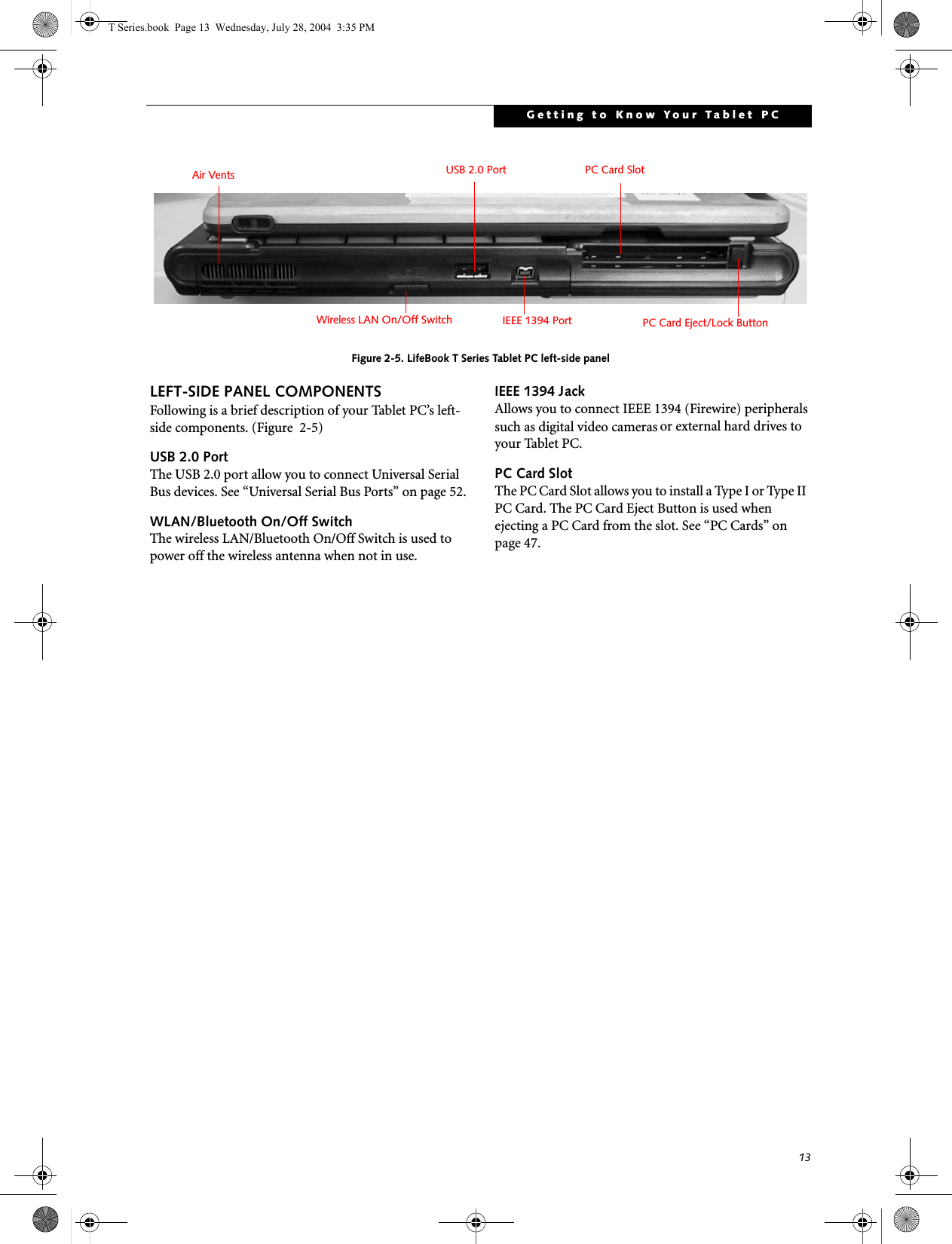 13Getting to Know Your Tablet PCFigure 2-5. LifeBook T Series Tablet PC left-side panelLEFT-SIDE PANEL COMPONENTSFollowing is a brief description of your Tablet PC’s left-side components. (Figure  2-5)USB 2.0 PortThe USB 2.0 port allow you to connect Universal Serial Bus devices. See “Universal Serial Bus Ports” on page 52.WLAN/Bluetooth On/Off SwitchThe wireless LAN/Bluetooth On/Off Switch is used to power off the wireless antenna when not in use.IEEE 1394 JackAllows you to connect IEEE 1394 (Firewire) peripherals such as digital video cameras or external hard drives to your Tablet PC.PC Card SlotThe PC Card Slot allows you to install a Type I or Type II  PC Card. The PC Card Eject Button is used when ejecting a PC Card from the slot. See “PC Cards” on page 47.PC Card SlotPC Card Eject/Lock ButtonAir VentsWireless LAN On/Off SwitchUSB 2.0 PortIEEE 1394 PortT Series.book  Page 13  Wednesday, July 28, 2004  3:35 PM