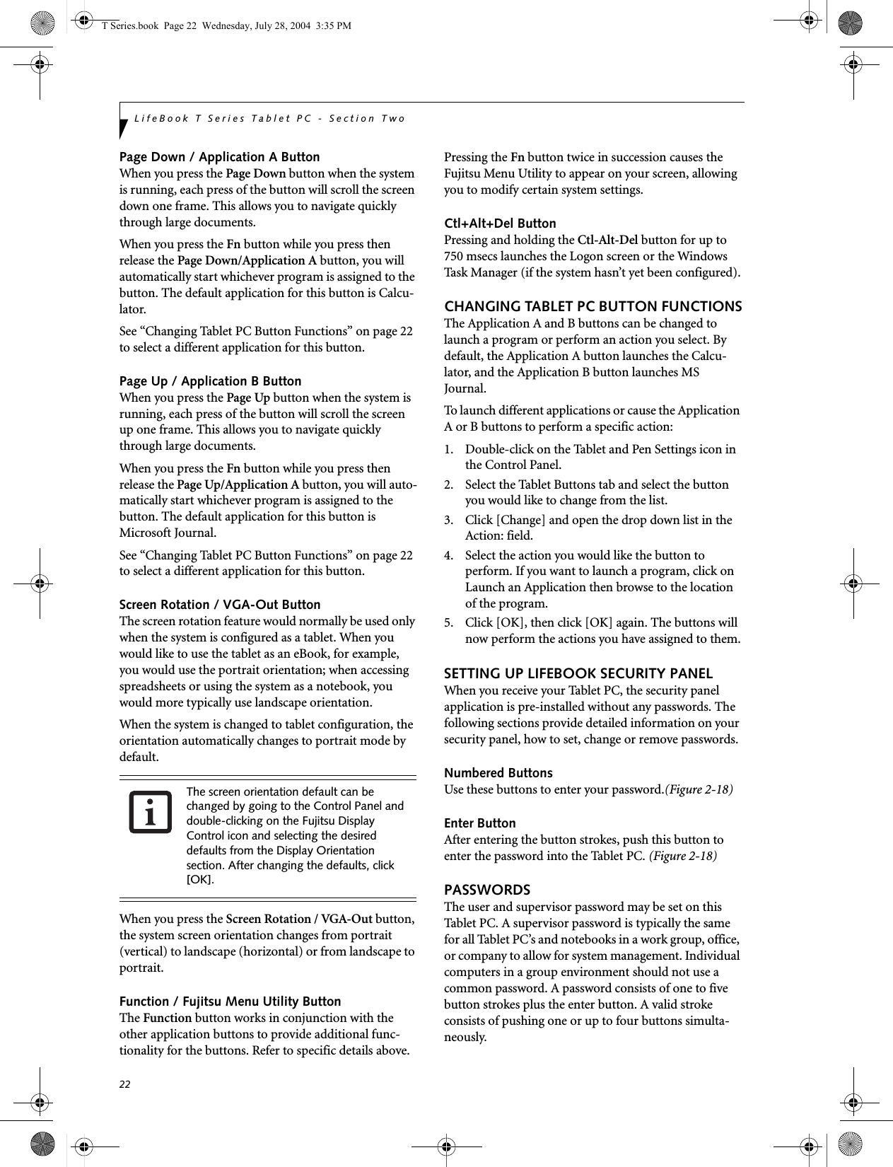 22LifeBook T Series Tablet PC - Section TwoPage Down / Application A ButtonWhen you press the Page Down button when the system is running, each press of the button will scroll the screen down one frame. This allows you to navigate quickly through large documents.When you press the Fn button while you press then release the Page Down/Application A button, you will automatically start whichever program is assigned to the button. The default application for this button is Calcu-lator.See “Changing Tablet PC Button Functions” on page 22 to select a different application for this button.Page Up / Application B ButtonWhen you press the Page Up button when the system is running, each press of the button will scroll the screen up one frame. This allows you to navigate quickly through large documents.When you press the Fn button while you press then release the Page Up/Application A button, you will auto-matically start whichever program is assigned to the button. The default application for this button is Microsoft Journal.See “Changing Tablet PC Button Functions” on page 22 to select a different application for this button.Screen Rotation / VGA-Out ButtonThe screen rotation feature would normally be used only when the system is configured as a tablet. When you would like to use the tablet as an eBook, for example, you would use the portrait orientation; when accessing spreadsheets or using the system as a notebook, you would more typically use landscape orientation.When the system is changed to tablet configuration, the orientation automatically changes to portrait mode by default. When you press the Screen Rotation / VGA-Out button, the system screen orientation changes from portrait (vertical) to landscape (horizontal) or from landscape to portrait. Function / Fujitsu Menu Utility ButtonThe Function button works in conjunction with the other application buttons to provide additional func-tionality for the buttons. Refer to specific details above.Pressing the Fn button twice in succession causes the Fujitsu Menu Utility to appear on your screen, allowing you to modify certain system settings.Ctl+Alt+Del ButtonPressing and holding the Ctl-Alt-Del button for up to 750 msecs launches the Logon screen or the Windows Task Manager (if the system hasn’t yet been configured).CHANGING TABLET PC BUTTON FUNCTIONSThe Application A and B buttons can be changed to launch a program or perform an action you select. By default, the Application A button launches the Calcu-lator, and the Application B button launches MS Journal.To launch different applications or cause the Application A or B buttons to perform a specific action:1. Double-click on the Tablet and Pen Settings icon in the Control Panel. 2. Select the Tablet Buttons tab and select the button you would like to change from the list.3. Click [Change] and open the drop down list in the Action: field.4. Select the action you would like the button to perform. If you want to launch a program, click on Launch an Application then browse to the location of the program.5. Click [OK], then click [OK] again. The buttons will now perform the actions you have assigned to them.SETTING UP LIFEBOOK SECURITY PANELWhen you receive your Tablet PC, the security panel application is pre-installed without any passwords. The following sections provide detailed information on your security panel, how to set, change or remove passwords.Numbered ButtonsUse these buttons to enter your password.(Figure 2-18)Enter ButtonAfter entering the button strokes, push this button to enter the password into the Tablet PC. (Figure 2-18)PASSWORDSThe user and supervisor password may be set on this Tablet PC. A supervisor password is typically the same for all Tablet PC’s and notebooks in a work group, office, or company to allow for system management. Individual computers in a group environment should not use a common password. A password consists of one to five button strokes plus the enter button. A valid stroke consists of pushing one or up to four buttons simulta-neously. The screen orientation default can be changed by going to the Control Panel and double-clicking on the Fujitsu Display Control icon and selecting the desired defaults from the Display Orientation section. After changing the defaults, click [OK]. T Series.book  Page 22  Wednesday, July 28, 2004  3:35 PM