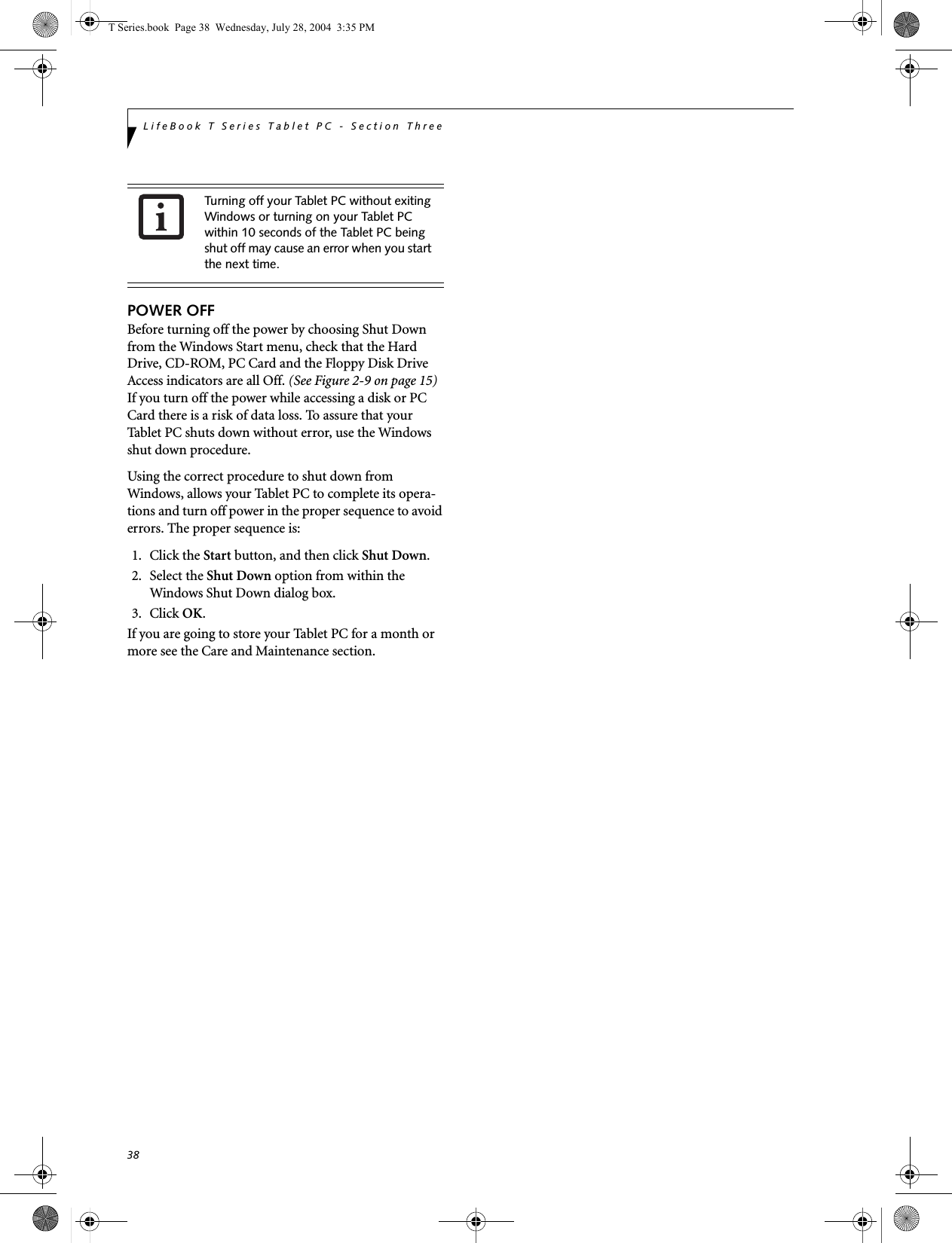 38LifeBook T Series Tablet PC - Section ThreePOWER OFFBefore turning off the power by choosing Shut Down from the Windows Start menu, check that the Hard Drive, CD-ROM, PC Card and the Floppy Disk Drive Access indicators are all Off. (See Figure 2-9 on page 15) If you turn off the power while accessing a disk or PC Card there is a risk of data loss. To assure that your Tablet PC shuts down without error, use the Windows shut down procedure.Using the correct procedure to shut down from Windows, allows your Tablet PC to complete its opera-tions and turn off power in the proper sequence to avoid errors. The proper sequence is:1. Click the Start button, and then click Shut Down.2. Select the Shut Down option from within the Windows Shut Down dialog box.3. Click OK.If you are going to store your Tablet PC for a month or more see the Care and Maintenance section. Turning off your Tablet PC without exiting Windows or turning on your Tablet PC within 10 seconds of the Tablet PC being shut off may cause an error when you start the next time. T Series.book  Page 38  Wednesday, July 28, 2004  3:35 PM
