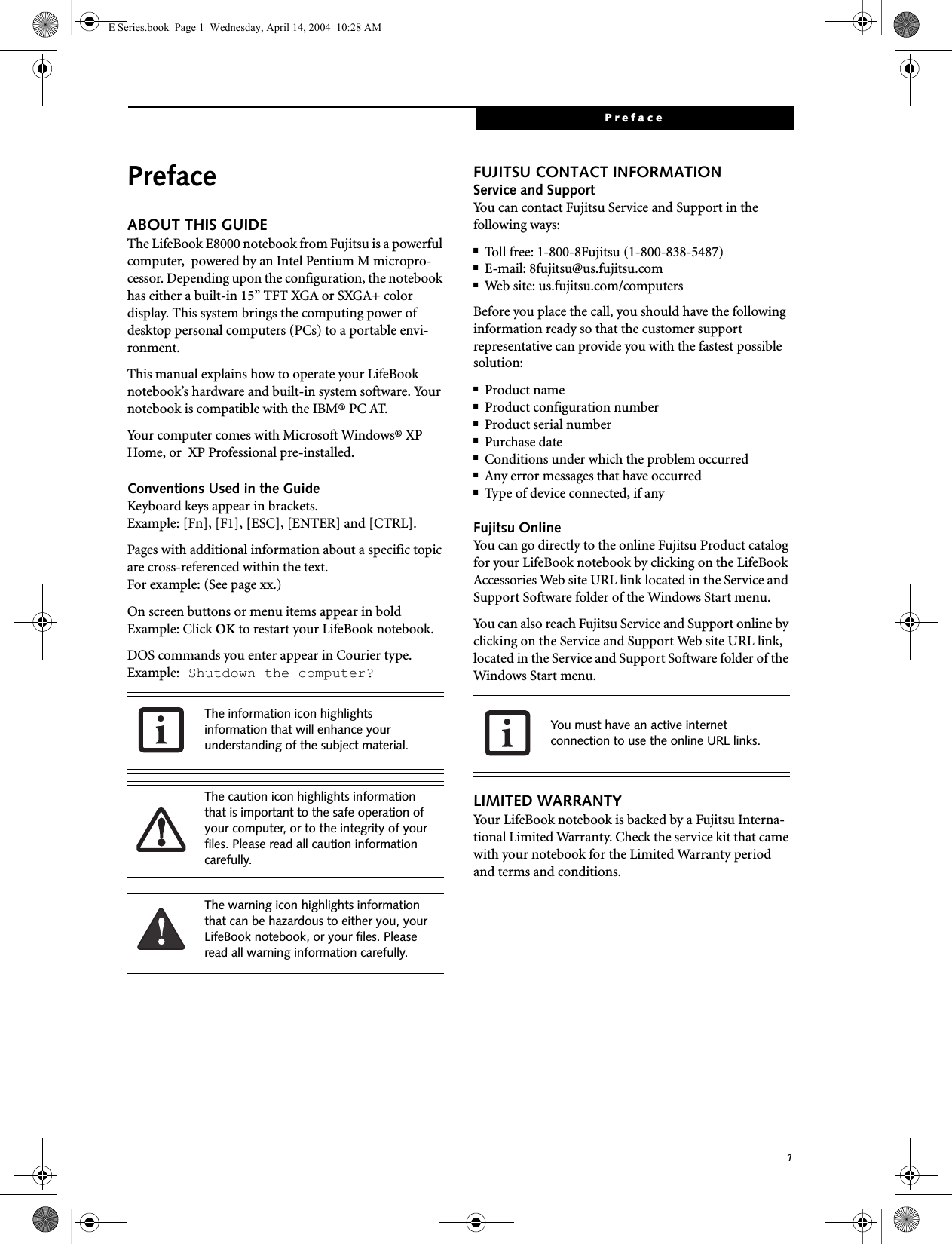 1PrefacePrefaceABOUT THIS GUIDEThe LifeBook E8000 notebook from Fujitsu is a powerful computer,  powered by an Intel Pentium M micropro-cessor. Depending upon the configuration, the notebook has either a built-in 15&rdquo; TFT XGA or SXGA+ color display. This system brings the computing power of desktop personal computers (PCs) to a portable envi-ronment.This manual explains how to operate your LifeBook notebook&rsquo;s hardware and built-in system software. Your notebook is compatible with the IBM&reg; PC AT. Your computer comes with Microsoft Windows&reg; XP Home, or  XP Professional pre-installed. Conventions Used in the GuideKeyboard keys appear in brackets. Example: [Fn], [F1], [ESC], [ENTER] and [CTRL].Pages with additional information about a specific topic are cross-referenced within the text.For example: (See page xx.)On screen buttons or menu items appear in boldExample: Click OK to restart your LifeBook notebook.DOS commands you enter appear in Courier type. Example: Shutdown the computer?FUJITSU CONTACT INFORMATIONService and SupportYou can contact Fujitsu Service and Support in the following ways:■Toll free: 1-800-8Fujitsu (1-800-838-5487)■E-mail: 8fujitsu@us.fujitsu.com ■Web site: us.fujitsu.com/computersBefore you place the call, you should have the following information ready so that the customer support representative can provide you with the fastest possible solution:■Product name■Product configuration number■Product serial number■Purchase date■Conditions under which the problem occurred■Any error messages that have occurred■Type of device connected, if anyFujitsu OnlineYou can go directly to the online Fujitsu Product catalog for your LifeBook notebook by clicking on the LifeBook Accessories Web site URL link located in the Service and Support Software folder of the Windows Start menu.You can also reach Fujitsu Service and Support online by clicking on the Service and Support Web site URL link, located in the Service and Support Software folder of the Windows Start menu.LIMITED WARRANTYYour LifeBook notebook is backed by a Fujitsu Interna-tional Limited Warranty. Check the service kit that came with your notebook for the Limited Warranty period and terms and conditions.The information icon highlights information that will enhance your understanding of the subject material.The caution icon highlights information that is important to the safe operation of your computer, or to the integrity of your files. Please read all caution information carefully.The warning icon highlights information that can be hazardous to either you, your LifeBook notebook, or your files. Please read all warning information carefully.You must have an active internet connection to use the online URL links.E Series.book  Page 1  Wednesday, April 14, 2004  10:28 AM