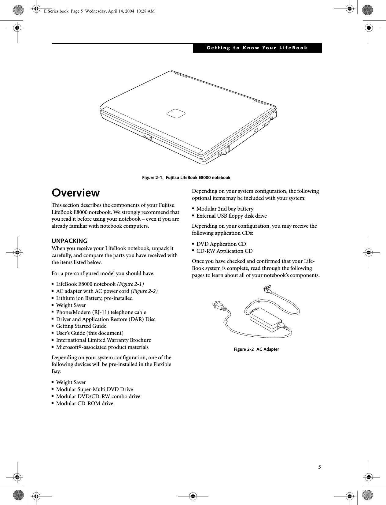 5Getting to Know Your LifeBook Figure 2-1.  Fujitsu LifeBook E8000 notebookOverviewThis section describes the components of your Fujitsu LifeBook E8000 notebook. We strongly recommend that you read it before using your notebook &ndash; even if you are already familiar with notebook computers.UNPACKINGWhen you receive your LifeBook notebook, unpack it carefully, and compare the parts you have received with the items listed below.For a pre-configured model you should have:■LifeBook E8000 notebook (Figure 2-1)■AC adapter with AC power cord (Figure 2-2)■Lithium ion Battery, pre-installed■Weight Saver■Phone/Modem (RJ-11) telephone cable■Driver and Application Restore (DAR) Disc■Getting Started Guide■User&rsquo;s Guide (this document)■International Limited Warranty Brochure■Microsoft&reg;-associated product materialsDepending on your system configuration, one of the following devices will be pre-installed in the Flexible Bay:■Weight Saver■Modular Super-Multi DVD Drive■Modular DVD/CD-RW combo drive■Modular CD-ROM driveDepending on your system configuration, the following optional items may be included with your system:■Modular 2nd bay battery■External USB floppy disk driveDepending on your configuration, you may receive the following application CDs:■DVD Application CD■CD-RW Application CDOnce you have checked and confirmed that your Life-Book system is complete, read through the following pages to learn about all of your notebook&rsquo;s components.Figure 2-2  AC AdapterE Series.book  Page 5  Wednesday, April 14, 2004  10:28 AM