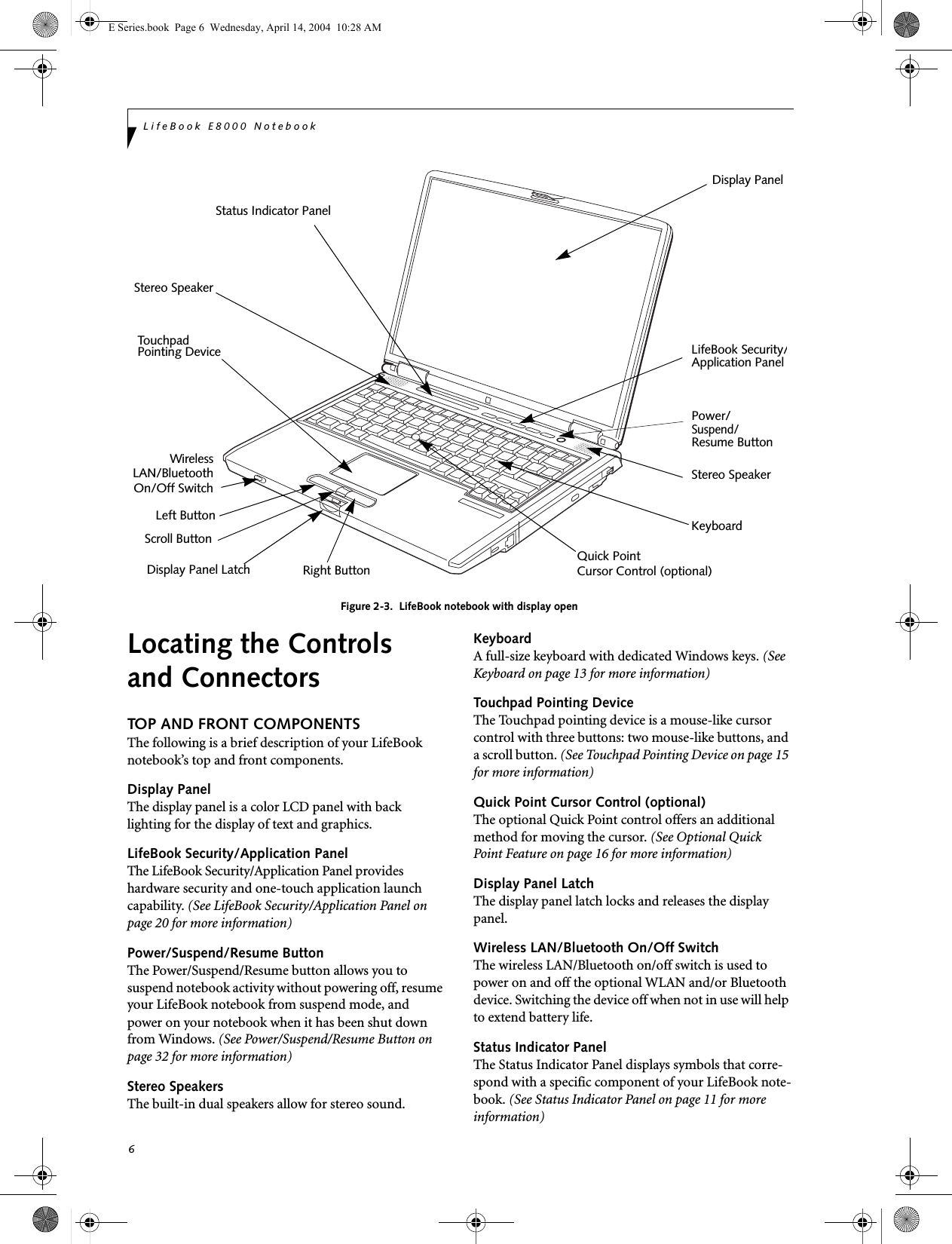 6LifeBook E8000 NotebookFigure 2-3.  LifeBook notebook with display openLocating the Controlsand ConnectorsTOP AND FRONT COMPONENTSThe following is a brief description of your LifeBook notebook&rsquo;s top and front components. Display PanelThe display panel is a color LCD panel with back lighting for the display of text and graphics. LifeBook Security/Application PanelThe LifeBook Security/Application Panel provideshardware security and one-touch application launch capability. (See LifeBook Security/Application Panel on page 20 for more information)Power/Suspend/Resume ButtonThe Power/Suspend/Resume button allows you to suspend notebook activity without powering off, resume your LifeBook notebook from suspend mode, and power on your notebook when it has been shut down from Windows. (See Power/Suspend/Resume Button on page 32 for more information)Stereo SpeakersThe built-in dual speakers allow for stereo sound. KeyboardA full-size keyboard with dedicated Windows keys. (See Keyboard on page 13 for more information)Touchpad Pointing DeviceThe Touchpad pointing device is a mouse-like cursor control with three buttons: two mouse-like buttons, and a scroll button. (See Touchpad Pointing Device on page 15 for more information)Quick Point Cursor Control (optional)The optional Quick Point control offers an additional method for moving the cursor. (See Optional Quick Point Feature on page 16 for more information)Display Panel LatchThe display panel latch locks and releases the display panel. Wireless LAN/Bluetooth On/Off SwitchThe wireless LAN/Bluetooth on/off switch is used to power on and off the optional WLAN and/or Bluetooth device. Switching the device off when not in use will help to extend battery life.Status Indicator PanelThe Status Indicator Panel displays symbols that corre-spond with a specific component of your LifeBook note-book. (See Status Indicator Panel on page 11 for more information)Display Panel LatchDisplay PanelStatus Indicator PanelStereo SpeakerKeyboardLifeBook Security/TouchpadPointing DeviceStereo SpeakerPower/Scroll ButtonApplication PanelLeft ButtonRight ButtonSuspend/Resume Button WirelessLAN/BluetoothOn/Off SwitchQuick PointCursor Control (optional)E Series.book  Page 6  Wednesday, April 14, 2004  10:28 AM