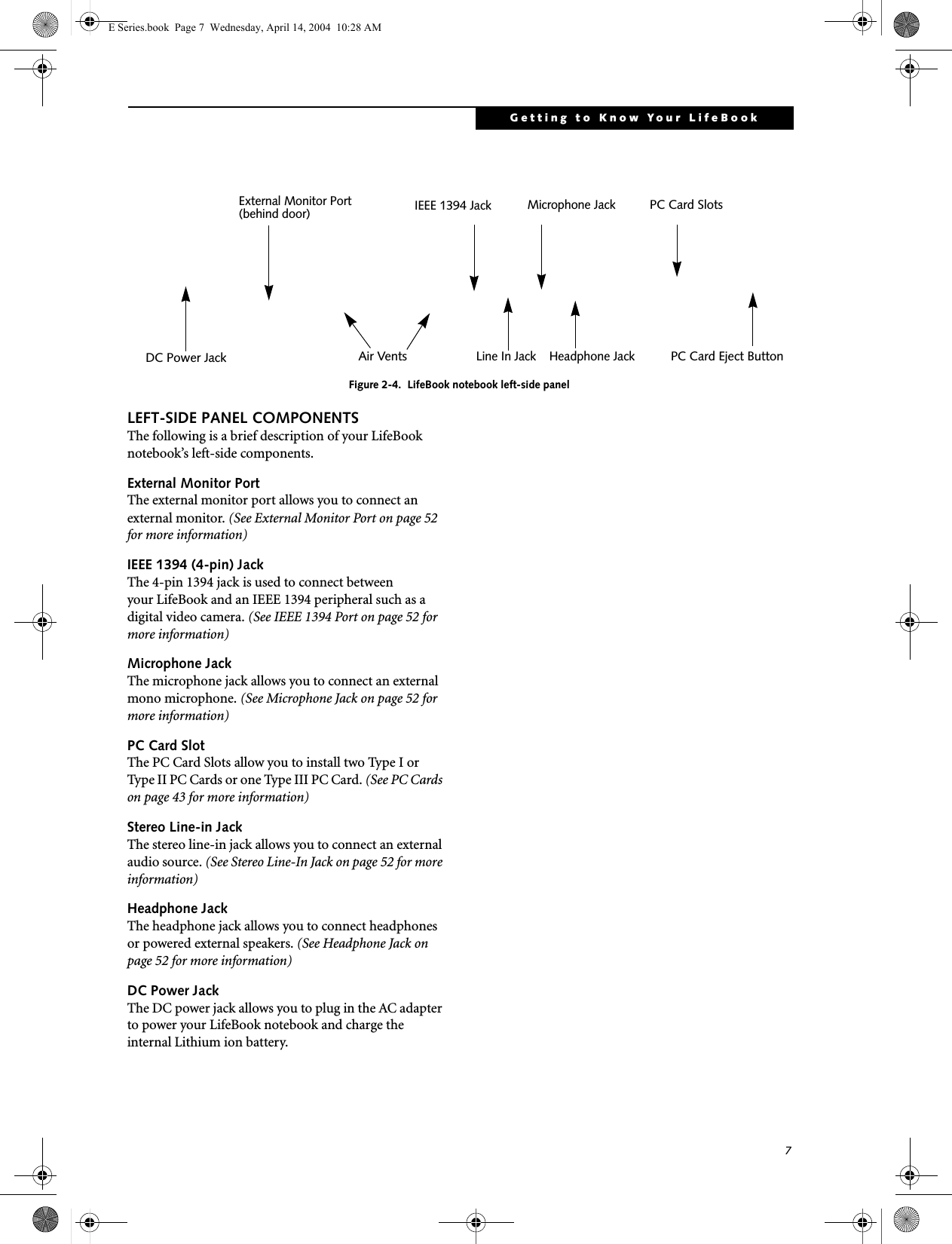 7Getting to Know Your LifeBookFigure 2-4.  LifeBook notebook left-side panelLEFT-SIDE PANEL COMPONENTSThe following is a brief description of your LifeBook notebook&rsquo;s left-side components. External Monitor PortThe external monitor port allows you to connect an external monitor. (See External Monitor Port on page 52 for more information)IEEE 1394 (4-pin) JackThe 4-pin 1394 jack is used to connect between your LifeBook and an IEEE 1394 peripheral such as a digital video camera. (See IEEE 1394 Port on page 52 for more information)Microphone JackThe microphone jack allows you to connect an external mono microphone. (See Microphone Jack on page 52 for more information)PC Card SlotThe PC Card Slots allow you to install two Type I or Type II PC Cards or one Type III PC Card. (See PC Cards on page 43 for more information)Stereo Line-in JackThe stereo line-in jack allows you to connect an external audio source. (See Stereo Line-In Jack on page 52 for more information)Headphone JackThe headphone jack allows you to connect headphones or powered external speakers. (See Headphone Jack on page 52 for more information)DC Power JackThe DC power jack allows you to plug in the AC adapter to power your LifeBook notebook and charge the internal Lithium ion battery.PC Card Eject ButtonPC Card SlotsAir VentsHeadphone JackMicrophone JackLine In JackIEEE 1394 JackExternal Monitor Port(behind door)DC Power JackE Series.book  Page 7  Wednesday, April 14, 2004  10:28 AM