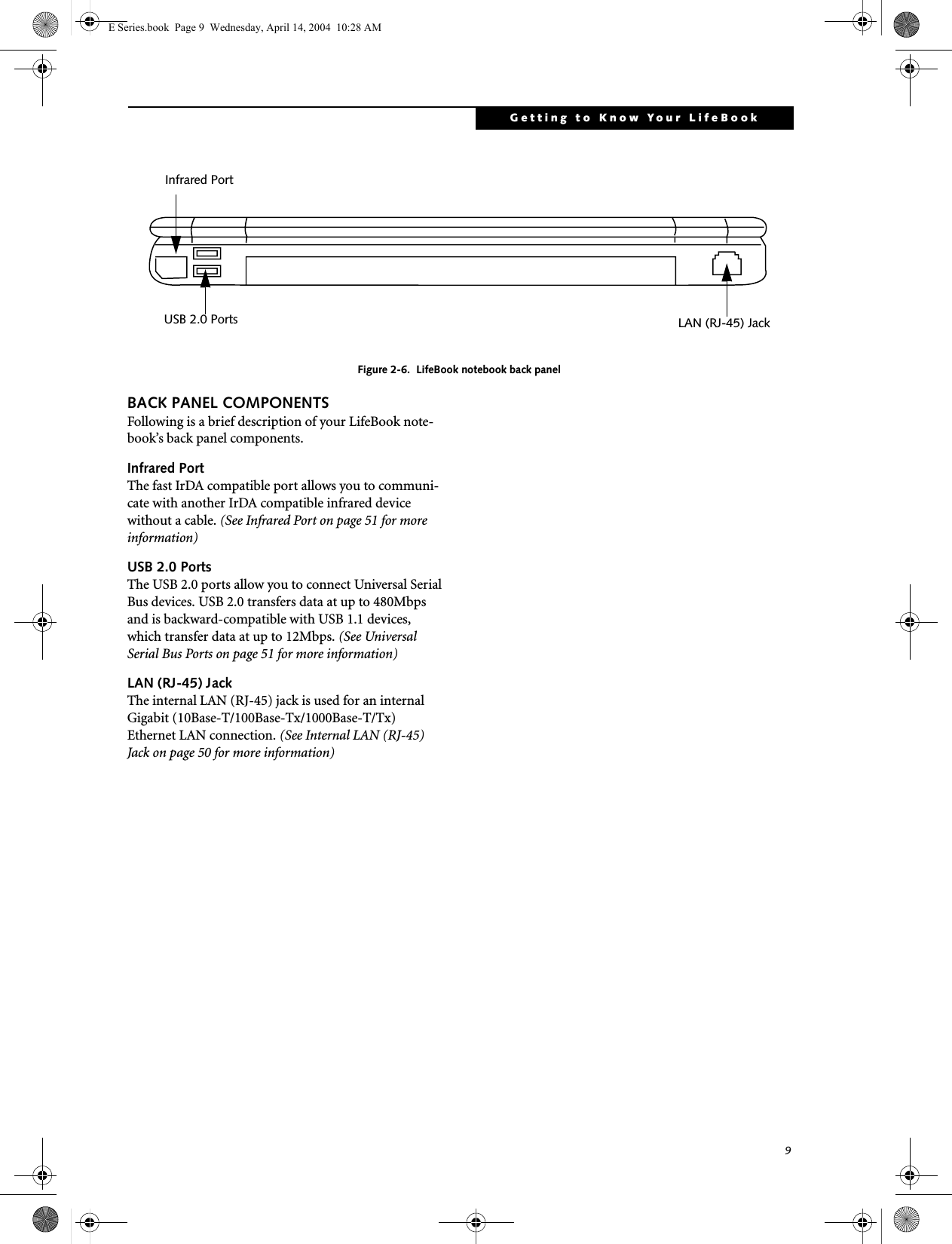 9Getting to Know Your LifeBookFigure 2-6.  LifeBook notebook back panelBACK PANEL COMPONENTSFollowing is a brief description of your LifeBook note-book&rsquo;s back panel components. Infrared PortThe fast IrDA compatible port allows you to communi-cate with another IrDA compatible infrared device without a cable. (See Infrared Port on page 51 for more information)USB 2.0 PortsThe USB 2.0 ports allow you to connect Universal Serial Bus devices. USB 2.0 transfers data at up to 480Mbps and is backward-compatible with USB 1.1 devices, which transfer data at up to 12Mbps. (See Universal Serial Bus Ports on page 51 for more information)LAN (RJ-45) Jack The internal LAN (RJ-45) jack is used for an internal Gigabit (10Base-T/100Base-Tx/1000Base-T/Tx) Ethernet LAN connection. (See Internal LAN (RJ-45) Jack on page 50 for more information)Infrared PortLAN (RJ-45) JackUSB 2.0 PortsE Series.book  Page 9  Wednesday, April 14, 2004  10:28 AM
