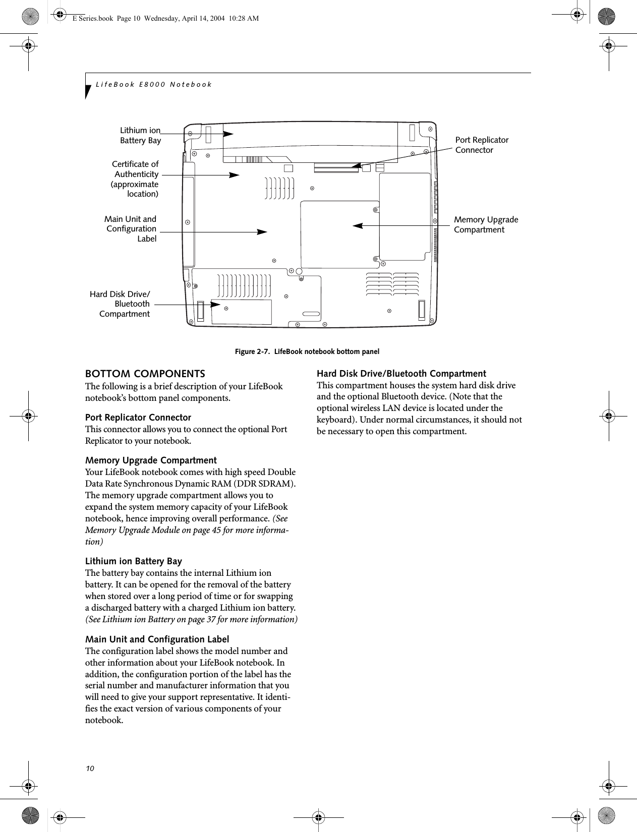 10LifeBook E8000 NotebookFigure 2-7.  LifeBook notebook bottom panelBOTTOM COMPONENTSThe following is a brief description of your LifeBook notebook&rsquo;s bottom panel components. Port Replicator ConnectorThis connector allows you to connect the optional Port Replicator to your notebook. Memory Upgrade CompartmentYour LifeBook notebook comes with high speed Double Data Rate Synchronous Dynamic RAM (DDR SDRAM). The memory upgrade compartment allows you to expand the system memory capacity of your LifeBook notebook, hence improving overall performance. (See Memory Upgrade Module on page 45 for more informa-tion)Lithium ion Battery BayThe battery bay contains the internal Lithium ion battery. It can be opened for the removal of the battery when stored over a long period of time or for swapping a discharged battery with a charged Lithium ion battery. (See Lithium ion Battery on page 37 for more information)Main Unit and Configuration LabelThe configuration label shows the model number and other information about your LifeBook notebook. In addition, the configuration portion of the label has the serial number and manufacturer information that you will need to give your support representative. It identi-fies the exact version of various components of your notebook. Hard Disk Drive/Bluetooth CompartmentThis compartment houses the system hard disk drive and the optional Bluetooth device. (Note that the optional wireless LAN device is located under the keyboard). Under normal circumstances, it should not be necessary to open this compartment.Memory UpgradeLithium ionMain Unit andHard Disk Drive/Certificate ofPort ReplicatorConnector CompartmentConfigurationLabelAuthenticity(approximatelocation)Battery BayBluetoothCompartmentE Series.book  Page 10  Wednesday, April 14, 2004  10:28 AM