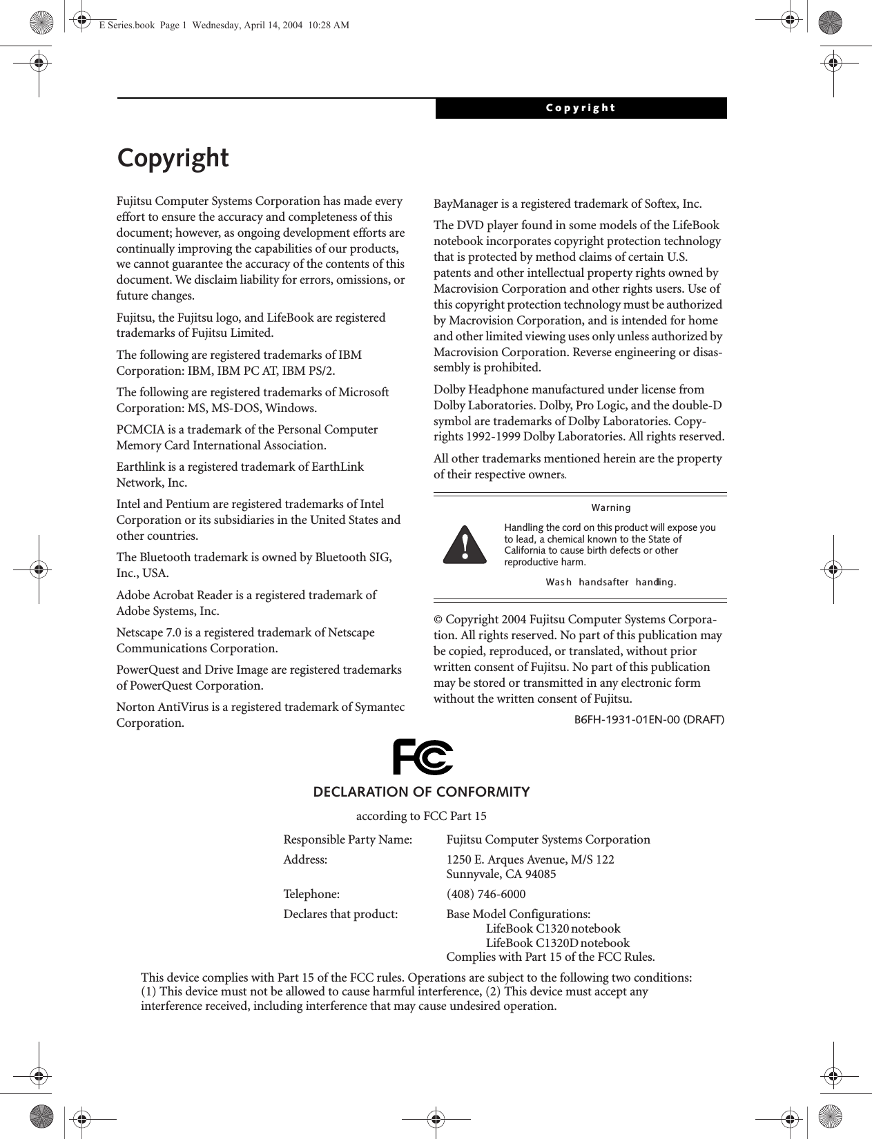 CopyrightCopyrightFujitsu Computer Systems Corporation has made every effort to ensure the accuracy and completeness of this document; however, as ongoing development efforts are continually improving the capabilities of our products, we cannot guarantee the accuracy of the contents of this document. We disclaim liability for errors, omissions, or future changes.Fujitsu, the Fujitsu logo, and LifeBook are registered trademarks of Fujitsu Limited.The following are registered trademarks of IBM Corporation: IBM, IBM PC AT, IBM PS/2. The following are registered trademarks of Microsoft Corporation: MS, MS-DOS, Windows.PCMCIA is a trademark of the Personal Computer Memory Card International Association.Earthlink is a registered trademark of EarthLink Network, Inc. Intel and Pentium are registered trademarks of Intel Corporation or its subsidiaries in the United States and other countries.The Bluetooth trademark is owned by Bluetooth SIG, Inc., USA.Adobe Acrobat Reader is a registered trademark of Adobe Systems, Inc.Netscape 7.0 is a registered trademark of Netscape Communications Corporation.PowerQuest and Drive Image are registered trademarks of PowerQuest Corporation.Norton AntiVirus is a registered trademark of Symantec Corporation.BayManager is a registered trademark of Softex, Inc.The DVD player found in some models of the LifeBook notebook incorporates copyright protection technology that is protected by method claims of certain U.S. patents and other intellectual property rights owned by Macrovision Corporation and other rights users. Use of this copyright protection technology must be authorized by Macrovision Corporation, and is intended for home and other limited viewing uses only unless authorized by Macrovision Corporation. Reverse engineering or disas-sembly is prohibited.Dolby Headphone manufactured under license from Dolby Laboratories. Dolby, Pro Logic, and the double-D symbol are trademarks of Dolby Laboratories. Copy-rights 1992-1999 Dolby Laboratories. All rights reserved.All other trademarks mentioned herein are the property of their respective owners.&copy; Copyright 2004 Fujitsu Computer Systems Corpora-tion. All rights reserved. No part of this publication may be copied, reproduced, or translated, without prior written consent of Fujitsu. No part of this publication may be stored or transmitted in any electronic form without the written consent of Fujitsu.B6FH-1931-01EN-00 (DRAFT)WarningHandling the cord on this product will expose you to lead, a chemical known to the State of California to cause birth defects or other reproductive harm. Was h  hands  after  handling.DECLARATION OF CONFORMITYaccording to FCC Part 15Responsible Party Name: Fujitsu Computer Systems CorporationAddress:  1250 E. Arques Avenue, M/S 122Sunnyvale, CA 94085Telephone: (408) 746-6000Declares that product: Base Model Configurations:LifeBook C1320 notebookLifeBook C1320D notebookComplies with Part 15 of the FCC Rules.This device complies with Part 15 of the FCC rules. Operations are subject to the following two conditions:(1) This device must not be allowed to cause harmful interference, (2) This device must accept anyinterference received, including interference that may cause undesired operation.E Series.book  Page 1  Wednesday, April 14, 2004  10:28 AM