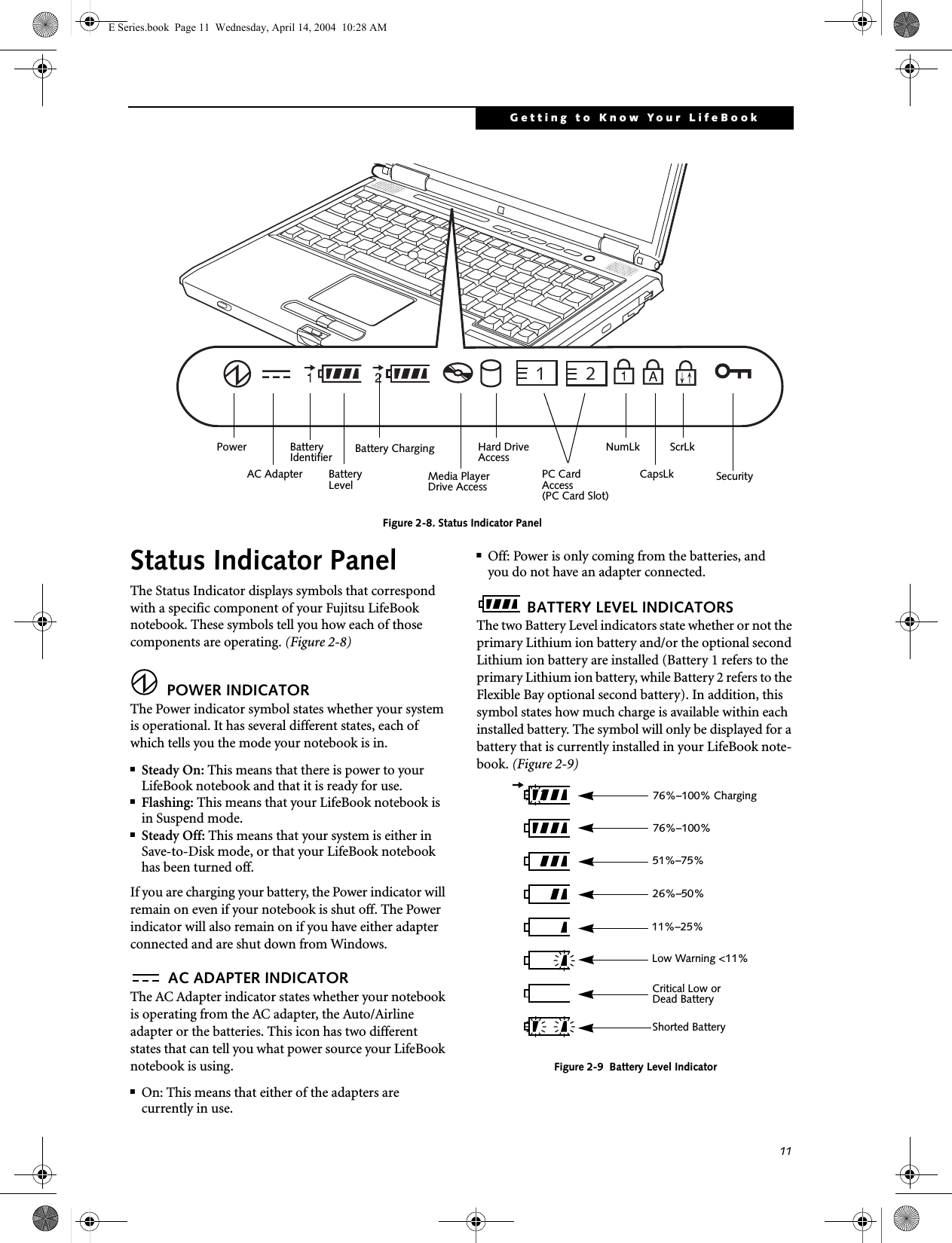 11Getting to Know Your LifeBookFigure 2-8. Status Indicator PanelStatus Indicator PanelThe Status Indicator displays symbols that correspond with a specific component of your Fujitsu LifeBook notebook. These symbols tell you how each of those components are operating. (Figure 2-8) POWER INDICATORThe Power indicator symbol states whether your system is operational. It has several different states, each of which tells you the mode your notebook is in.■Steady On: This means that there is power to your LifeBook notebook and that it is ready for use.■Flashing: This means that your LifeBook notebook is in Suspend mode.■Steady Off: This means that your system is either in Save-to-Disk mode, or that your LifeBook notebook has been turned off.If you are charging your battery, the Power indicator will remain on even if your notebook is shut off. The Power indicator will also remain on if you have either adapter connected and are shut down from Windows. AC ADAPTER INDICATORThe AC Adapter indicator states whether your notebook is operating from the AC adapter, the Auto/Airline adapter or the batteries. This icon has two different states that can tell you what power source your LifeBook notebook is using.■On: This means that either of the adapters are currently in use.■Off: Power is only coming from the batteries, andyou do not have an adapter connected. BATTERY LEVEL INDICATORSThe two Battery Level indicators state whether or not the primary Lithium ion battery and/or the optional second Lithium ion battery are installed (Battery 1 refers to the primary Lithium ion battery, while Battery 2 refers to the Flexible Bay optional second battery). In addition, this symbol states how much charge is available within each installed battery. The symbol will only be displayed for a battery that is currently installed in your LifeBook note-book. (Figure 2-9)Figure 2-9  Battery Level Indicator21Power AC Adapter BatteryBatteryIdentifierLevel Media Player Drive AccessHard DriveAccessBattery ChargingPC CardAccessNumLkCapsLkScrLk(PC Card Slot)Security 76%&ndash;100% Charging76%&ndash;100%51%&ndash;75%26%&ndash;50%11%&ndash;25%Low Warning <11%Critical Low or Dead BatteryShorted BatteryE Series.book  Page 11  Wednesday, April 14, 2004  10:28 AM