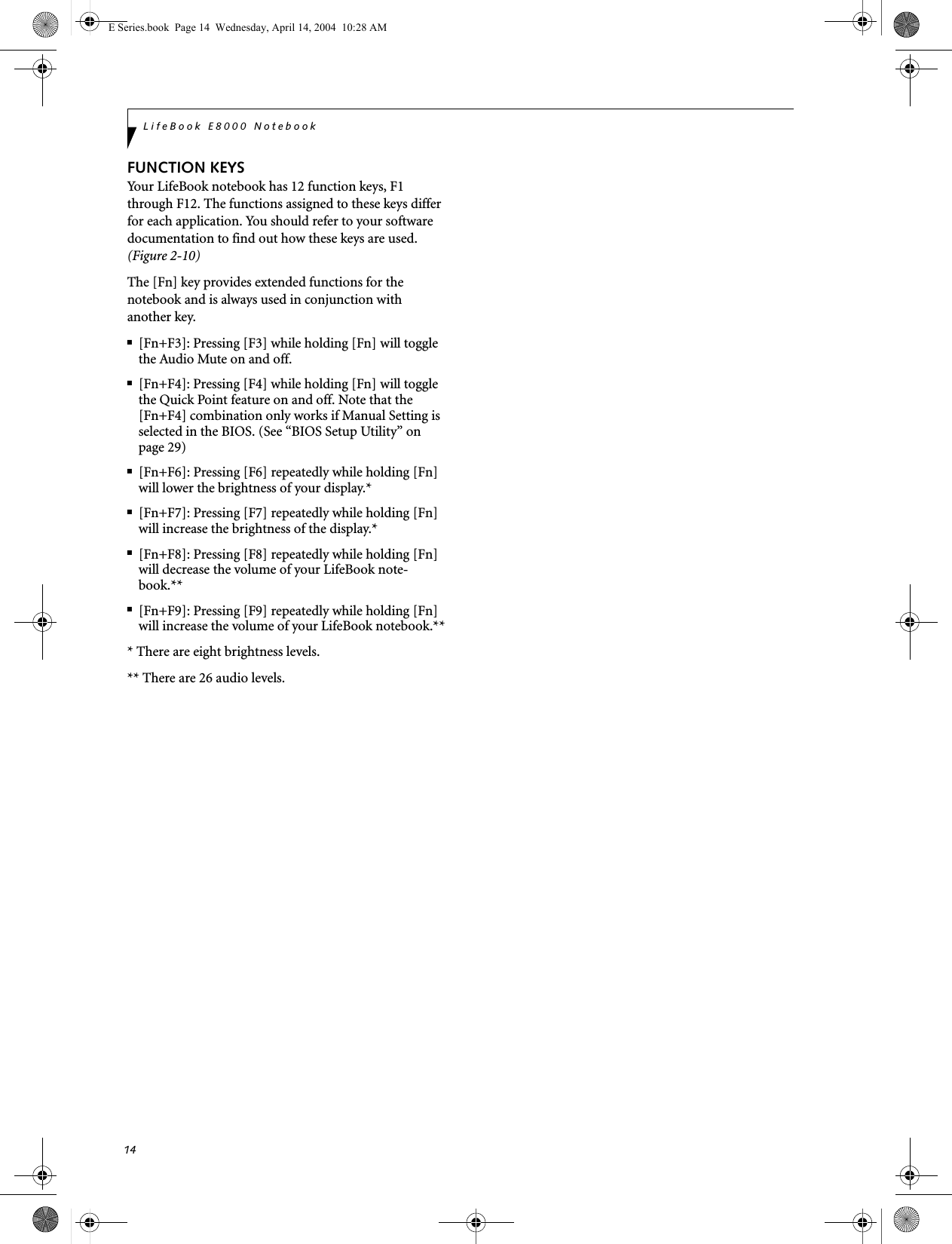 14LifeBook E8000 NotebookFUNCTION KEYSYour LifeBook notebook has 12 function keys, F1 through F12. The functions assigned to these keys differ for each application. You should refer to your software documentation to find out how these keys are used. (Figure 2-10)The [Fn] key provides extended functions for thenotebook and is always used in conjunction with another key. ■[Fn+F3]: Pressing [F3] while holding [Fn] will toggle the Audio Mute on and off.■[Fn+F4]: Pressing [F4] while holding [Fn] will toggle the Quick Point feature on and off. Note that the [Fn+F4] combination only works if Manual Setting is selected in the BIOS. (See &ldquo;BIOS Setup Utility&rdquo; on page 29)■[Fn+F6]: Pressing [F6] repeatedly while holding [Fn] will lower the brightness of your display.*■[Fn+F7]: Pressing [F7] repeatedly while holding [Fn] will increase the brightness of the display.*■[Fn+F8]: Pressing [F8] repeatedly while holding [Fn] will decrease the volume of your LifeBook note-book.**■[Fn+F9]: Pressing [F9] repeatedly while holding [Fn] will increase the volume of your LifeBook notebook.*** There are eight brightness levels.** There are 26 audio levels.E Series.book  Page 14  Wednesday, April 14, 2004  10:28 AM