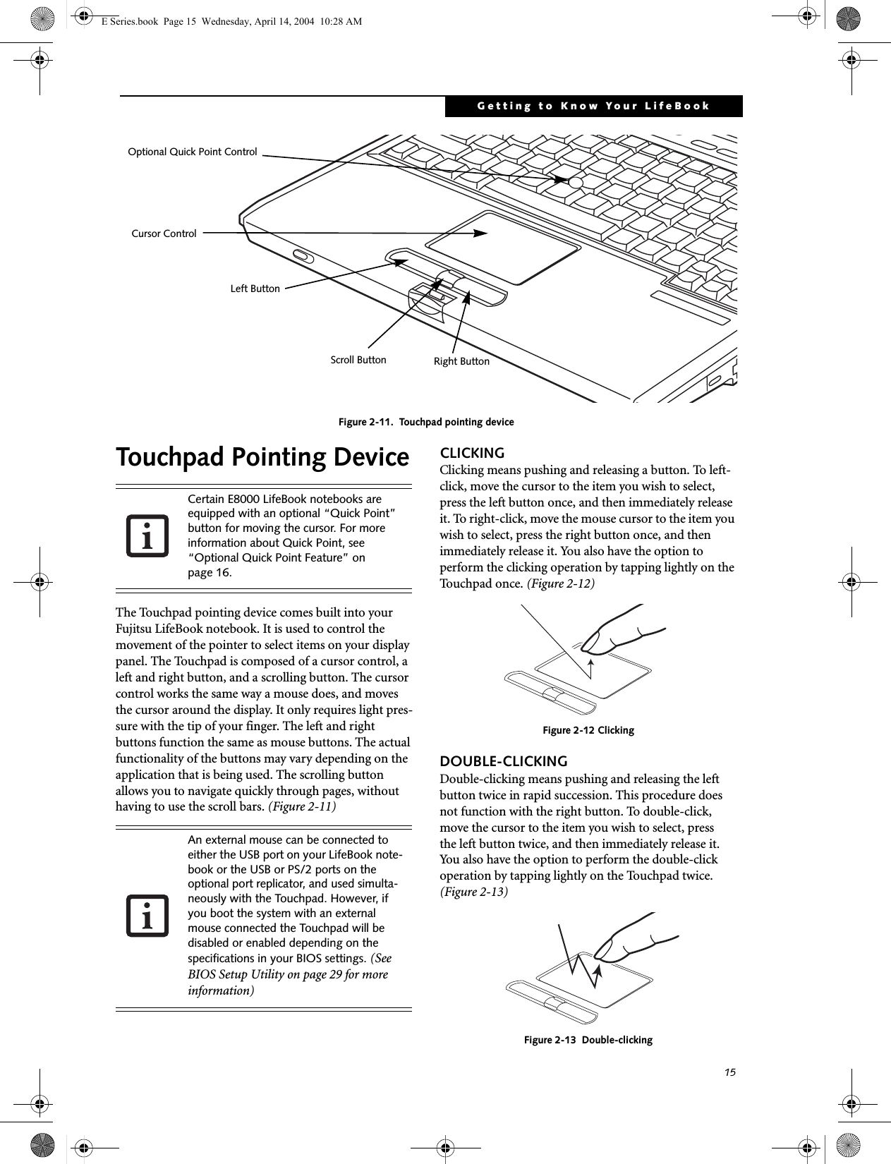 15Getting to Know Your LifeBookFigure 2-11.  Touchpad pointing deviceTouchpad Pointing DeviceThe Touchpad pointing device comes built into your Fujitsu LifeBook notebook. It is used to control the movement of the pointer to select items on your display panel. The Touchpad is composed of a cursor control, a left and right button, and a scrolling button. The cursor control works the same way a mouse does, and moves the cursor around the display. It only requires light pres-sure with the tip of your finger. The left and right buttons function the same as mouse buttons. The actual functionality of the buttons may vary depending on the application that is being used. The scrolling button allows you to navigate quickly through pages, without having to use the scroll bars. (Figure 2-11)CLICKINGClicking means pushing and releasing a button. To left-click, move the cursor to the item you wish to select, press the left button once, and then immediately release it. To right-click, move the mouse cursor to the item you wish to select, press the right button once, and then immediately release it. You also have the option to perform the clicking operation by tapping lightly on the Touchpad once. (Figure 2-12)Figure 2-12 ClickingDOUBLE-CLICKINGDouble-clicking means pushing and releasing the left button twice in rapid succession. This procedure does not function with the right button. To double-click, move the cursor to the item you wish to select, pressthe left button twice, and then immediately release it. You also have the option to perform the double-click operation by tapping lightly on the Touchpad twice. (Figure 2-13)Figure 2-13  Double-clickingCursor ControlLeft ButtonRight ButtonScroll ButtonOptional Quick Point ControlCertain E8000 LifeBook notebooks are equipped with an optional &ldquo;Quick Point&rdquo; button for moving the cursor. For more information about Quick Point, see &ldquo;Optional Quick Point Feature&rdquo; on page 16.An external mouse can be connected to either the USB port on your LifeBook note-book or the USB or PS/2 ports on the optional port replicator, and used simulta-neously with the Touchpad. However, if you boot the system with an external mouse connected the Touchpad will be disabled or enabled depending on the specifications in your BIOS settings. (See BIOS Setup Utility on page 29 for more information)E Series.book  Page 15  Wednesday, April 14, 2004  10:28 AM