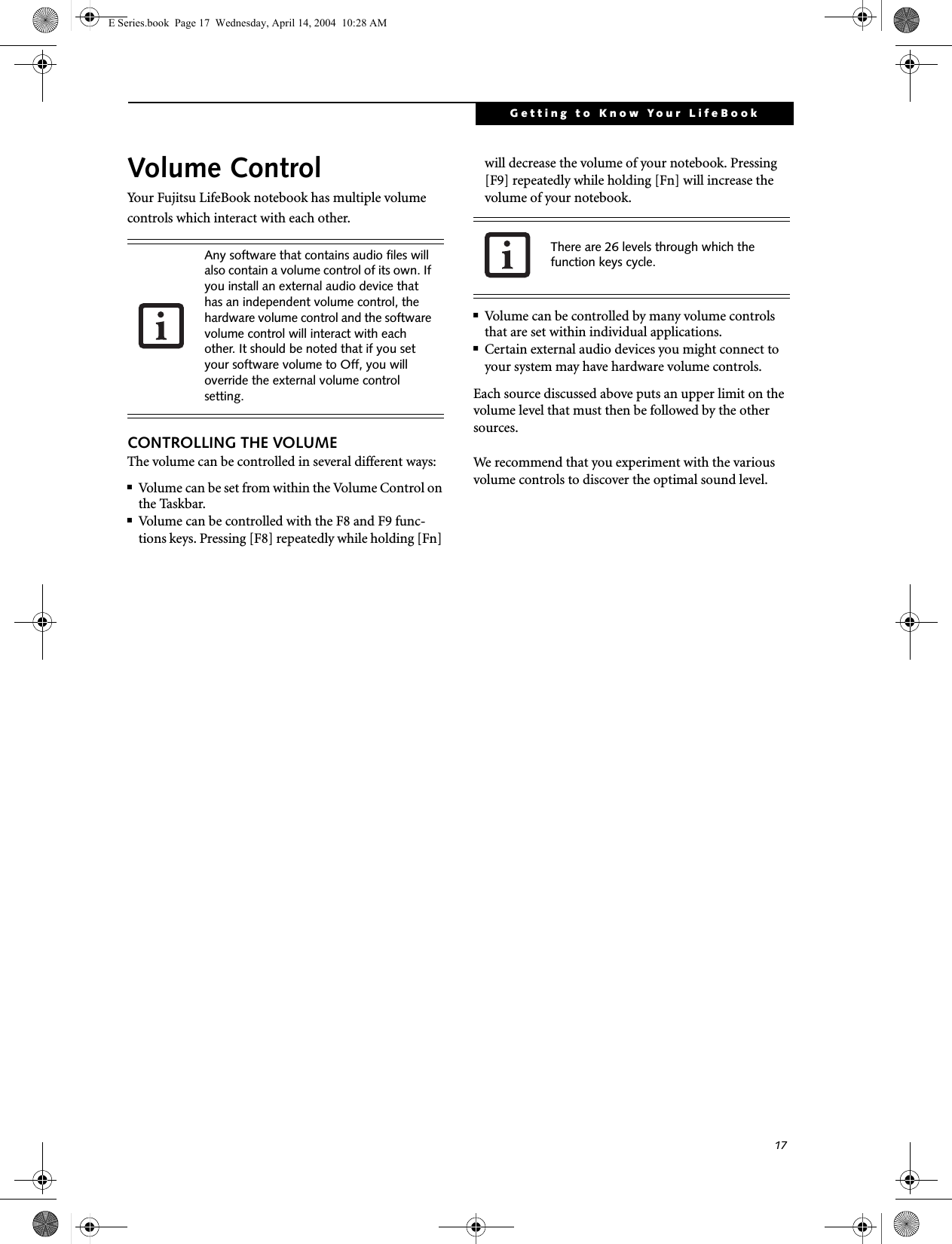 17Getting to Know Your LifeBookVolume ControlYour Fujitsu LifeBook notebook has multiple volume controls which interact with each other. CONTROLLING THE VOLUMEThe volume can be controlled in several different ways:■Volume can be set from within the Volume Control on the Taskbar.■Volume can be controlled with the F8 and F9 func-tions keys. Pressing [F8] repeatedly while holding [Fn] will decrease the volume of your notebook. Pressing [F9] repeatedly while holding [Fn] will increase the volume of your notebook.■Volume can be controlled by many volume controls that are set within individual applications.■Certain external audio devices you might connect to your system may have hardware volume controls.Each source discussed above puts an upper limit on the volume level that must then be followed by the other sources. We recommend that you experiment with the various volume controls to discover the optimal sound level.Any software that contains audio files will also contain a volume control of its own. If you install an external audio device that has an independent volume control, the hardware volume control and the software volume control will interact with each other. It should be noted that if you set your software volume to Off, you will override the external volume control setting. There are 26 levels through which the function keys cycle. E Series.book  Page 17  Wednesday, April 14, 2004  10:28 AM