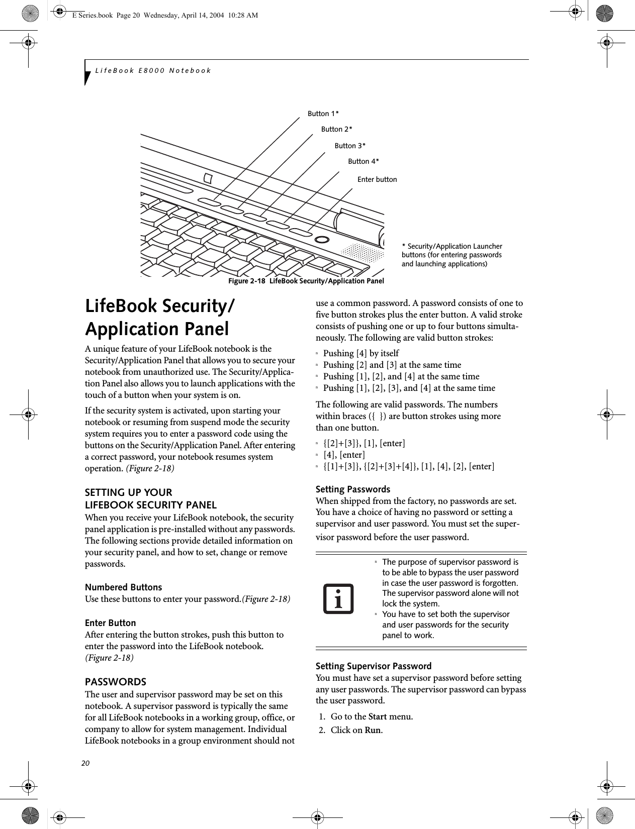 20LifeBook E8000 NotebookFigure 2-18  LifeBook Security/Application Panel LifeBook Security/Application PanelA unique feature of your LifeBook notebook is the Security/Application Panel that allows you to secure your notebook from unauthorized use. The Security/Applica-tion Panel also allows you to launch applications with the touch of a button when your system is on.If the security system is activated, upon starting your notebook or resuming from suspend mode the security system requires you to enter a password code using the buttons on the Security/Application Panel. After entering a correct password, your notebook resumes system operation. (Figure 2-18)SETTING UP YOUR LIFEBOOK SECURITY PANELWhen you receive your LifeBook notebook, the security panel application is pre-installed without any passwords. The following sections provide detailed information on your security panel, and how to set, change or remove passwords.Numbered ButtonsUse these buttons to enter your password.(Figure 2-18)Enter ButtonAfter entering the button strokes, push this button to enter the password into the LifeBook notebook. (Figure 2-18)PASSWORDSThe user and supervisor password may be set on this notebook. A supervisor password is typically the same for all LifeBook notebooks in a working group, office, or company to allow for system management. Individual LifeBook notebooks in a group environment should not use a common password. A password consists of one to five button strokes plus the enter button. A valid stroke consists of pushing one or up to four buttons simulta-neously. The following are valid button strokes: nPushing [4] by itselfnPushing [2] and [3] at the same timenPushing [1], [2], and [4] at the same timenPushing [1], [2], [3], and [4] at the same timeThe following are valid passwords. The numberswithin braces ({  }) are button strokes using morethan one button. n{[2]+[3]}, [1], [enter]n[4], [enter]n{[1]+[3]}, {[2]+[3]+[4]}, [1], [4], [2], [enter]Setting PasswordsWhen shipped from the factory, no passwords are set. You have a choice of having no password or setting a supervisor and user password. You must set the super-visor password before the user password. Setting Supervisor PasswordYou must have set a supervisor password before setting any user passwords. The supervisor password can bypass the user password.1. Go to the Start menu.2. Click on Run.* Security/Application Launcherbuttons (for entering passwordsand launching applications)Enter buttonButton 1*Button 2*Button 3*Button 4*nThe purpose of supervisor password is to be able to bypass the user password in case the user password is forgotten. The supervisor password alone will not lock the system.nYou have to set both the supervisor and user passwords for the security panel to work.E Series.book  Page 20  Wednesday, April 14, 2004  10:28 AM