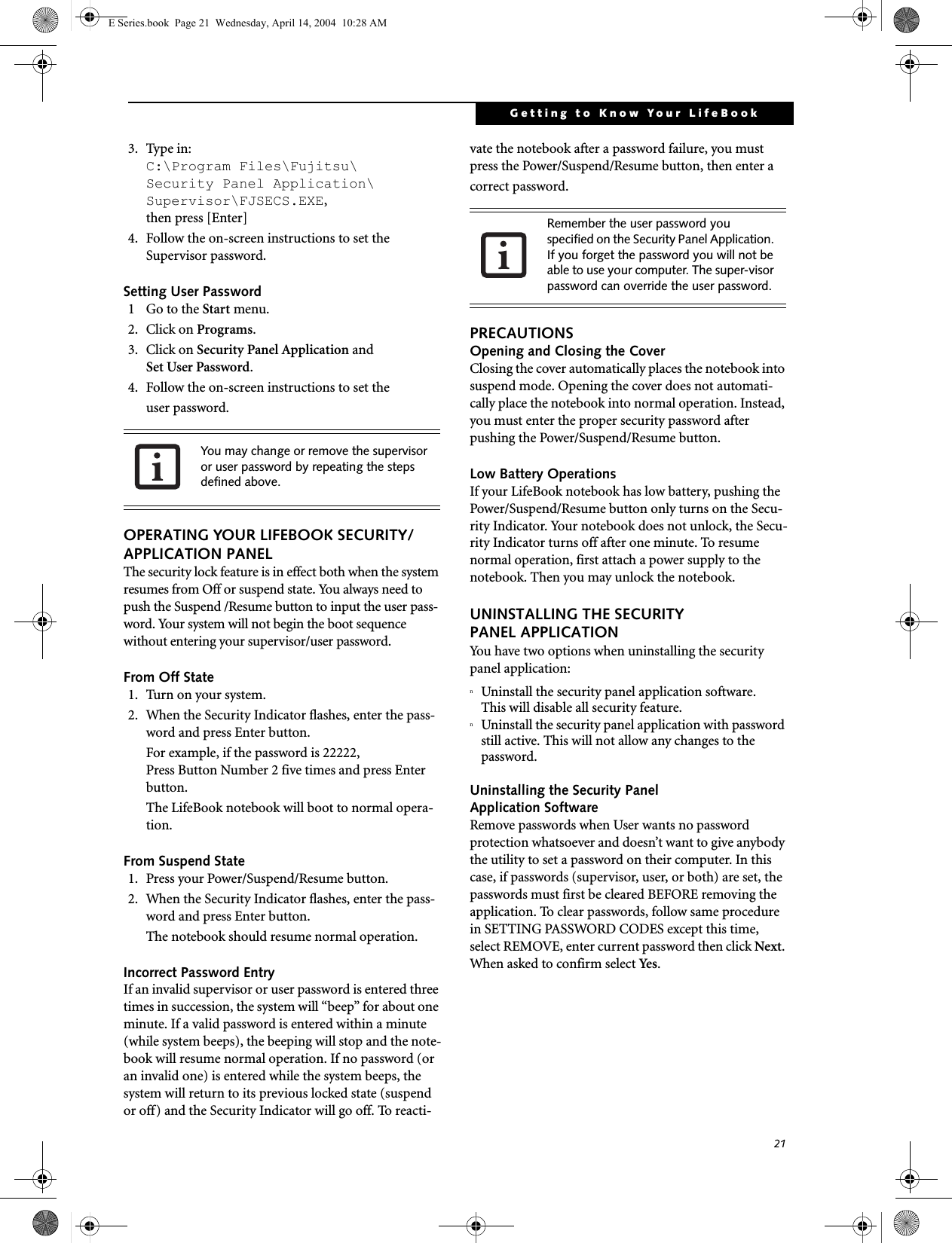 21Getting to Know Your LifeBook3. Type in:C:\Program Files\Fujitsu\Security Panel Application\Supervisor\FJSECS.EXE, then press [Enter]4. Follow the on-screen instructions to set theSupervisor password.Setting User Password1 Go to the Start menu.2. Click on Programs.3. Click on Security Panel Application andSet User Password.4. Follow the on-screen instructions to set theuser password.OPERATING YOUR LIFEBOOK SECURITY/ APPLICATION PANELThe security lock feature is in effect both when the system resumes from Off or suspend state. You always need to push the Suspend /Resume button to input the user pass-word. Your system will not begin the boot sequence without entering your supervisor/user password.From Off State1. Turn on your system.2. When the Security Indicator flashes, enter the pass-word and press Enter button.For example, if the password is 22222,Press Button Number 2 five times and press Enter button.The LifeBook notebook will boot to normal opera-tion.From Suspend State1. Press your Power/Suspend/Resume button.2. When the Security Indicator flashes, enter the pass-word and press Enter button.The notebook should resume normal operation.Incorrect Password EntryIf an invalid supervisor or user password is entered three times in succession, the system will &ldquo;beep&rdquo; for about one minute. If a valid password is entered within a minute (while system beeps), the beeping will stop and the note-book will resume normal operation. If no password (or an invalid one) is entered while the system beeps, the system will return to its previous locked state (suspend or off) and the Security Indicator will go off. To reacti-vate the notebook after a password failure, you must press the Power/Suspend/Resume button, then enter a correct password.PRECAUTIONSOpening and Closing the CoverClosing the cover automatically places the notebook into suspend mode. Opening the cover does not automati-cally place the notebook into normal operation. Instead, you must enter the proper security password after pushing the Power/Suspend/Resume button.Low Battery OperationsIf your LifeBook notebook has low battery, pushing the Power/Suspend/Resume button only turns on the Secu-rity Indicator. Your notebook does not unlock, the Secu-rity Indicator turns off after one minute. To resume normal operation, first attach a power supply to the notebook. Then you may unlock the notebook.UNINSTALLING THE SECURITY PANEL APPLICATIONYou have two options when uninstalling the securitypanel application:nUninstall the security panel application software.This will disable all security feature.nUninstall the security panel application with password still active. This will not allow any changes to the password. Uninstalling the Security Panel Application SoftwareRemove passwords when User wants no password protection whatsoever and doesn&rsquo;t want to give anybody the utility to set a password on their computer. In this case, if passwords (supervisor, user, or both) are set, the passwords must first be cleared BEFORE removing the application. To clear passwords, follow same procedure in SETTING PASSWORD CODES except this time, select REMOVE, enter current password then click Next. When asked to confirm select Yes.You may change or remove the supervisor or user password by repeating the steps defined above.Remember the user password you specified on the Security Panel Application. If you forget the password you will not be able to use your computer. The super-visor password can override the user password.E Series.book  Page 21  Wednesday, April 14, 2004  10:28 AM