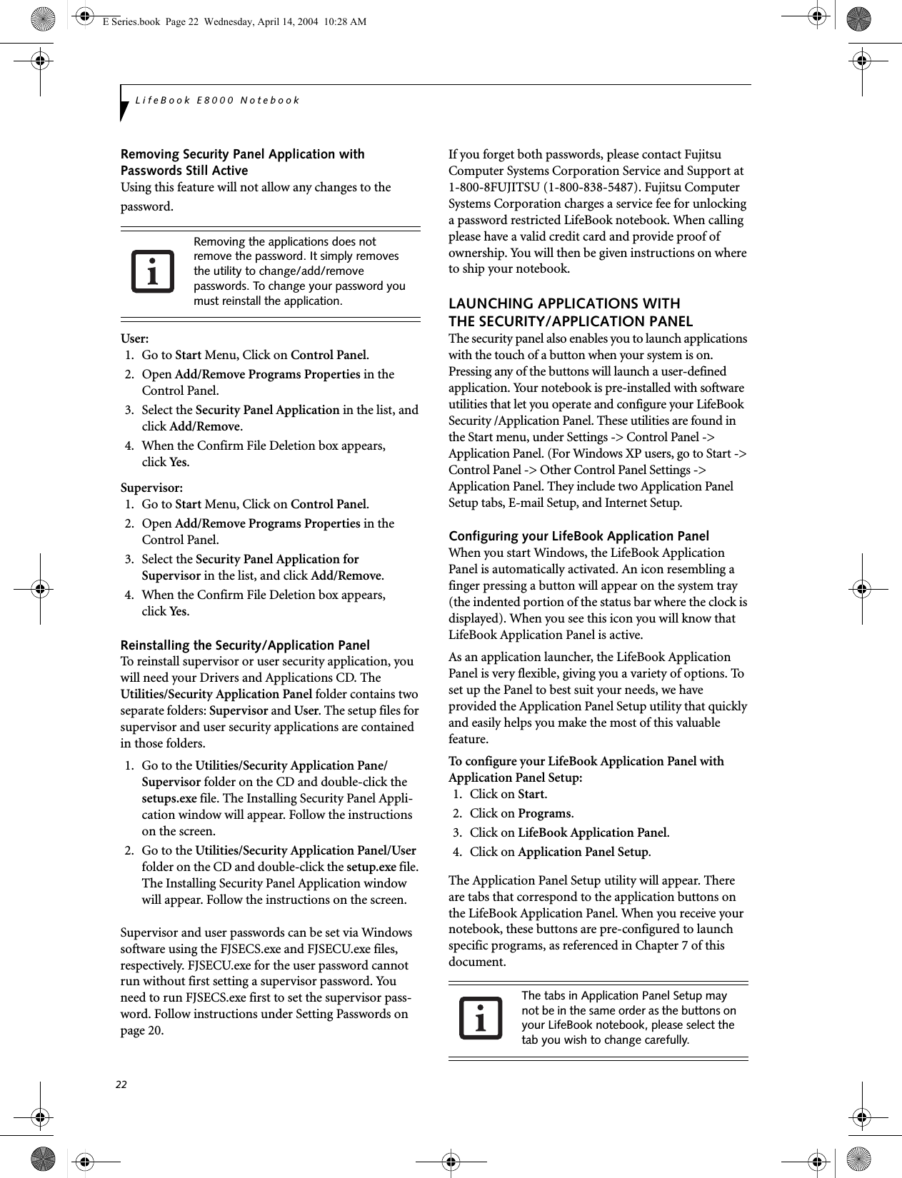 22LifeBook E8000 NotebookRemoving Security Panel Application withPasswords Still ActiveUsing this feature will not allow any changes to the password. User: 1. Go to Start Menu, Click on Control Panel.2. Open Add/Remove Programs Properties in the Control Panel. 3. Select the Security Panel Application in the list, and click Add/Remove. 4.  When the Confirm File Deletion box appears,click Yes.Supervisor:1. Go to Start Menu, Click on Control Panel.2. Open Add/Remove Programs Properties in the Control Panel. 3. Select the Security Panel Application forSupervisor in the list, and click Add/Remove. 4. When the Confirm File Deletion box appears,click Yes.Reinstalling the Security/Application PanelTo reinstall supervisor or user security application, you will need your Drivers and Applications CD. The Utilities/Security Application Panel folder contains two separate folders: Supervisor and User. The setup files for supervisor and user security applications are contained in those folders. 1.  Go to the Utilities/Security Application Pane/Supervisor folder on the CD and double-click the setups.exe file. The Installing Security Panel Appli-cation window will appear. Follow the instructions on the screen.2.  Go to the Utilities/Security Application Panel/User folder on the CD and double-click the setup.exe file. The Installing Security Panel Application window will appear. Follow the instructions on the screen.Supervisor and user passwords can be set via Windows software using the FJSECS.exe and FJSECU.exe files, respectively. FJSECU.exe for the user password cannot run without first setting a supervisor password. You need to run FJSECS.exe first to set the supervisor pass-word. Follow instructions under Setting Passwords on page 20.If you forget both passwords, please contact Fujitsu Computer Systems Corporation Service and Support at 1-800-8FUJITSU (1-800-838-5487). Fujitsu Computer Systems Corporation charges a service fee for unlocking a password restricted LifeBook notebook. When calling please have a valid credit card and provide proof of ownership. You will then be given instructions on where to ship your notebook. LAUNCHING APPLICATIONS WITHTHE SECURITY/APPLICATION PANELThe security panel also enables you to launch applications with the touch of a button when your system is on. Pressing any of the buttons will launch a user-defined application. Your notebook is pre-installed with software utilities that let you operate and configure your LifeBook Security /Application Panel. These utilities are found in the Start menu, under Settings -> Control Panel -> Application Panel. (For Windows XP users, go to Start -> Control Panel -> Other Control Panel Settings -> Application Panel. They include two Application Panel Setup tabs, E-mail Setup, and Internet Setup. Configuring your LifeBook Application Panel When you start Windows, the LifeBook Application Panel is automatically activated. An icon resembling a finger pressing a button will appear on the system tray (the indented portion of the status bar where the clock is displayed). When you see this icon you will know that LifeBook Application Panel is active.As an application launcher, the LifeBook Application Panel is very flexible, giving you a variety of options. To set up the Panel to best suit your needs, we have provided the Application Panel Setup utility that quickly and easily helps you make the most of this valuable feature.To configure your LifeBook Application Panel with Application Panel Setup:1. Click on Start.2. Click on Programs.3. Click on LifeBook Application Panel. 4. Click on Application Panel Setup.The Application Panel Setup utility will appear. There are tabs that correspond to the application buttons on the LifeBook Application Panel. When you receive your notebook, these buttons are pre-configured to launch specific programs, as referenced in Chapter 7 of this document.Removing the applications does not remove the password. It simply removes the utility to change/add/remove passwords. To change your password you must reinstall the application.The tabs in Application Panel Setup may not be in the same order as the buttons on your LifeBook notebook, please select the tab you wish to change carefully.E Series.book  Page 22  Wednesday, April 14, 2004  10:28 AM