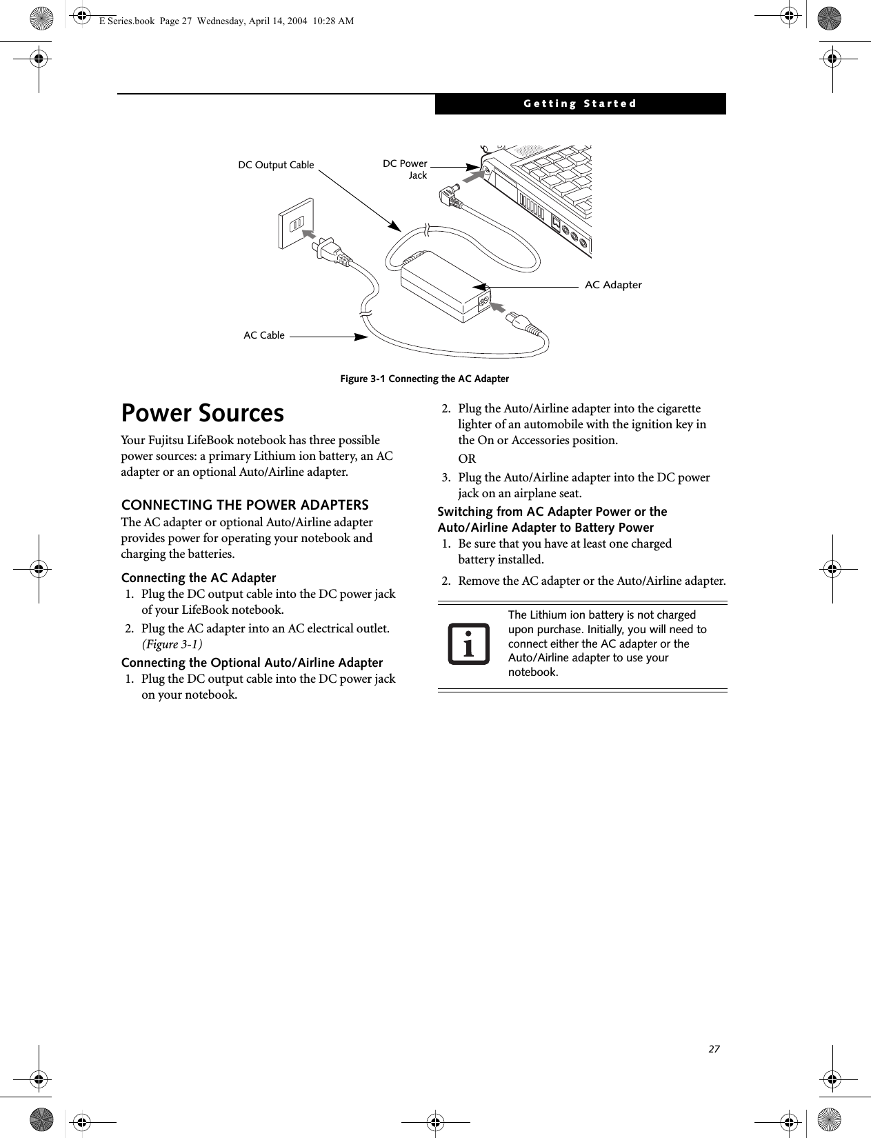 27Getting StartedFigure 3-1 Connecting the AC AdapterPower SourcesYour Fujitsu LifeBook notebook has three possible power sources: a primary Lithium ion battery, an AC adapter or an optional Auto/Airline adapter.CONNECTING THE POWER ADAPTERSThe AC adapter or optional Auto/Airline adapter provides power for operating your notebook and charging the batteries. Connecting the AC Adapter1. Plug the DC output cable into the DC power jackof your LifeBook notebook.2. Plug the AC adapter into an AC electrical outlet. (Figure 3-1)Connecting the Optional Auto/Airline Adapter1. Plug the DC output cable into the DC power jackon your notebook.2. Plug the Auto/Airline adapter into the cigarette lighter of an automobile with the ignition key inthe On or Accessories position.OR3. Plug the Auto/Airline adapter into the DC power jack on an airplane seat.Switching from AC Adapter Power or theAuto/Airline Adapter to Battery Power1. Be sure that you have at least one chargedbattery installed.2. Remove the AC adapter or the Auto/Airline adapter.DC PowerDC Output CableAC AdapterAC CableJackThe Lithium ion battery is not charged upon purchase. Initially, you will need to connect either the AC adapter or the Auto/Airline adapter to use your notebook.E Series.book  Page 27  Wednesday, April 14, 2004  10:28 AM