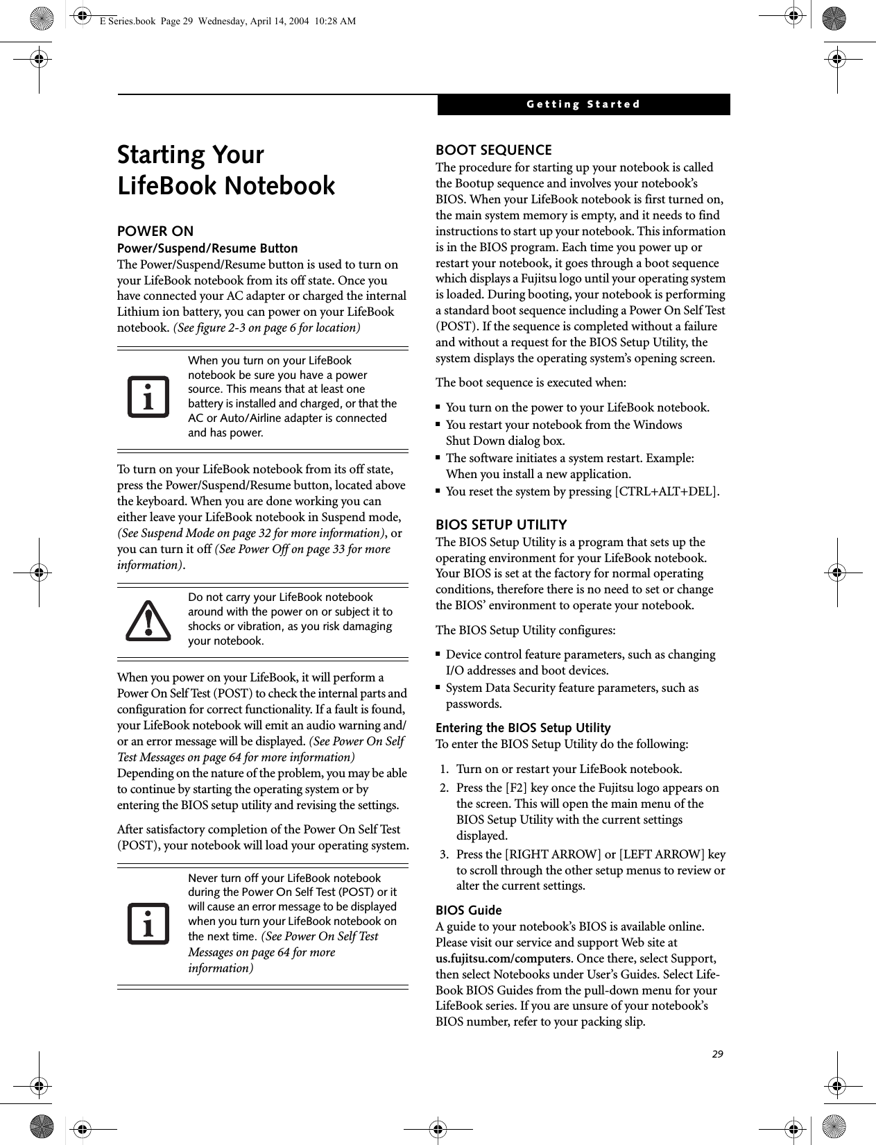29Getting StartedStarting Your LifeBook NotebookPOWER ONPower/Suspend/Resume ButtonThe Power/Suspend/Resume button is used to turn on your LifeBook notebook from its off state. Once you have connected your AC adapter or charged the internal Lithium ion battery, you can power on your LifeBook notebook. (See figure 2-3 on page 6 for location)To turn on your LifeBook notebook from its off state, press the Power/Suspend/Resume button, located above the keyboard. When you are done working you can either leave your LifeBook notebook in Suspend mode, (See Suspend Mode on page 32 for more information), or you can turn it off (See Power Off on page 33 for more information). When you power on your LifeBook, it will perform a Power On Self Test (POST) to check the internal parts and configuration for correct functionality. If a fault is found, your LifeBook notebook will emit an audio warning and/or an error message will be displayed. (See Power On Self Test Messages on page 64 for more information) Depending on the nature of the problem, you may be able to continue by starting the operating system or by entering the BIOS setup utility and revising the settings.After satisfactory completion of the Power On Self Test (POST), your notebook will load your operating system.BOOT SEQUENCEThe procedure for starting up your notebook is called the Bootup sequence and involves your notebook&rsquo;s BIOS. When your LifeBook notebook is first turned on, the main system memory is empty, and it needs to find instructions to start up your notebook. This information is in the BIOS program. Each time you power up or restart your notebook, it goes through a boot sequence which displays a Fujitsu logo until your operating system is loaded. During booting, your notebook is performing a standard boot sequence including a Power On Self Test (POST). If the sequence is completed without a failure and without a request for the BIOS Setup Utility, the system displays the operating system&rsquo;s opening screen.The boot sequence is executed when:■You turn on the power to your LifeBook notebook.■You restart your notebook from the WindowsShut Down dialog box.■The software initiates a system restart. Example:When you install a new application.■You reset the system by pressing [CTRL+ALT+DEL]. BIOS SETUP UTILITYThe BIOS Setup Utility is a program that sets up the operating environment for your LifeBook notebook. Your BIOS is set at the factory for normal operating conditions, therefore there is no need to set or change the BIOS&rsquo; environment to operate your notebook.The BIOS Setup Utility configures:■Device control feature parameters, such as changingI/O addresses and boot devices.■System Data Security feature parameters, such as passwords.Entering the BIOS Setup UtilityTo enter the BIOS Setup Utility do the following: 1. Turn on or restart your LifeBook notebook.2. Press the [F2] key once the Fujitsu logo appears on the screen. This will open the main menu of the BIOS Setup Utility with the current settings displayed.3. Press the [RIGHT ARROW] or [LEFT ARROW] key to scroll through the other setup menus to review or alter the current settings.BIOS GuideA guide to your notebook&rsquo;s BIOS is available online. Please visit our service and support Web site at us.fujitsu.com/computers. Once there, select Support, then select Notebooks under User&rsquo;s Guides. Select Life-Book BIOS Guides from the pull-down menu for your LifeBook series. If you are unsure of your notebook&rsquo;s BIOS number, refer to your packing slip.When you turn on your LifeBook notebook be sure you have a power source. This means that at least one battery is installed and charged, or that the AC or Auto/Airline adapter is connected and has power.Do not carry your LifeBook notebook around with the power on or subject it to shocks or vibration, as you risk damaging your notebook.Never turn off your LifeBook notebook during the Power On Self Test (POST) or it will cause an error message to be displayed when you turn your LifeBook notebook on the next time. (See Power On Self Test Messages on page 64 for more information)E Series.book  Page 29  Wednesday, April 14, 2004  10:28 AM