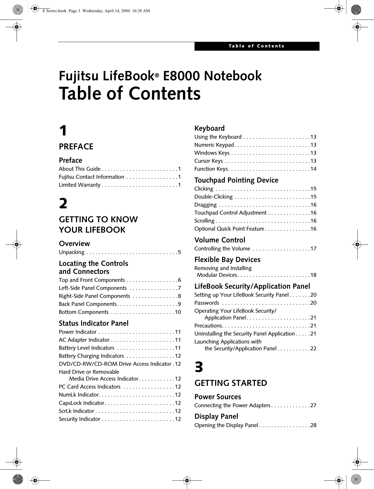 Table of ContentsFujitsu LifeBook&reg; E8000 NotebookTable of Contents1PREFACEPrefaceAbout This Guide . . . . . . . . . . . . . . . . . . . . . . . . .1Fujitsu Contact Information . . . . . . . . . . . . . . . . .1Limited Warranty . . . . . . . . . . . . . . . . . . . . . . . . .12GETTING TO KNOW YOUR LIFEBOOKOverviewUnpacking . . . . . . . . . . . . . . . . . . . . . . . . . . . . . .5Locating the Controlsand ConnectorsTop and Front Components . . . . . . . . . . . . . . . . .6Left-Side Panel Components  . . . . . . . . . . . . . . . .7Right-Side Panel Components  . . . . . . . . . . . . . . .8Back Panel Components. . . . . . . . . . . . . . . . . . . .9Bottom Components  . . . . . . . . . . . . . . . . . . . . .10Status Indicator PanelPower Indicator . . . . . . . . . . . . . . . . . . . . . . . . .11AC Adapter Indicator . . . . . . . . . . . . . . . . . . . . .11Battery Level Indicators  . . . . . . . . . . . . . . . . . . .11Battery Charging Indicators  . . . . . . . . . . . . . . . .12DVD/CD-RW/CD-ROM Drive Access Indicator .12Hard Drive or Removable     Media Drive Access Indicator. . . . . . . . . . . .12PC Card Access Indicators  . . . . . . . . . . . . . . . . .12NumLk Indicator. . . . . . . . . . . . . . . . . . . . . . . . .12CapsLock Indicator. . . . . . . . . . . . . . . . . . . . . . .12ScrLk Indicator . . . . . . . . . . . . . . . . . . . . . . . . . .12Security Indicator . . . . . . . . . . . . . . . . . . . . . . . .12KeyboardUsing the Keyboard . . . . . . . . . . . . . . . . . . . . . .13Numeric Keypad. . . . . . . . . . . . . . . . . . . . . . . . .13Windows Keys . . . . . . . . . . . . . . . . . . . . . . . . . .13Cursor Keys . . . . . . . . . . . . . . . . . . . . . . . . . . . .13Function Keys. . . . . . . . . . . . . . . . . . . . . . . . . . .14Touchpad Pointing DeviceClicking  . . . . . . . . . . . . . . . . . . . . . . . . . . . . . . .15Double-Clicking . . . . . . . . . . . . . . . . . . . . . . . . .15Dragging . . . . . . . . . . . . . . . . . . . . . . . . . . . . . .16Touchpad Control Adjustment . . . . . . . . . . . . . .16Scrolling . . . . . . . . . . . . . . . . . . . . . . . . . . . . . . .16Optional Quick Point Feature. . . . . . . . . . . . . . .16Volume ControlControlling the Volume  . . . . . . . . . . . . . . . . . . .17Flexible Bay DevicesRemoving and Installing Modular Devices. . . . . . . . . . . . . . . . . . . . . . . .18LifeBook Security/Application PanelSetting up Your LifeBook Security Panel . . . . . . .20Passwords  . . . . . . . . . . . . . . . . . . . . . . . . . . . . .20Operating Your LifeBook Security/      Application Panel. . . . . . . . . . . . . . . . . . . . .21Precautions. . . . . . . . . . . . . . . . . . . . . . . . . . . . .21Uninstalling the Security Panel Application . . . . .21Launching Applications with     the Security/Application Panel . . . . . . . . . . .223GETTING STARTEDPower SourcesConnecting the Power Adapters . . . . . . . . . . . . .27Display PanelOpening the Display Panel . . . . . . . . . . . . . . . . .28E Series.book  Page 3  Wednesday, April 14, 2004  10:28 AM