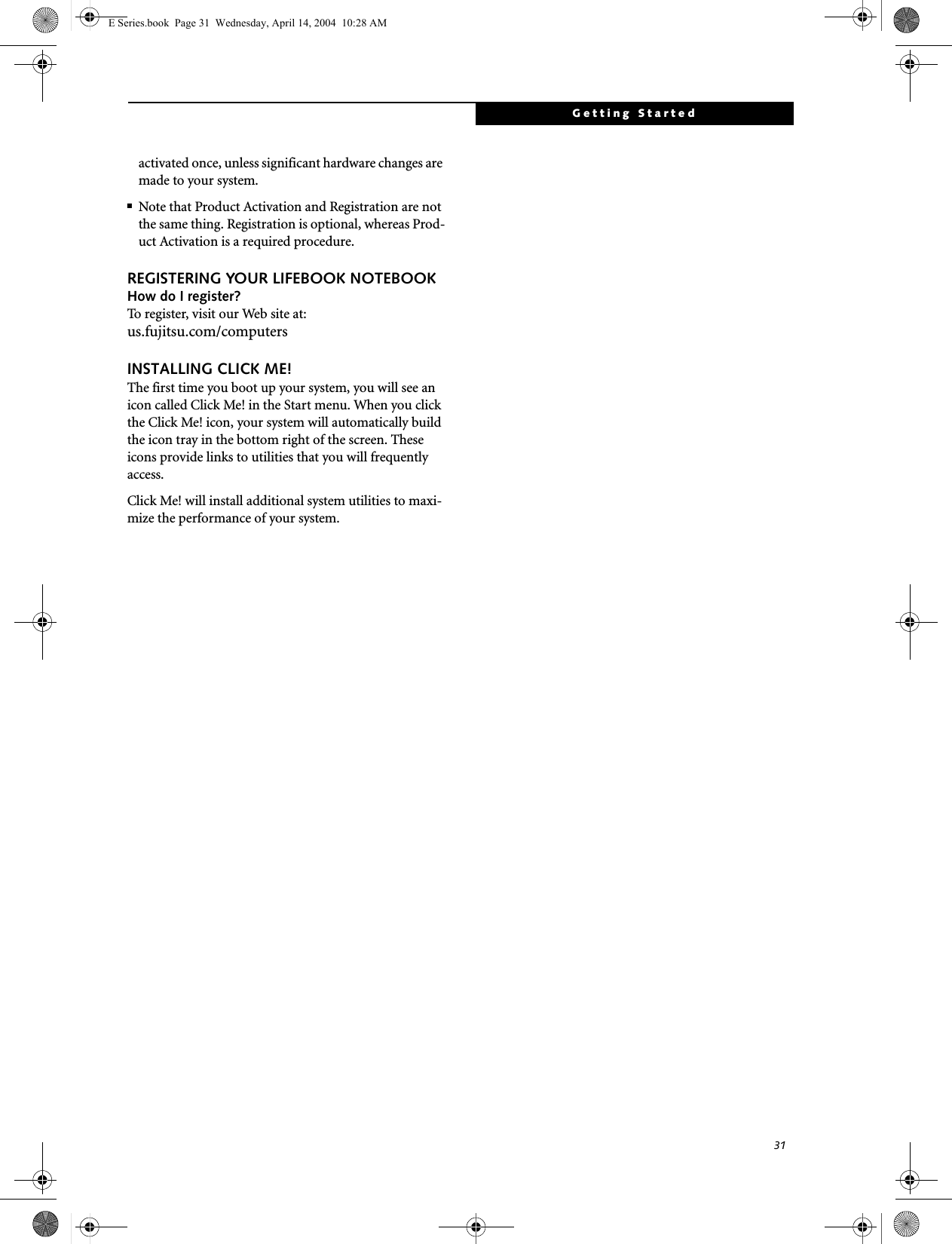 31Getting Startedactivated once, unless significant hardware changes are made to your system.■Note that Product Activation and Registration are not the same thing. Registration is optional, whereas Prod-uct Activation is a required procedure.REGISTERING YOUR LIFEBOOK NOTEBOOKHow do I register?To register, visit our Web site at: us.fujitsu.com/computersINSTALLING CLICK ME! The first time you boot up your system, you will see an icon called Click Me! in the Start menu. When you click the Click Me! icon, your system will automatically build the icon tray in the bottom right of the screen. These icons provide links to utilities that you will frequently access. Click Me! will install additional system utilities to maxi-mize the performance of your system.E Series.book  Page 31  Wednesday, April 14, 2004  10:28 AM