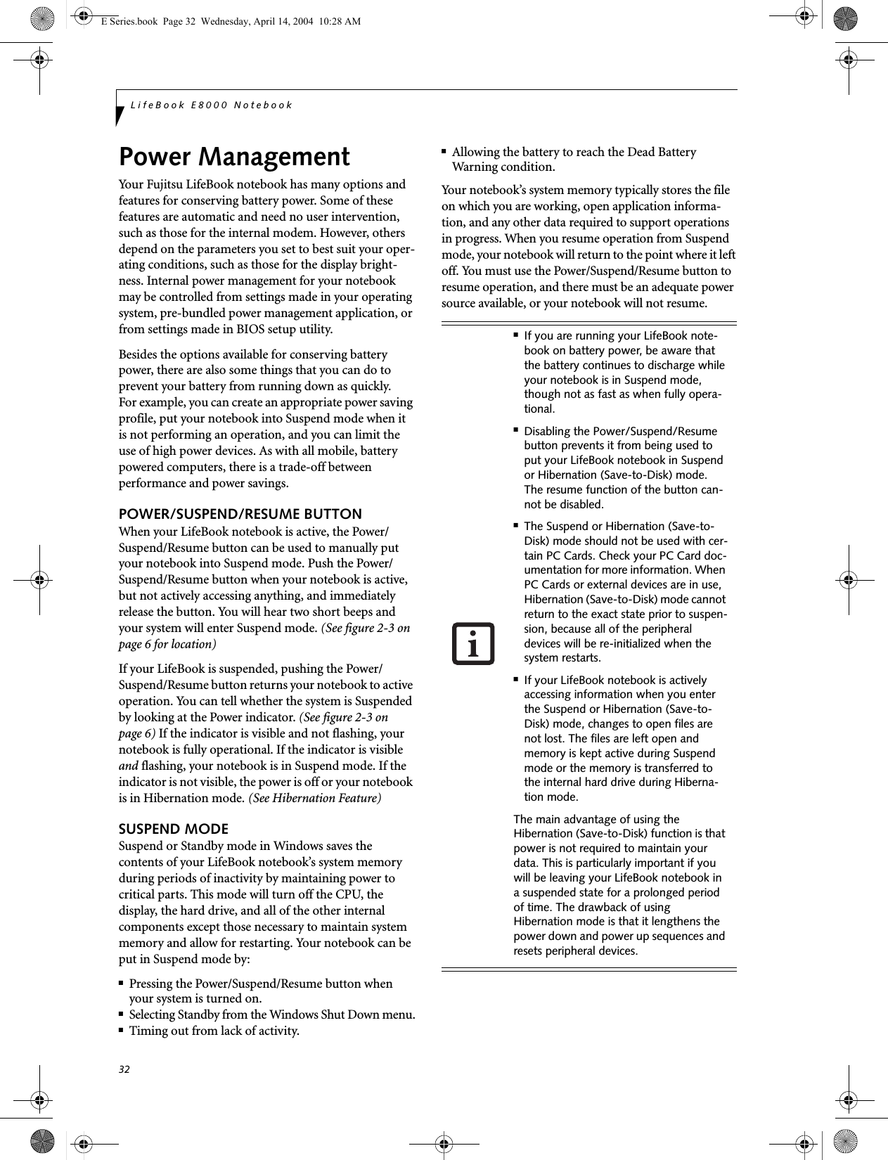 32LifeBook E8000 NotebookPower ManagementYour Fujitsu LifeBook notebook has many options and features for conserving battery power. Some of these features are automatic and need no user intervention, such as those for the internal modem. However, others depend on the parameters you set to best suit your oper-ating conditions, such as those for the display bright-ness. Internal power management for your notebook may be controlled from settings made in your operating system, pre-bundled power management application, or from settings made in BIOS setup utility.Besides the options available for conserving battery power, there are also some things that you can do to prevent your battery from running down as quickly.For example, you can create an appropriate power saving profile, put your notebook into Suspend mode when itis not performing an operation, and you can limit the use of high power devices. As with all mobile, battery powered computers, there is a trade-off betweenperformance and power savings.POWER/SUSPEND/RESUME BUTTONWhen your LifeBook notebook is active, the Power/Suspend/Resume button can be used to manually put your notebook into Suspend mode. Push the Power/Suspend/Resume button when your notebook is active, but not actively accessing anything, and immediately release the button. You will hear two short beeps and your system will enter Suspend mode. (See figure 2-3 on page 6 for location)If your LifeBook is suspended, pushing the Power/Suspend/Resume button returns your notebook to active operation. You can tell whether the system is Suspended by looking at the Power indicator. (See figure 2-3 on page 6) If the indicator is visible and not flashing, your notebook is fully operational. If the indicator is visible and flashing, your notebook is in Suspend mode. If the indicator is not visible, the power is off or your notebook is in Hibernation mode. (See Hibernation Feature)SUSPEND MODESuspend or Standby mode in Windows saves the contents of your LifeBook notebook&rsquo;s system memory during periods of inactivity by maintaining power to critical parts. This mode will turn off the CPU, the display, the hard drive, and all of the other internal components except those necessary to maintain system memory and allow for restarting. Your notebook can be put in Suspend mode by:■Pressing the Power/Suspend/Resume button when your system is turned on.■Selecting Standby from the Windows Shut Down menu.■Timing out from lack of activity.■Allowing the battery to reach the Dead BatteryWarning condition.Your notebook&rsquo;s system memory typically stores the file on which you are working, open application informa-tion, and any other data required to support operations in progress. When you resume operation from Suspend mode, your notebook will return to the point where it left off. You must use the Power/Suspend/Resume button to resume operation, and there must be an adequate power source available, or your notebook will not resume.■If you are running your LifeBook note-book on battery power, be aware that the battery continues to discharge while your notebook is in Suspend mode, though not as fast as when fully opera-tional. ■Disabling the Power/Suspend/Resume button prevents it from being used to put your LifeBook notebook in Suspend or Hibernation (Save-to-Disk) mode. The resume function of the button can-not be disabled.■The Suspend or Hibernation (Save-to-Disk) mode should not be used with cer-tain PC Cards. Check your PC Card doc-umentation for more information. When PC Cards or external devices are in use, Hibernation (Save-to-Disk) mode cannot return to the exact state prior to suspen-sion, because all of the peripheral devices will be re-initialized when the system restarts.■If your LifeBook notebook is actively accessing information when you enter the Suspend or Hibernation (Save-to-Disk) mode, changes to open files are not lost. The files are left open and memory is kept active during Suspend mode or the memory is transferred to the internal hard drive during Hiberna-tion mode.The main advantage of using the Hibernation (Save-to-Disk) function is that power is not required to maintain your data. This is particularly important if you will be leaving your LifeBook notebook in a suspended state for a prolonged period of time. The drawback of using Hibernation mode is that it lengthens the power down and power up sequences and resets peripheral devices.E Series.book  Page 32  Wednesday, April 14, 2004  10:28 AM