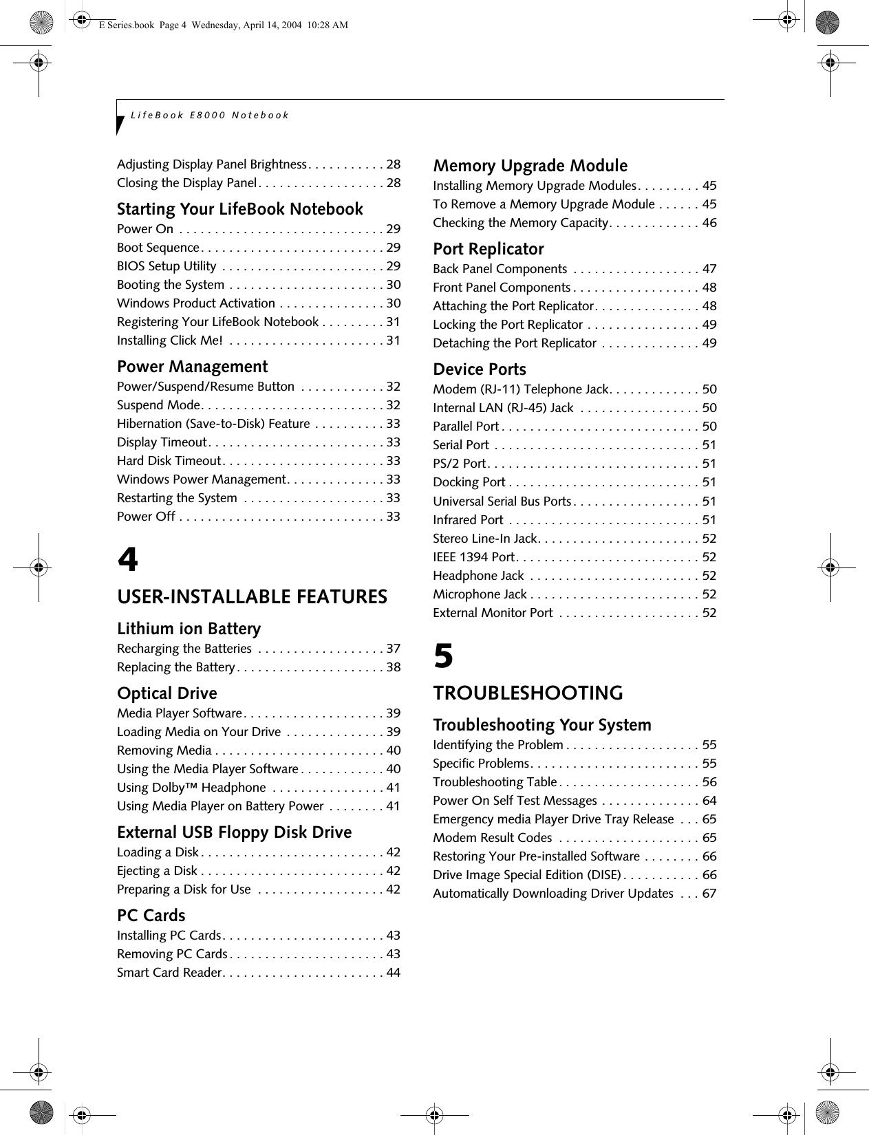 LifeBook E8000 NotebookAdjusting Display Panel Brightness. . . . . . . . . . . 28Closing the Display Panel. . . . . . . . . . . . . . . . . . 28Starting Your LifeBook NotebookPower On . . . . . . . . . . . . . . . . . . . . . . . . . . . . . 29Boot Sequence. . . . . . . . . . . . . . . . . . . . . . . . . . 29BIOS Setup Utility  . . . . . . . . . . . . . . . . . . . . . . . 29Booting the System . . . . . . . . . . . . . . . . . . . . . . 30Windows Product Activation . . . . . . . . . . . . . . . 30Registering Your LifeBook Notebook . . . . . . . . . 31Installing Click Me!  . . . . . . . . . . . . . . . . . . . . . . 31Power ManagementPower/Suspend/Resume Button  . . . . . . . . . . . . 32Suspend Mode. . . . . . . . . . . . . . . . . . . . . . . . . . 32Hibernation (Save-to-Disk) Feature . . . . . . . . . . 33Display Timeout. . . . . . . . . . . . . . . . . . . . . . . . . 33Hard Disk Timeout. . . . . . . . . . . . . . . . . . . . . . . 33Windows Power Management. . . . . . . . . . . . . . 33Restarting the System  . . . . . . . . . . . . . . . . . . . . 33Power Off . . . . . . . . . . . . . . . . . . . . . . . . . . . . . 334USER-INSTALLABLE FEATURESLithium ion BatteryRecharging the Batteries  . . . . . . . . . . . . . . . . . . 37Replacing the Battery. . . . . . . . . . . . . . . . . . . . . 38Optical DriveMedia Player Software. . . . . . . . . . . . . . . . . . . . 39Loading Media on Your Drive  . . . . . . . . . . . . . . 39Removing Media . . . . . . . . . . . . . . . . . . . . . . . . 40Using the Media Player Software. . . . . . . . . . . . 40Using Dolby&trade; Headphone  . . . . . . . . . . . . . . . . 41Using Media Player on Battery Power . . . . . . . . 41External USB Floppy Disk DriveLoading a Disk . . . . . . . . . . . . . . . . . . . . . . . . . . 42Ejecting a Disk . . . . . . . . . . . . . . . . . . . . . . . . . . 42Preparing a Disk for Use  . . . . . . . . . . . . . . . . . . 42PC CardsInstalling PC Cards. . . . . . . . . . . . . . . . . . . . . . . 43Removing PC Cards. . . . . . . . . . . . . . . . . . . . . . 43Smart Card Reader. . . . . . . . . . . . . . . . . . . . . . . 44Memory Upgrade ModuleInstalling Memory Upgrade Modules. . . . . . . . . 45To Remove a Memory Upgrade Module . . . . . . 45Checking the Memory Capacity. . . . . . . . . . . . . 46Port ReplicatorBack Panel Components  . . . . . . . . . . . . . . . . . . 47Front Panel Components . . . . . . . . . . . . . . . . . . 48Attaching the Port Replicator. . . . . . . . . . . . . . . 48Locking the Port Replicator . . . . . . . . . . . . . . . . 49Detaching the Port Replicator . . . . . . . . . . . . . . 49Device PortsModem (RJ-11) Telephone Jack. . . . . . . . . . . . . 50Internal LAN (RJ-45) Jack  . . . . . . . . . . . . . . . . . 50Parallel Port . . . . . . . . . . . . . . . . . . . . . . . . . . . . 50Serial Port . . . . . . . . . . . . . . . . . . . . . . . . . . . . . 51PS/2 Port. . . . . . . . . . . . . . . . . . . . . . . . . . . . . . 51Docking Port . . . . . . . . . . . . . . . . . . . . . . . . . . . 51Universal Serial Bus Ports. . . . . . . . . . . . . . . . . . 51Infrared Port . . . . . . . . . . . . . . . . . . . . . . . . . . . 51Stereo Line-In Jack. . . . . . . . . . . . . . . . . . . . . . . 52IEEE 1394 Port. . . . . . . . . . . . . . . . . . . . . . . . . . 52Headphone Jack  . . . . . . . . . . . . . . . . . . . . . . . . 52Microphone Jack . . . . . . . . . . . . . . . . . . . . . . . . 52External Monitor Port  . . . . . . . . . . . . . . . . . . . . 525TROUBLESHOOTINGTroubleshooting Your SystemIdentifying the Problem . . . . . . . . . . . . . . . . . . . 55Specific Problems. . . . . . . . . . . . . . . . . . . . . . . . 55Troubleshooting Table . . . . . . . . . . . . . . . . . . . . 56Power On Self Test Messages . . . . . . . . . . . . . . 64Emergency media Player Drive Tray Release  . . . 65Modem Result Codes  . . . . . . . . . . . . . . . . . . . . 65Restoring Your Pre-installed Software . . . . . . . . 66Drive Image Special Edition (DISE). . . . . . . . . . . 66Automatically Downloading Driver Updates  . . . 67E Series.book  Page 4  Wednesday, April 14, 2004  10:28 AM