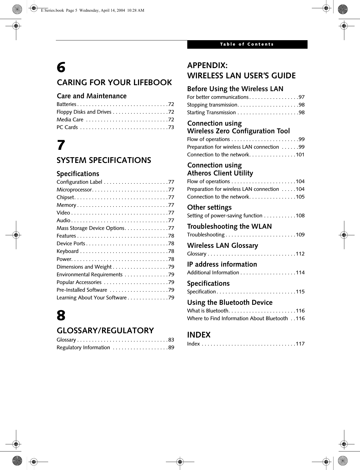 Table of Contents6CARING FOR YOUR LIFEBOOKCare and MaintenanceBatteries . . . . . . . . . . . . . . . . . . . . . . . . . . . . . . .72Floppy Disks and Drives . . . . . . . . . . . . . . . . . . .72Media Care  . . . . . . . . . . . . . . . . . . . . . . . . . . . .72PC Cards  . . . . . . . . . . . . . . . . . . . . . . . . . . . . . .737SYSTEM SPECIFICATIONSSpecificationsConfiguration Label . . . . . . . . . . . . . . . . . . . . . .77Microprocessor. . . . . . . . . . . . . . . . . . . . . . . . . .77Chipset. . . . . . . . . . . . . . . . . . . . . . . . . . . . . . . .77Memory . . . . . . . . . . . . . . . . . . . . . . . . . . . . . . .77Video . . . . . . . . . . . . . . . . . . . . . . . . . . . . . . . . .77Audio . . . . . . . . . . . . . . . . . . . . . . . . . . . . . . . . .77Mass Storage Device Options. . . . . . . . . . . . . . .77Features . . . . . . . . . . . . . . . . . . . . . . . . . . . . . . .78Device Ports . . . . . . . . . . . . . . . . . . . . . . . . . . . .78Keyboard . . . . . . . . . . . . . . . . . . . . . . . . . . . . . .78Power. . . . . . . . . . . . . . . . . . . . . . . . . . . . . . . . .78Dimensions and Weight . . . . . . . . . . . . . . . . . . .79Environmental Requirements . . . . . . . . . . . . . . .79Popular Accessories  . . . . . . . . . . . . . . . . . . . . . .79Pre-Installed Software  . . . . . . . . . . . . . . . . . . . .79Learning About Your Software . . . . . . . . . . . . . .798GLOSSARY/REGULATORYGlossary . . . . . . . . . . . . . . . . . . . . . . . . . . . . . . .83Regulatory Information  . . . . . . . . . . . . . . . . . . .89APPENDIX:WIRELESS LAN USER&rsquo;S GUIDEBefore Using the Wireless LANFor better communications. . . . . . . . . . . . . . . . .97Stopping transmission. . . . . . . . . . . . . . . . . . . . .98Starting Transmission . . . . . . . . . . . . . . . . . . . . .98Connection using Wireless Zero Configuration ToolFlow of operations . . . . . . . . . . . . . . . . . . . . . . .99Preparation for wireless LAN connection  . . . . . .99Connection to the network. . . . . . . . . . . . . . . .101Connection using Atheros Client UtilityFlow of operations . . . . . . . . . . . . . . . . . . . . . .104Preparation for wireless LAN connection  . . . . .104Connection to the network. . . . . . . . . . . . . . . .105Other settingsSetting of power-saving function . . . . . . . . . . .108Troubleshooting the WLANTroubleshooting . . . . . . . . . . . . . . . . . . . . . . . .109Wireless LAN GlossaryGlossary . . . . . . . . . . . . . . . . . . . . . . . . . . . . . .112IP address informationAdditional Information . . . . . . . . . . . . . . . . . . .114SpecificationsSpecification. . . . . . . . . . . . . . . . . . . . . . . . . . .115Using the Bluetooth DeviceWhat is Bluetooth. . . . . . . . . . . . . . . . . . . . . . .116Where to Find Information About Bluetooth  . .116INDEXIndex . . . . . . . . . . . . . . . . . . . . . . . . . . . . . . . .117 E Series.book  Page 5  Wednesday, April 14, 2004  10:28 AM