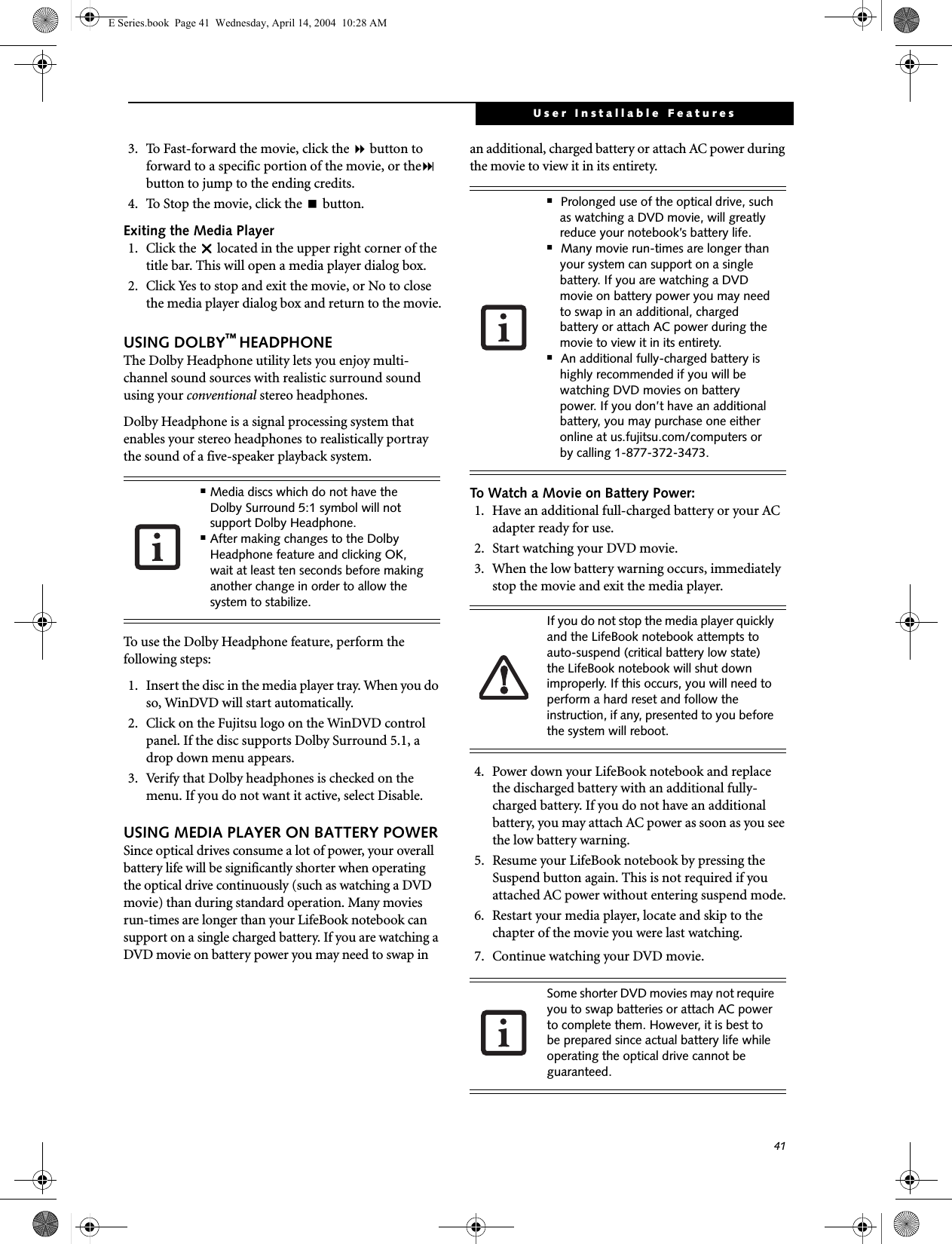41User Installable Features3.  To Fast-forward the movie, click the  button to forward to a specific portion of the movie, or the button to jump to the ending credits.4.  To Stop the movie, click the  button.Exiting the Media Player1. Click the U located in the upper right corner of the title bar. This will open a media player dialog box.2.  Click Yes to stop and exit the movie, or No to close the media player dialog box and return to the movie.USING DOLBY&trade; HEADPHONEThe Dolby Headphone utility lets you enjoy multi-channel sound sources with realistic surround sound using your conventional stereo headphones.Dolby Headphone is a signal processing system that enables your stereo headphones to realistically portray the sound of a five-speaker playback system.To use the Dolby Headphone feature, perform the following steps:1. Insert the disc in the media player tray. When you do so, WinDVD will start automatically.2. Click on the Fujitsu logo on the WinDVD control panel. If the disc supports Dolby Surround 5.1, a drop down menu appears. 3. Verify that Dolby headphones is checked on the menu. If you do not want it active, select Disable.USING MEDIA PLAYER ON BATTERY POWERSince optical drives consume a lot of power, your overall battery life will be significantly shorter when operating the optical drive continuously (such as watching a DVD movie) than during standard operation. Many movies run-times are longer than your LifeBook notebook can support on a single charged battery. If you are watching a DVD movie on battery power you may need to swap in an additional, charged battery or attach AC power during the movie to view it in its entirety. To Watch a Movie on Battery Power:1. Have an additional full-charged battery or your AC adapter ready for use.2. Start watching your DVD movie. 3. When the low battery warning occurs, immediately stop the movie and exit the media player. 4.  Power down your LifeBook notebook and replace the discharged battery with an additional fully-charged battery. If you do not have an additional battery, you may attach AC power as soon as you see the low battery warning.5.  Resume your LifeBook notebook by pressing the Suspend button again. This is not required if you attached AC power without entering suspend mode.6.  Restart your media player, locate and skip to the chapter of the movie you were last watching.7.  Continue watching your DVD movie.■Media discs which do not have the Dolby Surround 5:1 symbol will not support Dolby Headphone.■After making changes to the Dolby Headphone feature and clicking OK, wait at least ten seconds before making another change in order to allow the system to stabilize.■Prolonged use of the optical drive, such as watching a DVD movie, will greatly reduce your notebook&rsquo;s battery life.■Many movie run-times are longer than your system can support on a single battery. If you are watching a DVD movie on battery power you may need to swap in an additional, charged battery or attach AC power during the movie to view it in its entirety.■An additional fully-charged battery is highly recommended if you will be watching DVD movies on battery power. If you don&rsquo;t have an additional battery, you may purchase one either online at us.fujitsu.com/computers or by calling 1-877-372-3473.If you do not stop the media player quickly and the LifeBook notebook attempts to auto-suspend (critical battery low state) the LifeBook notebook will shut down improperly. If this occurs, you will need to perform a hard reset and follow the instruction, if any, presented to you before the system will reboot.Some shorter DVD movies may not require you to swap batteries or attach AC power to complete them. However, it is best to be prepared since actual battery life while operating the optical drive cannot be guaranteed.E Series.book  Page 41  Wednesday, April 14, 2004  10:28 AM