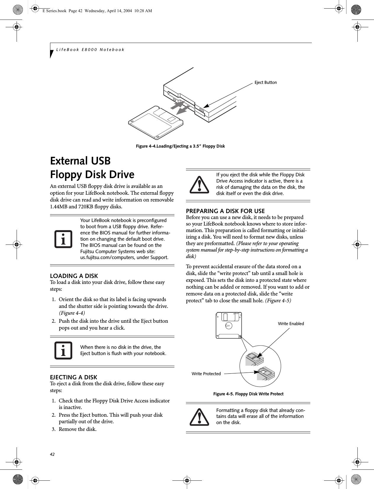 42LifeBook E8000 NotebookFigure 4-4.Loading/Ejecting a 3.5&rdquo; Floppy DiskExternal USB Floppy Disk DriveAn external USB floppy disk drive is available as an option for your LifeBook notebook. The external floppy disk drive can read and write information on removable 1.44MB and 720KB floppy disks.LOADING A DISKTo load a disk into your disk drive, follow these easy steps: 1. Orient the disk so that its label is facing upwards and the shutter side is pointing towards the drive. (Figure 4-4)2. Push the disk into the drive until the Eject button pops out and you hear a click. EJECTING A DISKTo eject a disk from the disk drive, follow these easy steps:1. Check that the Floppy Disk Drive Access indicatoris inactive.2. Press the Eject button. This will push your disk partially out of the drive.3. Remove the disk.PREPARING A DISK FOR USEBefore you can use a new disk, it needs to be preparedso your LifeBook notebook knows where to store infor-mation. This preparation is called formatting or initial-izing a disk. You will need to format new disks, unless they are preformatted. (Please refer to your operating system manual for step-by-step instructions on formatting a disk) To prevent accidental erasure of the data stored on a disk, slide the &ldquo;write protect&rdquo; tab until a small hole is exposed. This sets the disk into a protected state where nothing can be added or removed. If you want to add or remove data on a protected disk, slide the &ldquo;write protect&rdquo; tab to close the small hole. (Figure 4-5)Figure 4-5. Floppy Disk Write ProtectEject ButtonYour LifeBook notebook is preconfigured to boot from a USB floppy drive. Refer-ence the BIOS manual for further informa-tion on changing the default boot drive. The BIOS manual can be found on the Fujitsu Computer Systems web site: us.fujitsu.com/computers, under Support.When there is no disk in the drive, the Eject button is flush with your notebook.If you eject the disk while the Floppy Disk Drive Access indicator is active, there is a risk of damaging the data on the disk, the disk itself or even the disk drive.Formatting a floppy disk that already con-tains data will erase all of the information on the disk.Write ProtectedWrite EnabledE Series.book  Page 42  Wednesday, April 14, 2004  10:28 AM