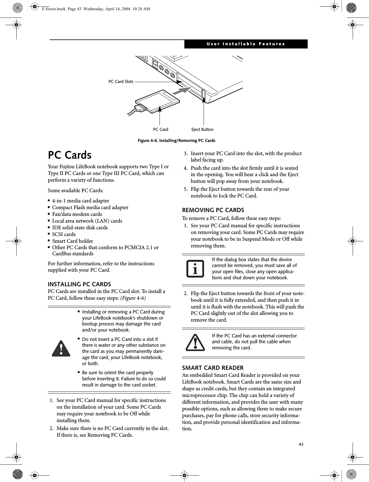43User Installable FeaturesFigure 4-6. Installing/Removing PC CardsPC CardsYour Fujitsu LifeBook notebook supports two Type I or Type II PC Cards or one Type III PC Card, which can perform a variety of functions. Some available PC Cards:■4-in-1 media card adapter■Compact Flash media card adapter■Fax/data modem cards■Local area network (LAN) cards■IDE solid-state disk cards■SCSI cards■Smart Card holder■Other PC Cards that conform to PCMCIA 2.1 or CardBus standardsFor further information, refer to the instructions supplied with your PC Card.INSTALLING PC CARDSPC Cards are installed in the PC Card slot. To install aPC Card, follow these easy steps: (Figure 4-6) 1. See your PC Card manual for specific instructions on the installation of your card. Some PC Cardsmay require your notebook to be Off whileinstalling them.2. Make sure there is no PC Card currently in the slot. If there is, see Removing PC Cards.3. Insert your PC Card into the slot, with the product label facing up. 4. Push the card into the slot firmly until it is seatedin the opening. You will hear a click and the Eject button will pop away from your notebook.5. Flip the Eject button towards the rear of yournotebook to lock the PC Card. REMOVING PC CARDSTo remove a PC Card, follow these easy steps:1. See your PC Card manual for specific instructions on removing your card. Some PC Cards may require your notebook to be in Suspend Mode or Off while removing them.2. Flip the Eject button towards the front of your note-book until it is fully extended, and then push it in until it is flush with the notebook. This will push the PC Card slightly out of the slot allowing you to remove the card.SMART CARD READERAn embedded Smart Card Reader is provided on your LifeBook notebook. Smart Cards are the same size and shape as credit cards, but they contain an integrated microprocessor chip. The chip can hold a variety of different information, and provides the user with many possible options, such as allowing them to make secure purchases, pay for phone calls, store security informa-tion, and provide personal identification and informa-tion. Eject ButtonPC Card SlotsPC Card■Installing or removing a PC Card during your LifeBook notebook&rsquo;s shutdown or bootup process may damage the card and/or your notebook.■Do not insert a PC Card into a slot if there is water or any other substance on the card as you may permanently dam-age the card, your LifeBook notebook, or both. ■Be sure to orient the card properly before inserting it. Failure to do so could result in damage to the card socket.If the dialog box states that the device cannot be removed, you must save all of your open files, close any open applica-tions and shut down your notebook. If the PC Card has an external connector and cable, do not pull the cable when removing the card.E Series.book  Page 43  Wednesday, April 14, 2004  10:28 AM
