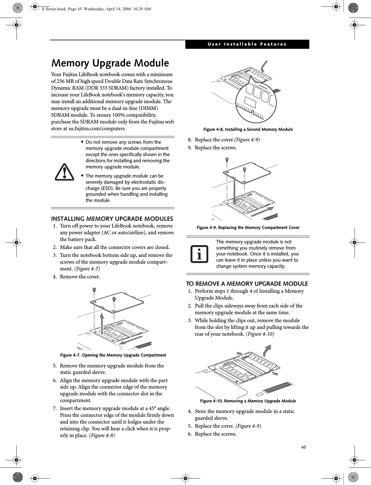 45User Installable FeaturesMemory Upgrade ModuleYour Fujitsu LifeBook notebook comes with a minimum of 256 MB of high speed Double Data Rate Synchronous Dynamic RAM (DDR 333 SDRAM) factory installed. To increase your LifeBook notebook&rsquo;s memory capacity, you may install an additional memory upgrade module. The memory upgrade must be a dual-in-line (DIMM) SDRAM module. To ensure 100% compatibility, purchase the SDRAM module only from the Fujitsu web store at us.fujitsu.com/computers.INSTALLING MEMORY UPGRADE MODULES1. Turn off power to your LifeBook notebook, remove any power adapter (AC or auto/airline), and remove the battery pack.2. Make sure that all the connector covers are closed.3. Turn the notebook bottom side up, and remove the screws of the memory upgrade module compart-ment. (Figure 4-7) 4. Remove the cover.Figure 4-7. Opening the Memory Upgrade Compartment 5. Remove the memory upgrade module from the static guarded sleeve.6. Align the memory upgrade module with the part side up. Align the connector edge of the memory upgrade module with the connector slot in the compartment. 7. Insert the memory upgrade module at a 45&deg; angle. Press the connector edge of the module firmly down and into the connector until it lodges under the retaining clip. You will hear a click when it is prop-erly in place. (Figure 4-8)Figure 4-8. Installing a Second Memory Module8. Replace the cover.(Figure 4-9)9. Replace the screws.Figure 4-9. Replacing the Memory Compartment CoverTO REMOVE A MEMORY UPGRADE MODULE1. Perform steps 1 through 4 of Installing a Memory Upgrade Module.2. Pull the clips sideways away from each side of the memory upgrade module at the same time. 3. While holding the clips out, remove the module from the slot by lifting it up and pulling towards the rear of your notebook. (Figure 4-10)Figure 4-10. Removing a Memory Upgrade Module4. Store the memory upgrade module in a static guarded sleeve.5. Replace the cover. (Figure 4-9)6. Replace the screws.■Do not remove any screws from the memory upgrade module compartment except the ones specifically shown in the directions for installing and removing the memory upgrade module.■The memory upgrade module can be severely damaged by electrostatic dis-charge (ESD). Be sure you are properly grounded when handling and installing the module.The memory upgrade module is not something you routinely remove from your notebook. Once it is installed, you can leave it in place unless you want to change system memory capacity.E Series.book  Page 45  Wednesday, April 14, 2004  10:28 AM